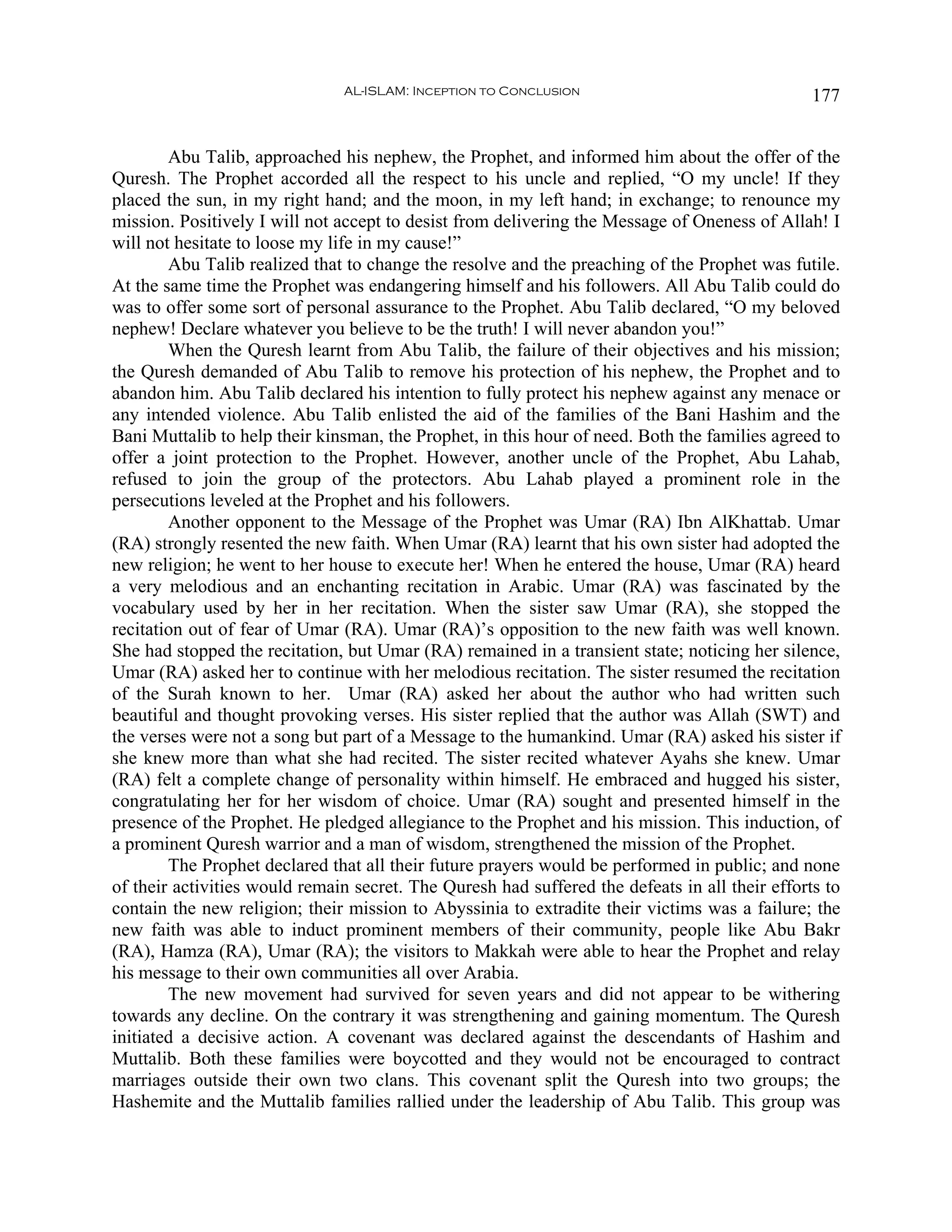 AL-ISLAM: Inception to Conclusion                                177


        Abu Talib, approached his nephew, the Prophet, and informed him about the offer of the
Quresh. The Prophet accorded all the respect to his uncle and replied, “O my uncle! If they
placed the sun, in my right hand; and the moon, in my left hand; in exchange; to renounce my
mission. Positively I will not accept to desist from delivering the Message of Oneness of Allah! I
will not hesitate to loose my life in my cause!”
        Abu Talib realized that to change the resolve and the preaching of the Prophet was futile.
At the same time the Prophet was endangering himself and his followers. All Abu Talib could do
was to offer some sort of personal assurance to the Prophet. Abu Talib declared, “O my beloved
nephew! Declare whatever you believe to be the truth! I will never abandon you!”
        When the Quresh learnt from Abu Talib, the failure of their objectives and his mission;
the Quresh demanded of Abu Talib to remove his protection of his nephew, the Prophet and to
abandon him. Abu Talib declared his intention to fully protect his nephew against any menace or
any intended violence. Abu Talib enlisted the aid of the families of the Bani Hashim and the
Bani Muttalib to help their kinsman, the Prophet, in this hour of need. Both the families agreed to
offer a joint protection to the Prophet. However, another uncle of the Prophet, Abu Lahab,
refused to join the group of the protectors. Abu Lahab played a prominent role in the
persecutions leveled at the Prophet and his followers.
        Another opponent to the Message of the Prophet was Umar (RA) Ibn AlKhattab. Umar
(RA) strongly resented the new faith. When Umar (RA) learnt that his own sister had adopted the
new religion; he went to her house to execute her! When he entered the house, Umar (RA) heard
a very melodious and an enchanting recitation in Arabic. Umar (RA) was fascinated by the
vocabulary used by her in her recitation. When the sister saw Umar (RA), she stopped the
recitation out of fear of Umar (RA). Umar (RA)’s opposition to the new faith was well known.
She had stopped the recitation, but Umar (RA) remained in a transient state; noticing her silence,
Umar (RA) asked her to continue with her melodious recitation. The sister resumed the recitation
of the Surah known to her. Umar (RA) asked her about the author who had written such
beautiful and thought provoking verses. His sister replied that the author was Allah (SWT) and
the verses were not a song but part of a Message to the humankind. Umar (RA) asked his sister if
she knew more than what she had recited. The sister recited whatever Ayahs she knew. Umar
(RA) felt a complete change of personality within himself. He embraced and hugged his sister,
congratulating her for her wisdom of choice. Umar (RA) sought and presented himself in the
presence of the Prophet. He pledged allegiance to the Prophet and his mission. This induction, of
a prominent Quresh warrior and a man of wisdom, strengthened the mission of the Prophet.
        The Prophet declared that all their future prayers would be performed in public; and none
of their activities would remain secret. The Quresh had suffered the defeats in all their efforts to
contain the new religion; their mission to Abyssinia to extradite their victims was a failure; the
new faith was able to induct prominent members of their community, people like Abu Bakr
(RA), Hamza (RA), Umar (RA); the visitors to Makkah were able to hear the Prophet and relay
his message to their own communities all over Arabia.
        The new movement had survived for seven years and did not appear to be withering
towards any decline. On the contrary it was strengthening and gaining momentum. The Quresh
initiated a decisive action. A covenant was declared against the descendants of Hashim and
Muttalib. Both these families were boycotted and they would not be encouraged to contract
marriages outside their own two clans. This covenant split the Quresh into two groups; the
Hashemite and the Muttalib families rallied under the leadership of Abu Talib. This group was
 