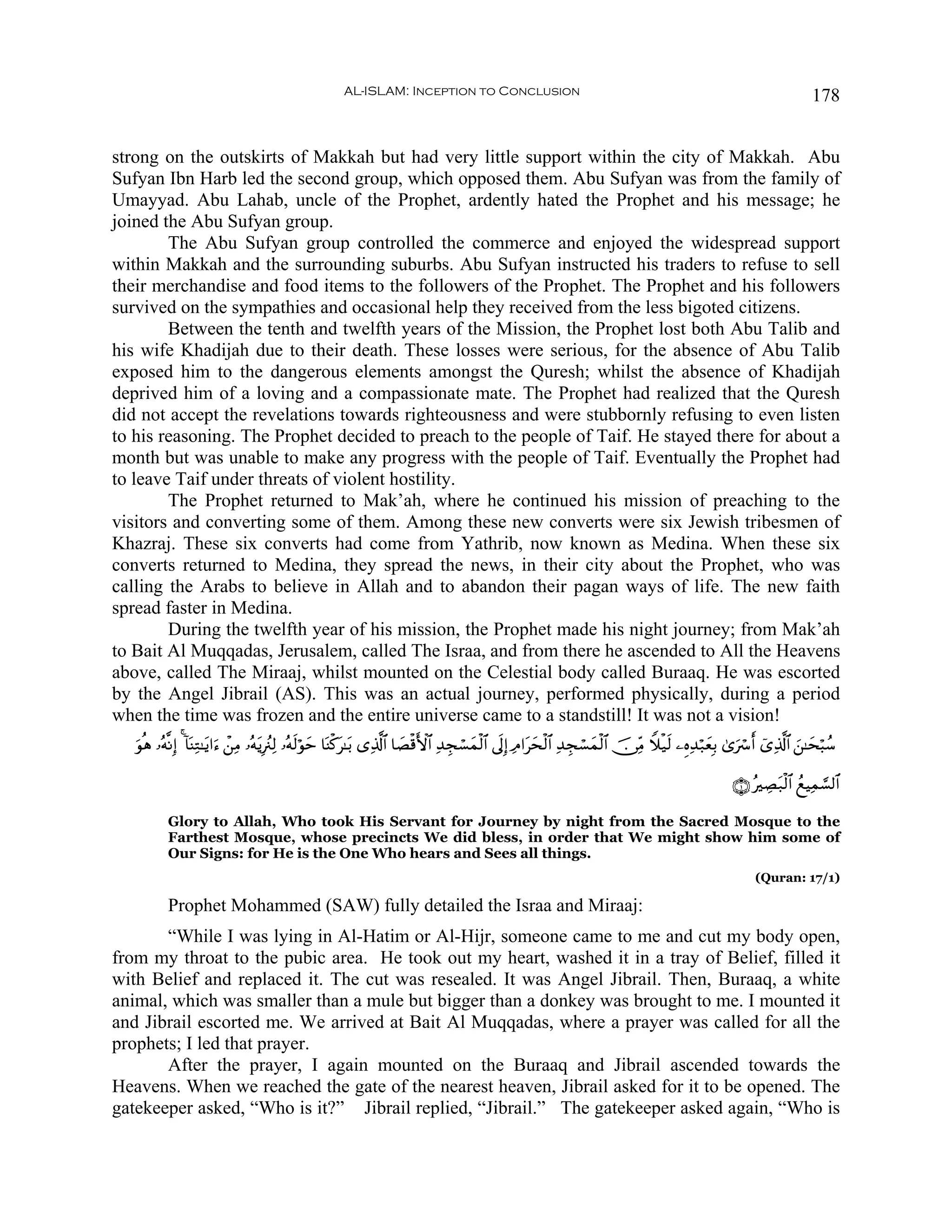 AL-ISLAM: Inception to Conclusion                                                                                    178


strong on the outskirts of Makkah but had very little support within the city of Makkah. Abu
Sufyan Ibn Harb led the second group, which opposed them. Abu Sufyan was from the family of
Umayyad. Abu Lahab, uncle of the Prophet, ardently hated the Prophet and his message; he
joined the Abu Sufyan group.
        The Abu Sufyan group controlled the commerce and enjoyed the widespread support
within Makkah and the surrounding suburbs. Abu Sufyan instructed his traders to refuse to sell
their merchandise and food items to the followers of the Prophet. The Prophet and his followers
survived on the sympathies and occasional help they received from the less bigoted citizens.
        Between the tenth and twelfth years of the Mission, the Prophet lost both Abu Talib and
his wife Khadijah due to their death. These losses were serious, for the absence of Abu Talib
exposed him to the dangerous elements amongst the Quresh; whilst the absence of Khadijah
deprived him of a loving and a compassionate mate. The Prophet had realized that the Quresh
did not accept the revelations towards righteousness and were stubbornly refusing to even listen
to his reasoning. The Prophet decided to preach to the people of Taif. He stayed there for about a
month but was unable to make any progress with the people of Taif. Eventually the Prophet had
to leave Taif under threats of violent hostility.
        The Prophet returned to Mak’ah, where he continued his mission of preaching to the
visitors and converting some of them. Among these new converts were six Jewish tribesmen of
Khazraj. These six converts had come from Yathrib, now known as Medina. When these six
converts returned to Medina, they spread the news, in their city about the Prophet, who was
calling the Arabs to believe in Allah and to abandon their pagan ways of life. The new faith
spread faster in Medina.
        During the twelfth year of his mission, the Prophet made his night journey; from Mak’ah
to Bait Al Muqqadas, Jerusalem, called The Israa, and from there he ascended to All the Heavens
above, called The Miraaj, whilst mounted on the Celestial body called Buraaq. He was escorted
by the Angel Jibrail (AS). This was an actual journey, performed physically, during a period
when the time was frozen and the entire universe came to a standstill! It was not a vision!
   θèδ …çμ¯ΡÎ) 4 !$oΨÏG≈tƒ#u™ ô⎯ÏΒ …çμƒÎã∴Ï9 …çμ9öθm $oΨø.t≈t/ “Ï%©!$# $|Áø%F{$# Ï‰Éfó¡yϑø9$# ’n<Î) ÏΘ#tysø9$# Ï‰Éfó¡yϑø9$# š∅ÏiΒ Wξø‹s9 ⎯ÍνÏ‰ö7yèÎ/ 3“uó r& ü“Ï%©!$# z⎯≈ysö6ß™
   u                                  t          s y

                                                                                                                                                         ∩⊇∪ çÅÁt7ø9$# ßìŠÏϑ¡¡9$#

           Glory to Allah, Who took His Servant for Journey by night from the Sacred Mosque to the
           Farthest Mosque, whose precincts We did bless, in order that We might show him some of
           Our Signs: for He is the One Who hears and Sees all things.
                                                                                                                                                              (Quran: 17/1)

           Prophet Mohammed (SAW) fully detailed the Israa and Miraaj:
       “While I was lying in Al-Hatim or Al-Hijr, someone came to me and cut my body open,
from my throat to the pubic area. He took out my heart, washed it in a tray of Belief, filled it
with Belief and replaced it. The cut was resealed. It was Angel Jibrail. Then, Buraaq, a white
animal, which was smaller than a mule but bigger than a donkey was brought to me. I mounted it
and Jibrail escorted me. We arrived at Bait Al Muqqadas, where a prayer was called for all the
prophets; I led that prayer.
       After the prayer, I again mounted on the Buraaq and Jibrail ascended towards the
Heavens. When we reached the gate of the nearest heaven, Jibrail asked for it to be opened. The
gatekeeper asked, “Who is it?” Jibrail replied, “Jibrail.” The gatekeeper asked again, “Who is
 