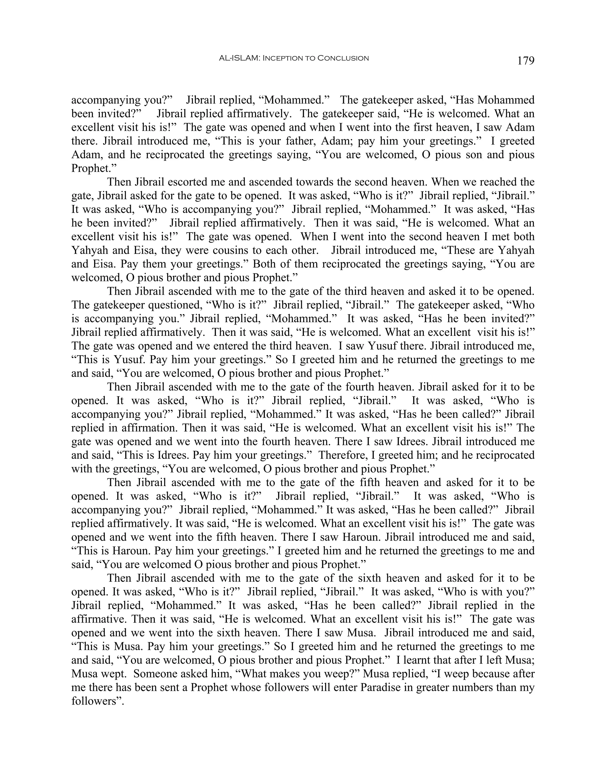AL-ISLAM: Inception to Conclusion                                179


accompanying you?” Jibrail replied, “Mohammed.” The gatekeeper asked, “Has Mohammed
been invited?” Jibrail replied affirmatively. The gatekeeper said, “He is welcomed. What an
excellent visit his is!” The gate was opened and when I went into the first heaven, I saw Adam
there. Jibrail introduced me, “This is your father, Adam; pay him your greetings.” I greeted
Adam, and he reciprocated the greetings saying, “You are welcomed, O pious son and pious
Prophet.”
         Then Jibrail escorted me and ascended towards the second heaven. When we reached the
gate, Jibrail asked for the gate to be opened. It was asked, “Who is it?” Jibrail replied, “Jibrail.”
It was asked, “Who is accompanying you?” Jibrail replied, “Mohammed.” It was asked, “Has
he been invited?” Jibrail replied affirmatively. Then it was said, “He is welcomed. What an
excellent visit his is!” The gate was opened. When I went into the second heaven I met both
Yahyah and Eisa, they were cousins to each other. Jibrail introduced me, “These are Yahyah
and Eisa. Pay them your greetings.” Both of them reciprocated the greetings saying, “You are
welcomed, O pious brother and pious Prophet.”
         Then Jibrail ascended with me to the gate of the third heaven and asked it to be opened.
The gatekeeper questioned, “Who is it?” Jibrail replied, “Jibrail.” The gatekeeper asked, “Who
is accompanying you.” Jibrail replied, “Mohammed.” It was asked, “Has he been invited?”
Jibrail replied affirmatively. Then it was said, “He is welcomed. What an excellent visit his is!”
The gate was opened and we entered the third heaven. I saw Yusuf there. Jibrail introduced me,
“This is Yusuf. Pay him your greetings.” So I greeted him and he returned the greetings to me
and said, “You are welcomed, O pious brother and pious Prophet.”
         Then Jibrail ascended with me to the gate of the fourth heaven. Jibrail asked for it to be
opened. It was asked, “Who is it?” Jibrail replied, “Jibrail.” It was asked, “Who is
accompanying you?” Jibrail replied, “Mohammed.” It was asked, “Has he been called?” Jibrail
replied in affirmation. Then it was said, “He is welcomed. What an excellent visit his is!” The
gate was opened and we went into the fourth heaven. There I saw Idrees. Jibrail introduced me
and said, “This is Idrees. Pay him your greetings.” Therefore, I greeted him; and he reciprocated
with the greetings, “You are welcomed, O pious brother and pious Prophet.”
         Then Jibrail ascended with me to the gate of the fifth heaven and asked for it to be
opened. It was asked, “Who is it?” Jibrail replied, “Jibrail.” It was asked, “Who is
accompanying you?” Jibrail replied, “Mohammed.” It was asked, “Has he been called?” Jibrail
replied affirmatively. It was said, “He is welcomed. What an excellent visit his is!” The gate was
opened and we went into the fifth heaven. There I saw Haroun. Jibrail introduced me and said,
“This is Haroun. Pay him your greetings.” I greeted him and he returned the greetings to me and
said, “You are welcomed O pious brother and pious Prophet.”
         Then Jibrail ascended with me to the gate of the sixth heaven and asked for it to be
opened. It was asked, “Who is it?” Jibrail replied, “Jibrail.” It was asked, “Who is with you?”
Jibrail replied, “Mohammed.” It was asked, “Has he been called?” Jibrail replied in the
affirmative. Then it was said, “He is welcomed. What an excellent visit his is!” The gate was
opened and we went into the sixth heaven. There I saw Musa. Jibrail introduced me and said,
“This is Musa. Pay him your greetings.” So I greeted him and he returned the greetings to me
and said, “You are welcomed, O pious brother and pious Prophet.” I learnt that after I left Musa;
Musa wept. Someone asked him, “What makes you weep?” Musa replied, “I weep because after
me there has been sent a Prophet whose followers will enter Paradise in greater numbers than my
followers”.
 