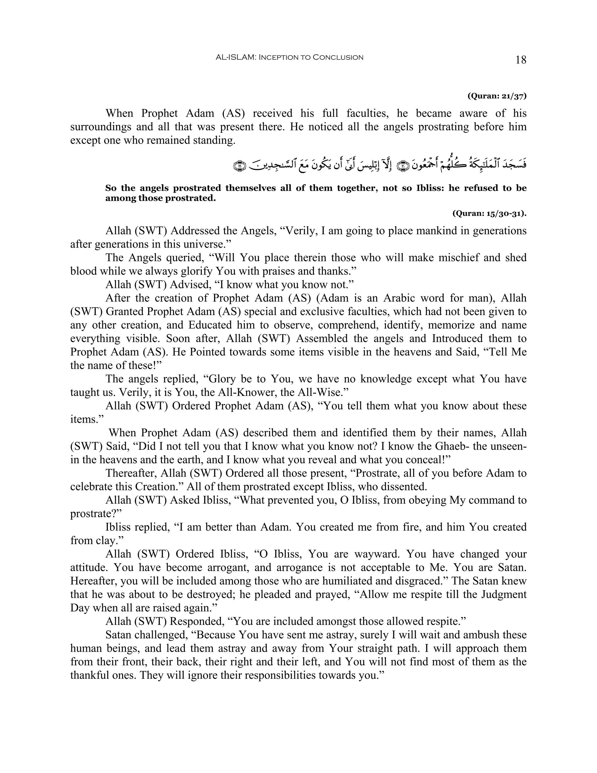 AL-ISLAM: Inception to Conclusion                                                                         18

                                                                                                                        (Quran: 21/37)

       When Prophet Adam (AS) received his full faculties, he became aware of his
surroundings and all that was present there. He noticed all the angels prostrating before him
except one who remained standing.

                                   ∩⊂⊇∪ š⎥⎪Ï‰Éf≈¡¡9$# yìtΒ tβθä3tƒ βr& #’n1r& }§ŠÎ=ö/Î) HωÎ) ∩⊂⊃∪ tβθãèΗødr& öΝßγ=à2 èπs3Í×¯≈n=ϑø9$# y‰yf|¡sù
                                                                                                       u                        y

       So the angels prostrated themselves all of them together, not so Ibliss: he refused to be
       among those prostrated.
                                                                                                                  (Quran: 15/30-31).

        Allah (SWT) Addressed the Angels, “Verily, I am going to place mankind in generations
after generations in this universe.”
        The Angels queried, “Will You place therein those who will make mischief and shed
blood while we always glorify You with praises and thanks.”
        Allah (SWT) Advised, “I know what you know not.”
        After the creation of Prophet Adam (AS) (Adam is an Arabic word for man), Allah
(SWT) Granted Prophet Adam (AS) special and exclusive faculties, which had not been given to
any other creation, and Educated him to observe, comprehend, identify, memorize and name
everything visible. Soon after, Allah (SWT) Assembled the angels and Introduced them to
Prophet Adam (AS). He Pointed towards some items visible in the heavens and Said, “Tell Me
the name of these!”
        The angels replied, “Glory be to You, we have no knowledge except what You have
taught us. Verily, it is You, the All-Knower, the All-Wise.”
        Allah (SWT) Ordered Prophet Adam (AS), “You tell them what you know about these
items.”
         When Prophet Adam (AS) described them and identified them by their names, Allah
(SWT) Said, “Did I not tell you that I know what you know not? I know the Ghaeb- the unseen-
in the heavens and the earth, and I know what you reveal and what you conceal!”
        Thereafter, Allah (SWT) Ordered all those present, “Prostrate, all of you before Adam to
celebrate this Creation.” All of them prostrated except Ibliss, who dissented.
        Allah (SWT) Asked Ibliss, “What prevented you, O Ibliss, from obeying My command to
prostrate?”
        Ibliss replied, “I am better than Adam. You created me from fire, and him You created
from clay.”
        Allah (SWT) Ordered Ibliss, “O Ibliss, You are wayward. You have changed your
attitude. You have become arrogant, and arrogance is not acceptable to Me. You are Satan.
Hereafter, you will be included among those who are humiliated and disgraced.” The Satan knew
that he was about to be destroyed; he pleaded and prayed, “Allow me respite till the Judgment
Day when all are raised again.”
        Allah (SWT) Responded, “You are included amongst those allowed respite.”
        Satan challenged, “Because You have sent me astray, surely I will wait and ambush these
human beings, and lead them astray and away from Your straight path. I will approach them
from their front, their back, their right and their left, and You will not find most of them as the
thankful ones. They will ignore their responsibilities towards you.”
 
