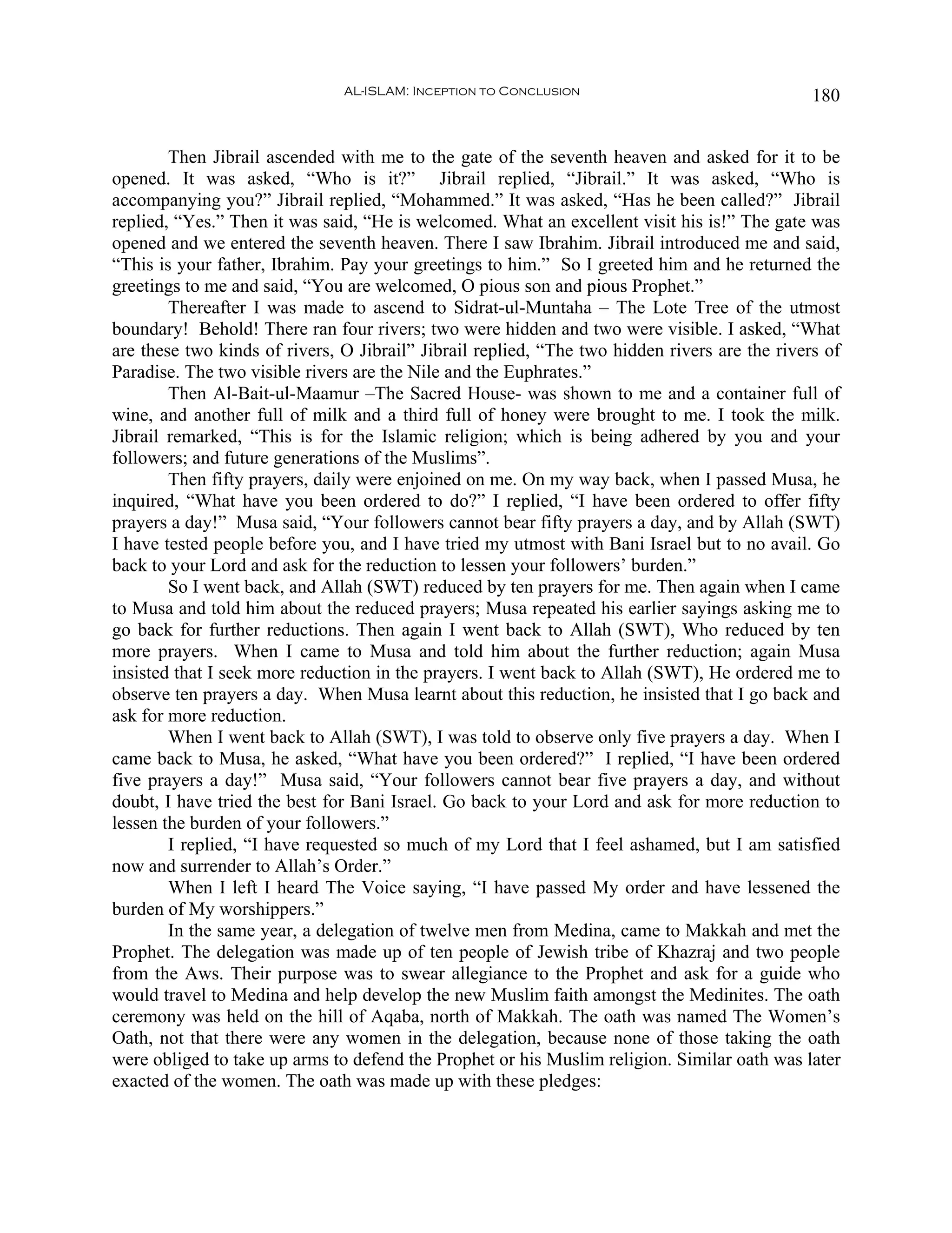 AL-ISLAM: Inception to Conclusion                               180


        Then Jibrail ascended with me to the gate of the seventh heaven and asked for it to be
opened. It was asked, “Who is it?” Jibrail replied, “Jibrail.” It was asked, “Who is
accompanying you?” Jibrail replied, “Mohammed.” It was asked, “Has he been called?” Jibrail
replied, “Yes.” Then it was said, “He is welcomed. What an excellent visit his is!” The gate was
opened and we entered the seventh heaven. There I saw Ibrahim. Jibrail introduced me and said,
“This is your father, Ibrahim. Pay your greetings to him.” So I greeted him and he returned the
greetings to me and said, “You are welcomed, O pious son and pious Prophet.”
        Thereafter I was made to ascend to Sidrat-ul-Muntaha – The Lote Tree of the utmost
boundary! Behold! There ran four rivers; two were hidden and two were visible. I asked, “What
are these two kinds of rivers, O Jibrail” Jibrail replied, “The two hidden rivers are the rivers of
Paradise. The two visible rivers are the Nile and the Euphrates.”
        Then Al-Bait-ul-Maamur –The Sacred House- was shown to me and a container full of
wine, and another full of milk and a third full of honey were brought to me. I took the milk.
Jibrail remarked, “This is for the Islamic religion; which is being adhered by you and your
followers; and future generations of the Muslims”.
        Then fifty prayers, daily were enjoined on me. On my way back, when I passed Musa, he
inquired, “What have you been ordered to do?” I replied, “I have been ordered to offer fifty
prayers a day!” Musa said, “Your followers cannot bear fifty prayers a day, and by Allah (SWT)
I have tested people before you, and I have tried my utmost with Bani Israel but to no avail. Go
back to your Lord and ask for the reduction to lessen your followers’ burden.”
        So I went back, and Allah (SWT) reduced by ten prayers for me. Then again when I came
to Musa and told him about the reduced prayers; Musa repeated his earlier sayings asking me to
go back for further reductions. Then again I went back to Allah (SWT), Who reduced by ten
more prayers. When I came to Musa and told him about the further reduction; again Musa
insisted that I seek more reduction in the prayers. I went back to Allah (SWT), He ordered me to
observe ten prayers a day. When Musa learnt about this reduction, he insisted that I go back and
ask for more reduction.
        When I went back to Allah (SWT), I was told to observe only five prayers a day. When I
came back to Musa, he asked, “What have you been ordered?” I replied, “I have been ordered
five prayers a day!” Musa said, “Your followers cannot bear five prayers a day, and without
doubt, I have tried the best for Bani Israel. Go back to your Lord and ask for more reduction to
lessen the burden of your followers.”
        I replied, “I have requested so much of my Lord that I feel ashamed, but I am satisfied
now and surrender to Allah’s Order.”
        When I left I heard The Voice saying, “I have passed My order and have lessened the
burden of My worshippers.”
        In the same year, a delegation of twelve men from Medina, came to Makkah and met the
Prophet. The delegation was made up of ten people of Jewish tribe of Khazraj and two people
from the Aws. Their purpose was to swear allegiance to the Prophet and ask for a guide who
would travel to Medina and help develop the new Muslim faith amongst the Medinites. The oath
ceremony was held on the hill of Aqaba, north of Makkah. The oath was named The Women’s
Oath, not that there were any women in the delegation, because none of those taking the oath
were obliged to take up arms to defend the Prophet or his Muslim religion. Similar oath was later
exacted of the women. The oath was made up with these pledges:
 