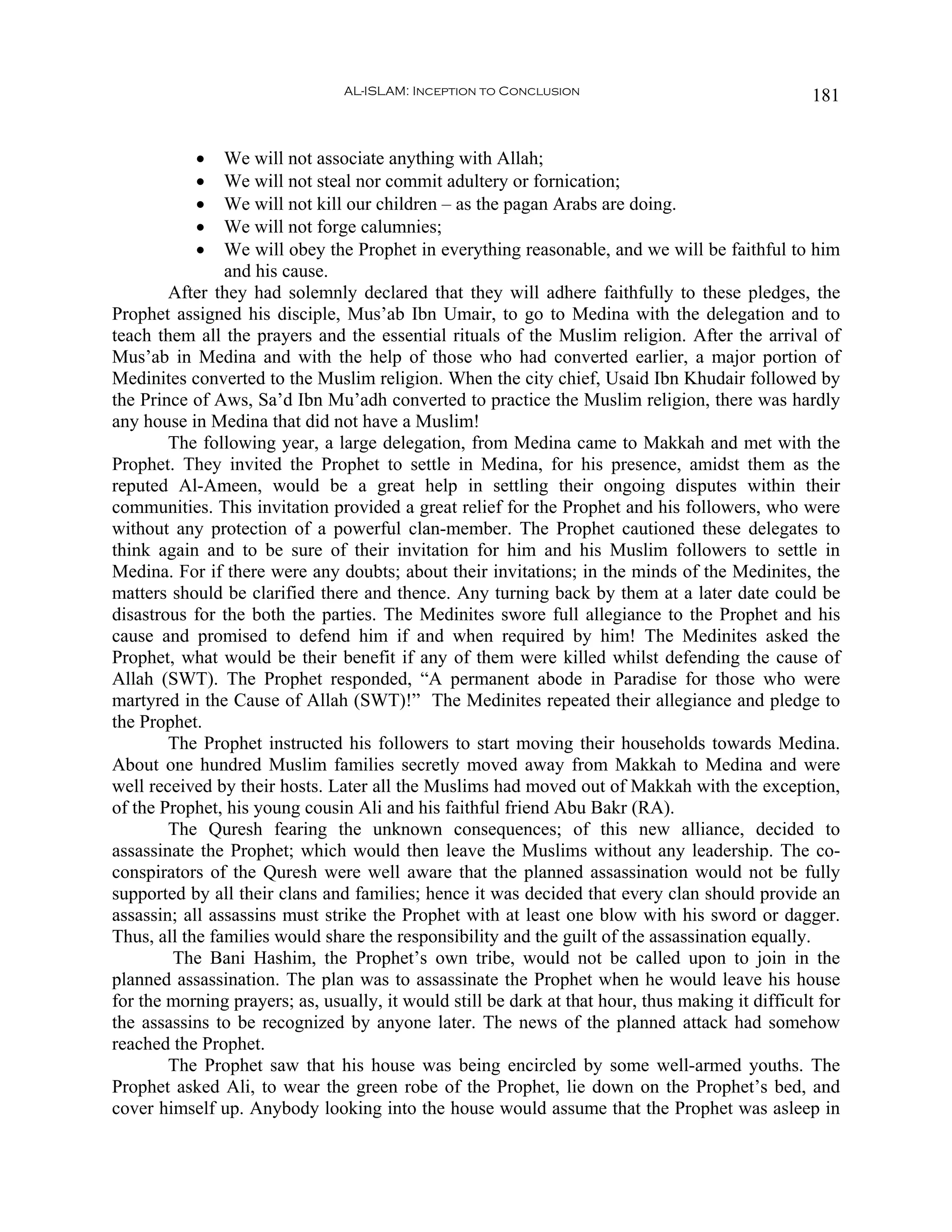 AL-ISLAM: Inception to Conclusion                                  181


           •    We will not associate anything with Allah;
           •    We will not steal nor commit adultery or fornication;
           •    We will not kill our children – as the pagan Arabs are doing.
           •    We will not forge calumnies;
           •    We will obey the Prophet in everything reasonable, and we will be faithful to him
                and his cause.
        After they had solemnly declared that they will adhere faithfully to these pledges, the
Prophet assigned his disciple, Mus’ab Ibn Umair, to go to Medina with the delegation and to
teach them all the prayers and the essential rituals of the Muslim religion. After the arrival of
Mus’ab in Medina and with the help of those who had converted earlier, a major portion of
Medinites converted to the Muslim religion. When the city chief, Usaid Ibn Khudair followed by
the Prince of Aws, Sa’d Ibn Mu’adh converted to practice the Muslim religion, there was hardly
any house in Medina that did not have a Muslim!
        The following year, a large delegation, from Medina came to Makkah and met with the
Prophet. They invited the Prophet to settle in Medina, for his presence, amidst them as the
reputed Al-Ameen, would be a great help in settling their ongoing disputes within their
communities. This invitation provided a great relief for the Prophet and his followers, who were
without any protection of a powerful clan-member. The Prophet cautioned these delegates to
think again and to be sure of their invitation for him and his Muslim followers to settle in
Medina. For if there were any doubts; about their invitations; in the minds of the Medinites, the
matters should be clarified there and thence. Any turning back by them at a later date could be
disastrous for the both the parties. The Medinites swore full allegiance to the Prophet and his
cause and promised to defend him if and when required by him! The Medinites asked the
Prophet, what would be their benefit if any of them were killed whilst defending the cause of
Allah (SWT). The Prophet responded, “A permanent abode in Paradise for those who were
martyred in the Cause of Allah (SWT)!” The Medinites repeated their allegiance and pledge to
the Prophet.
        The Prophet instructed his followers to start moving their households towards Medina.
About one hundred Muslim families secretly moved away from Makkah to Medina and were
well received by their hosts. Later all the Muslims had moved out of Makkah with the exception,
of the Prophet, his young cousin Ali and his faithful friend Abu Bakr (RA).
        The Quresh fearing the unknown consequences; of this new alliance, decided to
assassinate the Prophet; which would then leave the Muslims without any leadership. The co-
conspirators of the Quresh were well aware that the planned assassination would not be fully
supported by all their clans and families; hence it was decided that every clan should provide an
assassin; all assassins must strike the Prophet with at least one blow with his sword or dagger.
Thus, all the families would share the responsibility and the guilt of the assassination equally.
        The Bani Hashim, the Prophet’s own tribe, would not be called upon to join in the
planned assassination. The plan was to assassinate the Prophet when he would leave his house
for the morning prayers; as, usually, it would still be dark at that hour, thus making it difficult for
the assassins to be recognized by anyone later. The news of the planned attack had somehow
reached the Prophet.
        The Prophet saw that his house was being encircled by some well-armed youths. The
Prophet asked Ali, to wear the green robe of the Prophet, lie down on the Prophet’s bed, and
cover himself up. Anybody looking into the house would assume that the Prophet was asleep in
 