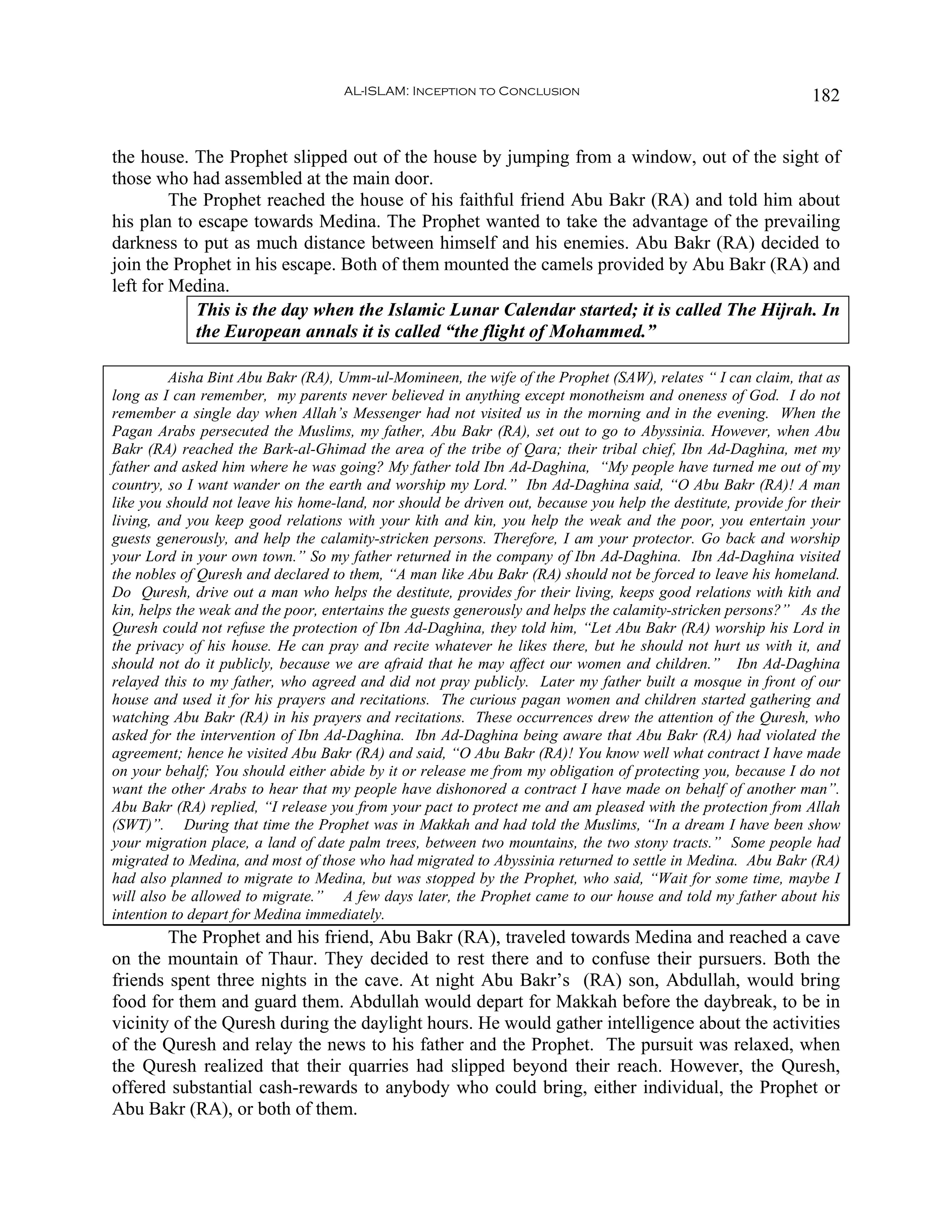 AL-ISLAM: Inception to Conclusion                                          182


the house. The Prophet slipped out of the house by jumping from a window, out of the sight of
those who had assembled at the main door.
         The Prophet reached the house of his faithful friend Abu Bakr (RA) and told him about
his plan to escape towards Medina. The Prophet wanted to take the advantage of the prevailing
darkness to put as much distance between himself and his enemies. Abu Bakr (RA) decided to
join the Prophet in his escape. Both of them mounted the camels provided by Abu Bakr (RA) and
left for Medina.
            This is the day when the Islamic Lunar Calendar started; it is called The Hijrah. In
            the European annals it is called “the flight of Mohammed.”

         Aisha Bint Abu Bakr (RA), Umm-ul-Momineen, the wife of the Prophet (SAW), relates “ I can claim, that as
long as I can remember, my parents never believed in anything except monotheism and oneness of God. I do not
remember a single day when Allah’s Messenger had not visited us in the morning and in the evening. When the
Pagan Arabs persecuted the Muslims, my father, Abu Bakr (RA), set out to go to Abyssinia. However, when Abu
Bakr (RA) reached the Bark-al-Ghimad the area of the tribe of Qara; their tribal chief, Ibn Ad-Daghina, met my
father and asked him where he was going? My father told Ibn Ad-Daghina, “My people have turned me out of my
country, so I want wander on the earth and worship my Lord.” Ibn Ad-Daghina said, “O Abu Bakr (RA)! A man
like you should not leave his home-land, nor should be driven out, because you help the destitute, provide for their
living, and you keep good relations with your kith and kin, you help the weak and the poor, you entertain your
guests generously, and help the calamity-stricken persons. Therefore, I am your protector. Go back and worship
your Lord in your own town.” So my father returned in the company of Ibn Ad-Daghina. Ibn Ad-Daghina visited
the nobles of Quresh and declared to them, “A man like Abu Bakr (RA) should not be forced to leave his homeland.
Do Quresh, drive out a man who helps the destitute, provides for their living, keeps good relations with kith and
kin, helps the weak and the poor, entertains the guests generously and helps the calamity-stricken persons?” As the
Quresh could not refuse the protection of Ibn Ad-Daghina, they told him, “Let Abu Bakr (RA) worship his Lord in
the privacy of his house. He can pray and recite whatever he likes there, but he should not hurt us with it, and
should not do it publicly, because we are afraid that he may affect our women and children.” Ibn Ad-Daghina
relayed this to my father, who agreed and did not pray publicly. Later my father built a mosque in front of our
house and used it for his prayers and recitations. The curious pagan women and children started gathering and
watching Abu Bakr (RA) in his prayers and recitations. These occurrences drew the attention of the Quresh, who
asked for the intervention of Ibn Ad-Daghina. Ibn Ad-Daghina being aware that Abu Bakr (RA) had violated the
agreement; hence he visited Abu Bakr (RA) and said, “O Abu Bakr (RA)! You know well what contract I have made
on your behalf; You should either abide by it or release me from my obligation of protecting you, because I do not
want the other Arabs to hear that my people have dishonored a contract I have made on behalf of another man”.
Abu Bakr (RA) replied, “I release you from your pact to protect me and am pleased with the protection from Allah
(SWT)”. During that time the Prophet was in Makkah and had told the Muslims, “In a dream I have been show
your migration place, a land of date palm trees, between two mountains, the two stony tracts.” Some people had
migrated to Medina, and most of those who had migrated to Abyssinia returned to settle in Medina. Abu Bakr (RA)
had also planned to migrate to Medina, but was stopped by the Prophet, who said, “Wait for some time, maybe I
will also be allowed to migrate.” A few days later, the Prophet came to our house and told my father about his
intention to depart for Medina immediately.
        The Prophet and his friend, Abu Bakr (RA), traveled towards Medina and reached a cave
on the mountain of Thaur. They decided to rest there and to confuse their pursuers. Both the
friends spent three nights in the cave. At night Abu Bakr’s (RA) son, Abdullah, would bring
food for them and guard them. Abdullah would depart for Makkah before the daybreak, to be in
vicinity of the Quresh during the daylight hours. He would gather intelligence about the activities
of the Quresh and relay the news to his father and the Prophet. The pursuit was relaxed, when
the Quresh realized that their quarries had slipped beyond their reach. However, the Quresh,
offered substantial cash-rewards to anybody who could bring, either individual, the Prophet or
Abu Bakr (RA), or both of them.
 