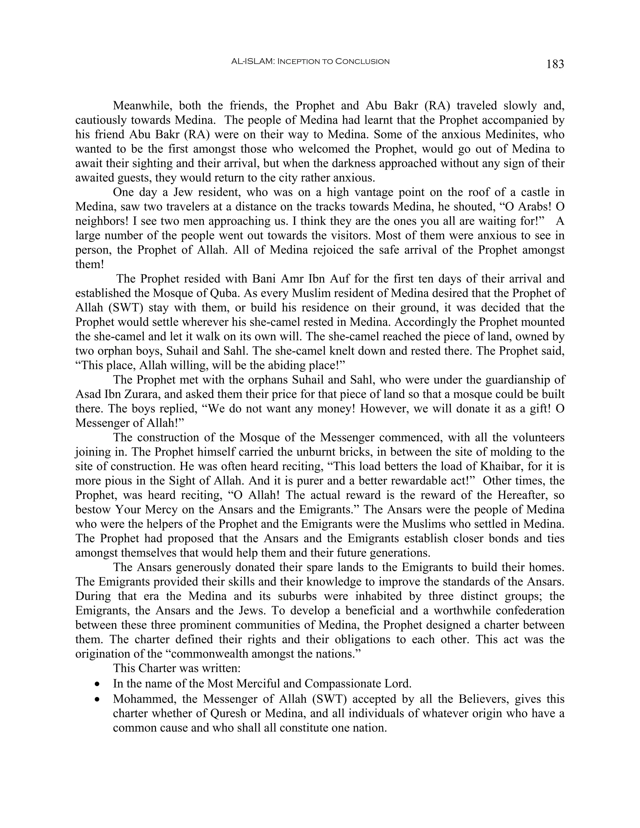 AL-ISLAM: Inception to Conclusion                                183


        Meanwhile, both the friends, the Prophet and Abu Bakr (RA) traveled slowly and,
cautiously towards Medina. The people of Medina had learnt that the Prophet accompanied by
his friend Abu Bakr (RA) were on their way to Medina. Some of the anxious Medinites, who
wanted to be the first amongst those who welcomed the Prophet, would go out of Medina to
await their sighting and their arrival, but when the darkness approached without any sign of their
awaited guests, they would return to the city rather anxious.
        One day a Jew resident, who was on a high vantage point on the roof of a castle in
Medina, saw two travelers at a distance on the tracks towards Medina, he shouted, “O Arabs! O
neighbors! I see two men approaching us. I think they are the ones you all are waiting for!” A
large number of the people went out towards the visitors. Most of them were anxious to see in
person, the Prophet of Allah. All of Medina rejoiced the safe arrival of the Prophet amongst
them!
         The Prophet resided with Bani Amr Ibn Auf for the first ten days of their arrival and
established the Mosque of Quba. As every Muslim resident of Medina desired that the Prophet of
Allah (SWT) stay with them, or build his residence on their ground, it was decided that the
Prophet would settle wherever his she-camel rested in Medina. Accordingly the Prophet mounted
the she-camel and let it walk on its own will. The she-camel reached the piece of land, owned by
two orphan boys, Suhail and Sahl. The she-camel knelt down and rested there. The Prophet said,
“This place, Allah willing, will be the abiding place!”
        The Prophet met with the orphans Suhail and Sahl, who were under the guardianship of
Asad Ibn Zurara, and asked them their price for that piece of land so that a mosque could be built
there. The boys replied, “We do not want any money! However, we will donate it as a gift! O
Messenger of Allah!”
        The construction of the Mosque of the Messenger commenced, with all the volunteers
joining in. The Prophet himself carried the unburnt bricks, in between the site of molding to the
site of construction. He was often heard reciting, “This load betters the load of Khaibar, for it is
more pious in the Sight of Allah. And it is purer and a better rewardable act!” Other times, the
Prophet, was heard reciting, “O Allah! The actual reward is the reward of the Hereafter, so
bestow Your Mercy on the Ansars and the Emigrants.” The Ansars were the people of Medina
who were the helpers of the Prophet and the Emigrants were the Muslims who settled in Medina.
The Prophet had proposed that the Ansars and the Emigrants establish closer bonds and ties
amongst themselves that would help them and their future generations.
        The Ansars generously donated their spare lands to the Emigrants to build their homes.
The Emigrants provided their skills and their knowledge to improve the standards of the Ansars.
During that era the Medina and its suburbs were inhabited by three distinct groups; the
Emigrants, the Ansars and the Jews. To develop a beneficial and a worthwhile confederation
between these three prominent communities of Medina, the Prophet designed a charter between
them. The charter defined their rights and their obligations to each other. This act was the
origination of the “commonwealth amongst the nations.”
        This Charter was written:
    • In the name of the Most Merciful and Compassionate Lord.
    • Mohammed, the Messenger of Allah (SWT) accepted by all the Believers, gives this
        charter whether of Quresh or Medina, and all individuals of whatever origin who have a
        common cause and who shall all constitute one nation.
 