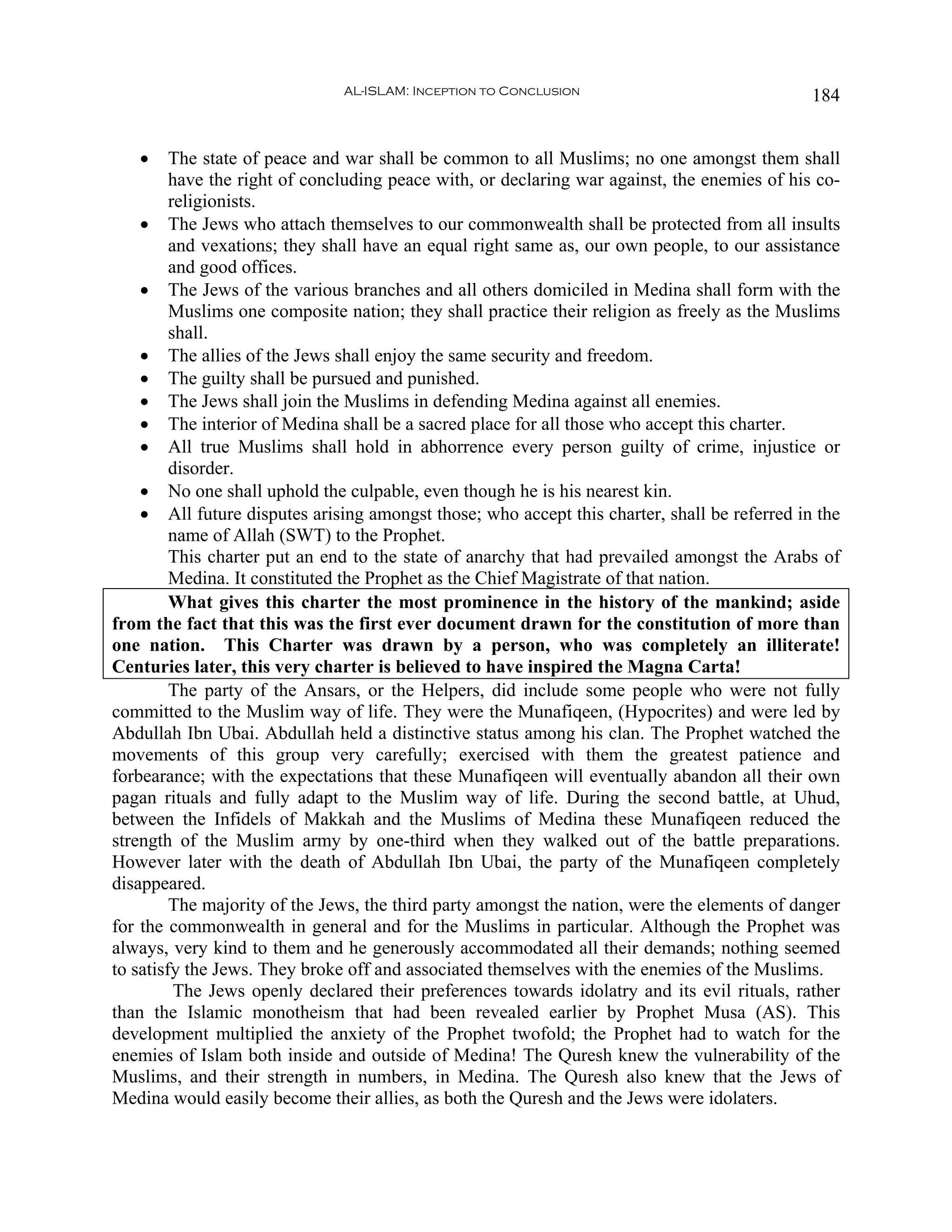 AL-ISLAM: Inception to Conclusion                              184


   •     The state of peace and war shall be common to all Muslims; no one amongst them shall
         have the right of concluding peace with, or declaring war against, the enemies of his co-
         religionists.
    • The Jews who attach themselves to our commonwealth shall be protected from all insults
         and vexations; they shall have an equal right same as, our own people, to our assistance
         and good offices.
    • The Jews of the various branches and all others domiciled in Medina shall form with the
         Muslims one composite nation; they shall practice their religion as freely as the Muslims
         shall.
    • The allies of the Jews shall enjoy the same security and freedom.
    • The guilty shall be pursued and punished.
    • The Jews shall join the Muslims in defending Medina against all enemies.
    • The interior of Medina shall be a sacred place for all those who accept this charter.
    • All true Muslims shall hold in abhorrence every person guilty of crime, injustice or
         disorder.
    • No one shall uphold the culpable, even though he is his nearest kin.
    • All future disputes arising amongst those; who accept this charter, shall be referred in the
         name of Allah (SWT) to the Prophet.
         This charter put an end to the state of anarchy that had prevailed amongst the Arabs of
         Medina. It constituted the Prophet as the Chief Magistrate of that nation.
         What gives this charter the most prominence in the history of the mankind; aside
from the fact that this was the first ever document drawn for the constitution of more than
one nation. This Charter was drawn by a person, who was completely an illiterate!
Centuries later, this very charter is believed to have inspired the Magna Carta!
         The party of the Ansars, or the Helpers, did include some people who were not fully
committed to the Muslim way of life. They were the Munafiqeen, (Hypocrites) and were led by
Abdullah Ibn Ubai. Abdullah held a distinctive status among his clan. The Prophet watched the
movements of this group very carefully; exercised with them the greatest patience and
forbearance; with the expectations that these Munafiqeen will eventually abandon all their own
pagan rituals and fully adapt to the Muslim way of life. During the second battle, at Uhud,
between the Infidels of Makkah and the Muslims of Medina these Munafiqeen reduced the
strength of the Muslim army by one-third when they walked out of the battle preparations.
However later with the death of Abdullah Ibn Ubai, the party of the Munafiqeen completely
disappeared.
         The majority of the Jews, the third party amongst the nation, were the elements of danger
for the commonwealth in general and for the Muslims in particular. Although the Prophet was
always, very kind to them and he generously accommodated all their demands; nothing seemed
to satisfy the Jews. They broke off and associated themselves with the enemies of the Muslims.
          The Jews openly declared their preferences towards idolatry and its evil rituals, rather
than the Islamic monotheism that had been revealed earlier by Prophet Musa (AS). This
development multiplied the anxiety of the Prophet twofold; the Prophet had to watch for the
enemies of Islam both inside and outside of Medina! The Quresh knew the vulnerability of the
Muslims, and their strength in numbers, in Medina. The Quresh also knew that the Jews of
Medina would easily become their allies, as both the Quresh and the Jews were idolaters.
 