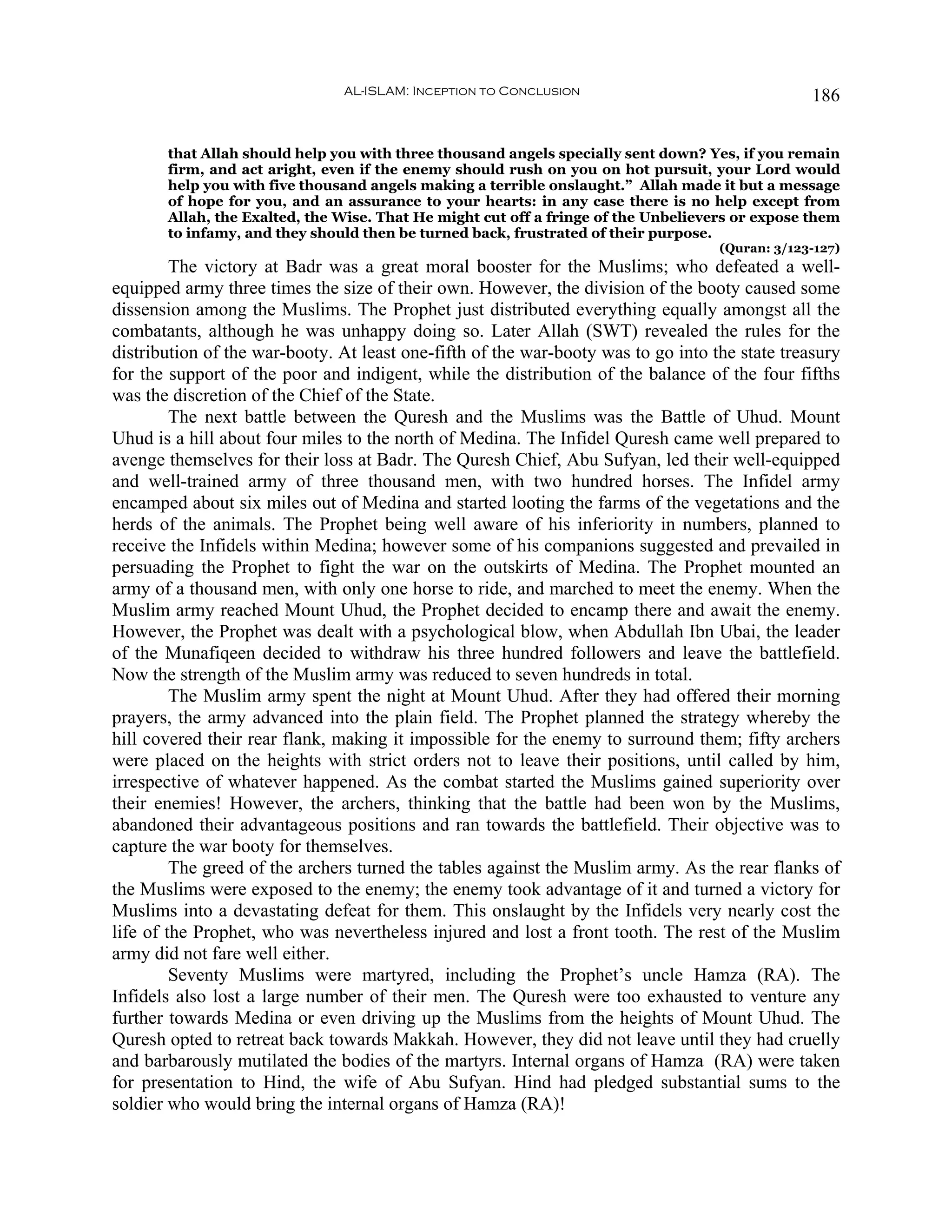 AL-ISLAM: Inception to Conclusion                                 186


       that Allah should help you with three thousand angels specially sent down? Yes, if you remain
       firm, and act aright, even if the enemy should rush on you on hot pursuit, your Lord would
       help you with five thousand angels making a terrible onslaught.” Allah made it but a message
       of hope for you, and an assurance to your hearts: in any case there is no help except from
       Allah, the Exalted, the Wise. That He might cut off a fringe of the Unbelievers or expose them
       to infamy, and they should then be turned back, frustrated of their purpose.
                                                                                    (Quran: 3/123-127)
         The victory at Badr was a great moral booster for the Muslims; who defeated a well-
equipped army three times the size of their own. However, the division of the booty caused some
dissension among the Muslims. The Prophet just distributed everything equally amongst all the
combatants, although he was unhappy doing so. Later Allah (SWT) revealed the rules for the
distribution of the war-booty. At least one-fifth of the war-booty was to go into the state treasury
for the support of the poor and indigent, while the distribution of the balance of the four fifths
was the discretion of the Chief of the State.
         The next battle between the Quresh and the Muslims was the Battle of Uhud. Mount
Uhud is a hill about four miles to the north of Medina. The Infidel Quresh came well prepared to
avenge themselves for their loss at Badr. The Quresh Chief, Abu Sufyan, led their well-equipped
and well-trained army of three thousand men, with two hundred horses. The Infidel army
encamped about six miles out of Medina and started looting the farms of the vegetations and the
herds of the animals. The Prophet being well aware of his inferiority in numbers, planned to
receive the Infidels within Medina; however some of his companions suggested and prevailed in
persuading the Prophet to fight the war on the outskirts of Medina. The Prophet mounted an
army of a thousand men, with only one horse to ride, and marched to meet the enemy. When the
Muslim army reached Mount Uhud, the Prophet decided to encamp there and await the enemy.
However, the Prophet was dealt with a psychological blow, when Abdullah Ibn Ubai, the leader
of the Munafiqeen decided to withdraw his three hundred followers and leave the battlefield.
Now the strength of the Muslim army was reduced to seven hundreds in total.
         The Muslim army spent the night at Mount Uhud. After they had offered their morning
prayers, the army advanced into the plain field. The Prophet planned the strategy whereby the
hill covered their rear flank, making it impossible for the enemy to surround them; fifty archers
were placed on the heights with strict orders not to leave their positions, until called by him,
irrespective of whatever happened. As the combat started the Muslims gained superiority over
their enemies! However, the archers, thinking that the battle had been won by the Muslims,
abandoned their advantageous positions and ran towards the battlefield. Their objective was to
capture the war booty for themselves.
         The greed of the archers turned the tables against the Muslim army. As the rear flanks of
the Muslims were exposed to the enemy; the enemy took advantage of it and turned a victory for
Muslims into a devastating defeat for them. This onslaught by the Infidels very nearly cost the
life of the Prophet, who was nevertheless injured and lost a front tooth. The rest of the Muslim
army did not fare well either.
         Seventy Muslims were martyred, including the Prophet’s uncle Hamza (RA). The
Infidels also lost a large number of their men. The Quresh were too exhausted to venture any
further towards Medina or even driving up the Muslims from the heights of Mount Uhud. The
Quresh opted to retreat back towards Makkah. However, they did not leave until they had cruelly
and barbarously mutilated the bodies of the martyrs. Internal organs of Hamza (RA) were taken
for presentation to Hind, the wife of Abu Sufyan. Hind had pledged substantial sums to the
soldier who would bring the internal organs of Hamza (RA)!
 