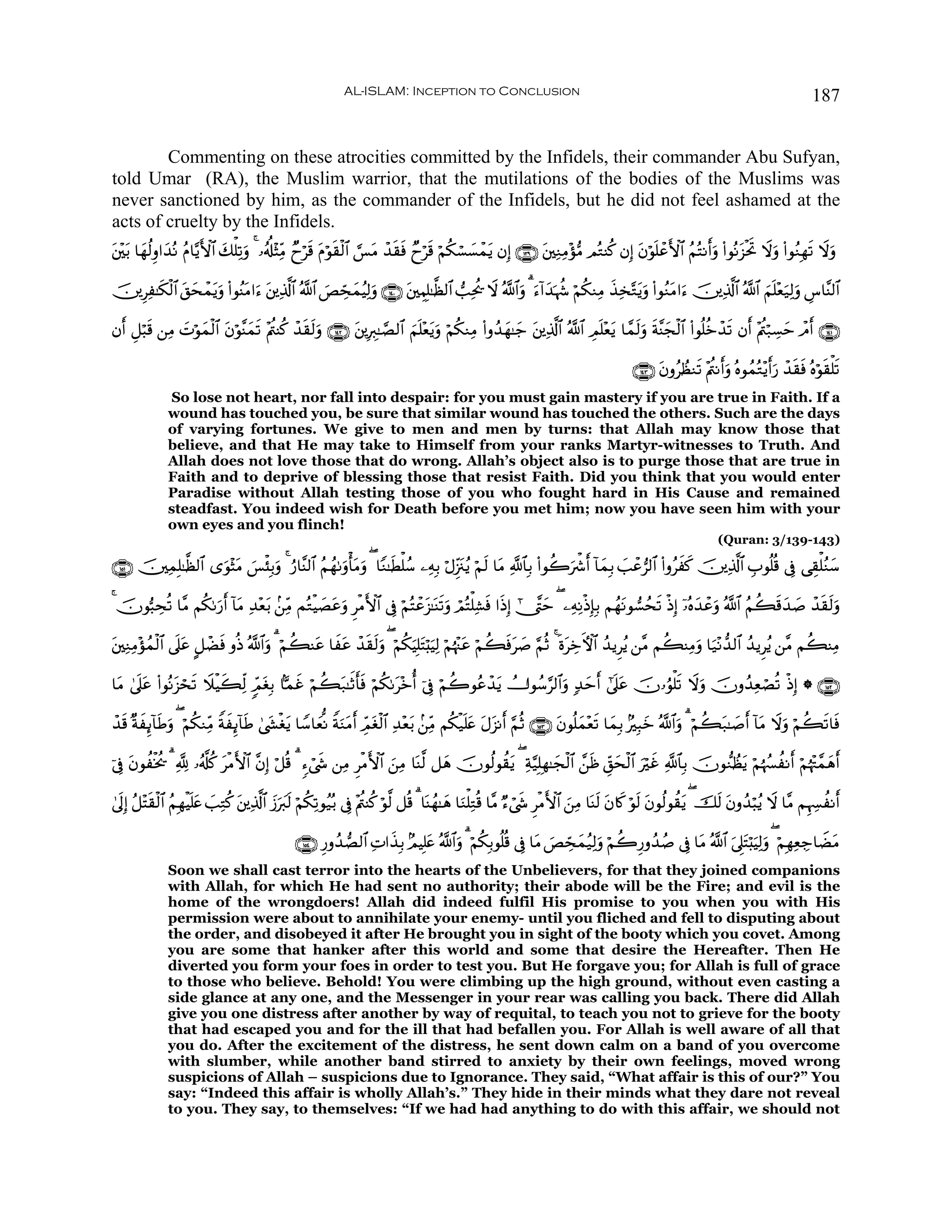 AL-ISLAM: Inception to Conclusion                                                                                              187


        Commenting on these atrocities committed by the Infidels, their commander Abu Sufyan,
told Umar (RA), the Muslim warrior, that the mutilations of the bodies of the Muslims was
never sanctioned by him, as the commander of the Infidels, but he did not feel ashamed at the
acts of cruelty by the Infidels.
t⎦÷⎫t/ $yγä9Íρ#y‰çΡ ãΠ$−ƒF{$# 7ù=Ï?uρ 4 …ã&é#÷VÏiΒ Óyös% tΠöθ)ø9$# ¡§tΒ ô‰s)sù Óyös% öΝä3ó¡|¡ôϑtƒ βÎ) ∩⊇⊂®∪ ⎦⎫ÏΖÏΒ÷σ•Β ΟçGΨä. βÎ) tβöθn=ôãF{$# ãΝçFΡr&uρ (#θçΡt“øtrB Ÿωuρ (#θãΖÎγs? Ÿωuρ
                              y                               s                                               t

š⎥⎪ÍÏ≈s3ø9$# ,ysôϑƒuρ (#θãΨtΒ#u™ ⎦⎪Ï%©!$# ª!$# }ÈÅcsyϑãŠÏ9uρ ∩⊇⊆⊃∪ t⎦⎫ÉΚÎ=≈©à9$# =Ïtä† Ÿω ª!$#uρ 3 u™!#y‰κà− öΝä3ΖÏΒ x‹Ï‚−Gtƒuρ (#θãΖtΒ#u™ š⎥⎪Ï%©!$# ª!$# zΝn=÷èu‹Ï9uρ Ä¨$¨Ψ9$#
               t    t              t                                                                        p

βr& È≅ö6s% ⎯ÏΒ Nöθyϑø9$# βöθ¨Ψyϑ? ÷Λä⎢Ψä. ô‰s)s9uρ ∩⊇⊆⊄∪ t⎦⎪ÎÉ9≈¢Á9$# zΝn=÷ètƒuρ öΝä3ΖÏΒ (#ρß‰γ≈y_ t⎦⎪Ï%©!$# ª!$# ÉΟn=÷ètƒ $£ϑs9uρ sπ¨Ψyfø9$# (#θè=äzô‰s? βr& ÷Λä⎢ö7Å¡ym ôΘr& ∩⊇⊆⊇∪
               |         t      s                                                              y

                                                                                                                                          ∩⊇⊆⊂∪ tβρãÝàΖs? ÷Λä⎢Ρr&uρ çνθßϑçG÷ƒr&u‘ ô‰s)sù çνöθs)ù=s?
              So lose not heart, nor fall into despair: for you must gain mastery if you are true in Faith. If a
              wound has touched you, be sure that similar wound has touched the others. Such are the days
              of varying fortunes. We give to men and men by turns: that Allah may know those that
              believe, and that He may take to Himself from your ranks Martyr-witnesses to Truth. And
              Allah does not love those that do wrong. Allah’s object also is to purge those that are true in
              Faith and to deprive of blessing those that resist Faith. Did you think that you would enter
              Paradise without Allah testing those of you who fought hard in His Cause and remained
              steadfast. You indeed wish for Death before you met him; now you have seen him with your
              own eyes and you flinch!
                                                                                                                                                                 (Quran: 3/139-143)

∩⊇∈⊇∪ š⎥⎫ÏϑÎ=≈©à9$# “uθ÷VtΒ }§ø♥Î/uρ 4 â‘$¨Ψ9$# ãΝßγ1uρù'tΒuρ ( $YΖ≈sÜù=ß™ ⎯ÏμÎ/ öΑÍi”t∴ãƒ öΝ9 $tΒ «!$$Î/ (#θà2uõ°r& !$yϑÎ/ |=ôã”9$# (#ρãxx. š⎥⎪Ï%©!$# É>θè=è% ’Îû ‘É)ù=ãΖy™
                                                                                             s

4 šχθ™6Åsè? $¨Β Νä31u‘r& !$tΒ Ï‰÷èt/ .⎯ÏiΒ ΜçGøŠ|Átãuρ ÌøΒF{$# ’Îû öΝçFôãt“≈oΨs?uρ óΟçFù=Ï±sù #sŒÎ) #_¨Lym ( ⎯ÏμÏΡøŒÎ*Î/ ΝßγtΡθ¡ßss? øŒÎ) ÿ…çνy‰ôãuρ ª!$# ãΝà6s%y‰|¹ ô‰s)s9uρ

⎦⎫ÏΖÏΒ÷σßϑ9$# ’n?tã @≅ôÒù ρèŒ ª!$#uρ 3 öΝà6Ψtã $xtã ô‰)s9uρ ( öΝä3uŠÎ=tFö;uŠÏ9 öΝåκ÷]tã öΝà6sùt|¹ §ΝèO 4 nοtÅzFψ$# ß‰ƒÌãƒ ⎯¨Β Νà6ΨÏΒuρ $u‹÷Ρ‘‰9$# ß‰ƒÌãƒ ⎯¨Β Νà6ΨÏΒ
t         ø             s                              s

$tΒ 4’n?tã (#θçΡt“ós? ŸξøŠx6Ïj9 5dΟtóÎ/ $Cϑî öΝà6t7≈rOr'sù öΝä31t÷zé& þ’Îû öΝà2θããô‰tƒ Û^θß™§9$#uρ 7‰ymr& #’n?tã šχ…âθù=s? Ÿωuρ šχρß‰ÏèóÁè? øŒÎ) * ∩⊇∈⊄∪
                    s                      x

ô‰% ×πÍ←!$sÛρ ( öΝä3ΖÏiΒ ZπÍ←!$sÛ 4©y´øótƒ $U™$yèœΡ ZπuΖtΒ& ÉdΟóø9$# Ï‰÷è/ .⎯ÏiΒ Νä3ø‹n=tæ tΑt“Ρr& §ΝèO ∩⊇∈⊂∪ tβθè=yϑ÷ès? $yϑÎ/ 7Î6yz ª!$#uρ 3 öΝà6t7≈|¹r& $Β Ÿωuρ öΝà6s?$sù
  s x        u              x                               r t            t                                                                                   !t

þ’Îû βθàøƒä† 3 ¬! …ã&©#ä. øΒF{$# ¨βÎ) ö≅è% 3 &™ó©x« ⎯ÏΒ ÌøΒF{$# z⎯ÏΒ $oΨ©9 ≅yδ šχθä9θà)tƒ ( Ïπ§‹Î=Îγ≈yfø9$# £⎯sß Èd,ysø9$# uöxî «!$$Î/ šχθ‘ΖÝàtƒ öΝåκß¦àΡr& öΝåκ÷J£ϑδr&
     t                     t                                                                                                                                              y

4’n<Î) ã≅÷Fs)ø9$# ãΝÎγøŠn=tæ |=ÏGä. ⎦⎪Ï%©!$# —y9s9 öΝä3Ï?θã‹ç/ ’Îû ÷Λä⎢Ψä. öθ©9 ≅è% 3 $oΨßγ≈yδ $uΖù=ÏGè% $¨Β Ö™ó©x« ÌøΒF{$# z⎯ÏΒ $oΨs9 tβ%x. öθs9 tβθä9θà)tƒ ( šs9 tβρß‰ö6ãƒ Ÿω $¨Β ΝÍκÅ¦àΡr&
                                    t        y u

                                                ∩⊇∈⊆∪ Í‘ρß‰Á9$# ÏN#x‹Î/ 7ΟŠÎ=tæ ª!$#uρ 3 öΝä3Î/θè=è% ’Îû $tΒ }ÈÅcsyϑã‹Ï9uρ öΝà2Í‘ρß‰ß¹ ’Îû $tΒ ª!$# u’Í?tFö;uŠÏ9uρ ( öΝÎγÏèÅ_$ŸÒtΒ
              Soon we shall cast terror into the hearts of the Unbelievers, for that they joined companions
              with Allah, for which He had sent no authority; their abode will be the Fire; and evil is the
              home of the wrongdoers! Allah did indeed fulfil His promise to you when you with His
              permission were about to annihilate your enemy- until you fliched and fell to disputing about
              the order, and disobeyed it after He brought you in sight of the booty which you covet. Among
              you are some that hanker after this world and some that desire the Hereafter. Then He
              diverted you form your foes in order to test you. But He forgave you; for Allah is full of grace
              to those who believe. Behold! You were climbing up the high ground, without even casting a
              side glance at any one, and the Messenger in your rear was calling you back. There did Allah
              give you one distress after another by way of requital, to teach you not to grieve for the booty
              that had escaped you and for the ill that had befallen you. For Allah is well aware of all that
              you do. After the excitement of the distress, he sent down calm on a band of you overcome
              with slumber, while another band stirred to anxiety by their own feelings, moved wrong
              suspicions of Allah – suspicions due to Ignorance. They said, “What affair is this of our?” You
              say: “Indeed this affair is wholly Allah’s.” They hide in their minds what they dare not reveal
              to you. They say, to themselves: “If we had had anything to do with this affair, we should not
 