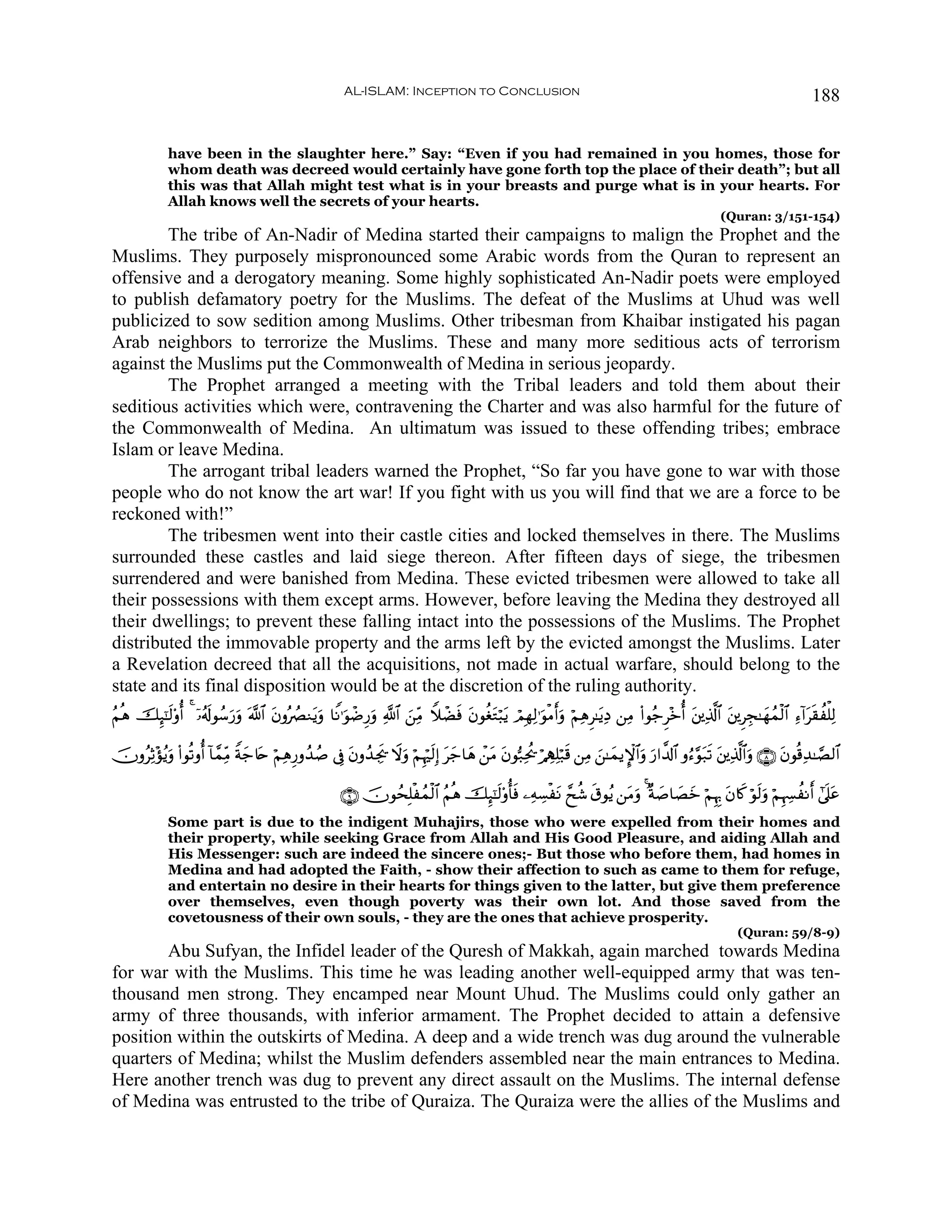 AL-ISLAM: Inception to Conclusion                                                                                    188


             have been in the slaughter here.” Say: “Even if you had remained in you homes, those for
             whom death was decreed would certainly have gone forth top the place of their death”; but all
             this was that Allah might test what is in your breasts and purge what is in your hearts. For
             Allah knows well the secrets of your hearts.
                                                                                                                                                       (Quran: 3/151-154)
        The tribe of An-Nadir of Medina started their campaigns to malign the Prophet and the
Muslims. They purposely mispronounced some Arabic words from the Quran to represent an
offensive and a derogatory meaning. Some highly sophisticated An-Nadir poets were employed
to publish defamatory poetry for the Muslims. The defeat of the Muslims at Uhud was well
publicized to sow sedition among Muslims. Other tribesman from Khaibar instigated his pagan
Arab neighbors to terrorize the Muslims. These and many more seditious acts of terrorism
against the Muslims put the Commonwealth of Medina in serious jeopardy.
        The Prophet arranged a meeting with the Tribal leaders and told them about their
seditious activities which were, contravening the Charter and was also harmful for the future of
the Commonwealth of Medina. An ultimatum was issued to these offending tribes; embrace
Islam or leave Medina.
        The arrogant tribal leaders warned the Prophet, “So far you have gone to war with those
people who do not know the art war! If you fight with us you will find that we are a force to be
reckoned with!”
        The tribesmen went into their castle cities and locked themselves in there. The Muslims
surrounded these castles and laid siege thereon. After fifteen days of siege, the tribesmen
surrendered and were banished from Medina. These evicted tribesmen were allowed to take all
their possessions with them except arms. However, before leaving the Medina they destroyed all
their dwellings; to prevent these falling intact into the possessions of the Muslims. The Prophet
distributed the immovable property and the arms left by the evicted amongst the Muslims. Later
a Revelation decreed that all the acquisitions, not made in actual warfare, should belong to the
state and its final disposition would be at the discretion of the ruling authority.
ãΝèδ šÍ×¯≈s9'ρé& 4 ÿ…ã&s!θß™u‘uρ ©!$# tβρçÝÇΖtƒuρ $ZΡ≡uθôÊÍ‘uρ «!$# z⎯ÏiΒ WξôÒsù tβθäótGö6tƒ óΟÎγÏ9≡uθøΒr&uρ öΝÏδÌ≈tƒÏŠ ⎯ÏΒ (#θã_Ì÷zé& t⎦⎪Ï%©!$# t⎦⎪ÌÉf≈yγßϑø9$# Ï™!#ts)àù=Ï9

šχρãÏO÷σãƒuρ (#θè?ρé& !$£ϑÏiΒ Zπy_%tn öΝÏδÍ‘ρß‰ß¹ ’Îû tβρß‰Ågs† Ÿωuρ öΝÍκös9Î) ty_$yδ ô⎯tΒ tβθ™7Ïtä† ö/Å‰Ï=ö7s% ⎯ÏΒ z⎯≈yϑƒM}$#uρ u‘#¤$!$# ρâ™§θt7s? t⎦⎪Ï%©!$#uρ ∩∇∪ tβθè%Ï‰≈¢Á9$#

                                                        ∩®∪ šχθßsÎ=øßϑø9$# ãΝèδ šÍ×¯≈s9'ρé'sù ⎯ÏμÅ¡øtΡ £xä© s−θãƒ ⎯tΒuρ 4 ×π|¹$|Áyz öΝÍκÍ5 tβ%x. öθs9uρ öΝÍκÅ¦àΡr& #’n?tã
             Some part is due to the indigent Muhajirs, those who were expelled from their homes and
             their property, while seeking Grace from Allah and His Good Pleasure, and aiding Allah and
             His Messenger: such are indeed the sincere ones;- But those who before them, had homes in
             Medina and had adopted the Faith, - show their affection to such as came to them for refuge,
             and entertain no desire in their hearts for things given to the latter, but give them preference
             over themselves, even though poverty was their own lot. And those saved from the
             covetousness of their own souls, - they are the ones that achieve prosperity.
                                                                                                                                                           (Quran: 59/8-9)
        Abu Sufyan, the Infidel leader of the Quresh of Makkah, again marched towards Medina
for war with the Muslims. This time he was leading another well-equipped army that was ten-
thousand men strong. They encamped near Mount Uhud. The Muslims could only gather an
army of three thousands, with inferior armament. The Prophet decided to attain a defensive
position within the outskirts of Medina. A deep and a wide trench was dug around the vulnerable
quarters of Medina; whilst the Muslim defenders assembled near the main entrances to Medina.
Here another trench was dug to prevent any direct assault on the Muslims. The internal defense
of Medina was entrusted to the tribe of Quraiza. The Quraiza were the allies of the Muslims and
 