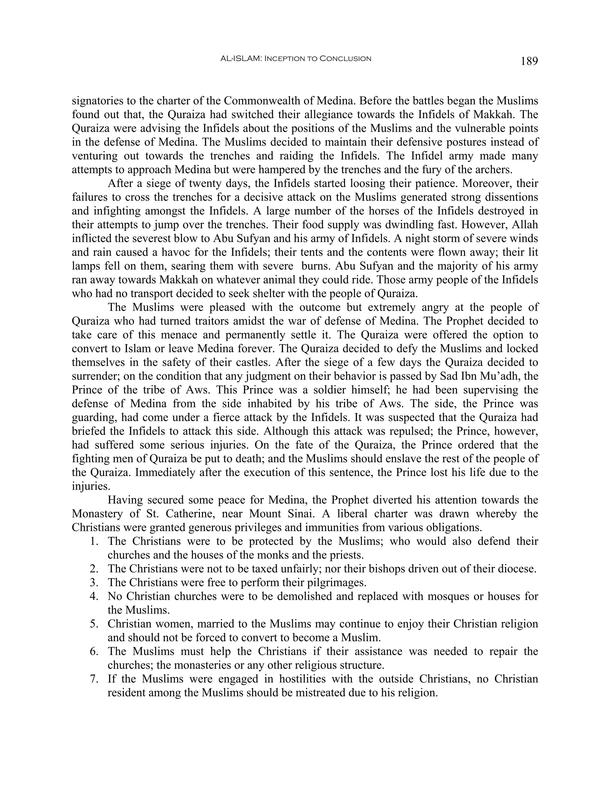 AL-ISLAM: Inception to Conclusion                               189


signatories to the charter of the Commonwealth of Medina. Before the battles began the Muslims
found out that, the Quraiza had switched their allegiance towards the Infidels of Makkah. The
Quraiza were advising the Infidels about the positions of the Muslims and the vulnerable points
in the defense of Medina. The Muslims decided to maintain their defensive postures instead of
venturing out towards the trenches and raiding the Infidels. The Infidel army made many
attempts to approach Medina but were hampered by the trenches and the fury of the archers.
        After a siege of twenty days, the Infidels started loosing their patience. Moreover, their
failures to cross the trenches for a decisive attack on the Muslims generated strong dissentions
and infighting amongst the Infidels. A large number of the horses of the Infidels destroyed in
their attempts to jump over the trenches. Their food supply was dwindling fast. However, Allah
inflicted the severest blow to Abu Sufyan and his army of Infidels. A night storm of severe winds
and rain caused a havoc for the Infidels; their tents and the contents were flown away; their lit
lamps fell on them, searing them with severe burns. Abu Sufyan and the majority of his army
ran away towards Makkah on whatever animal they could ride. Those army people of the Infidels
who had no transport decided to seek shelter with the people of Quraiza.
        The Muslims were pleased with the outcome but extremely angry at the people of
Quraiza who had turned traitors amidst the war of defense of Medina. The Prophet decided to
take care of this menace and permanently settle it. The Quraiza were offered the option to
convert to Islam or leave Medina forever. The Quraiza decided to defy the Muslims and locked
themselves in the safety of their castles. After the siege of a few days the Quraiza decided to
surrender; on the condition that any judgment on their behavior is passed by Sad Ibn Mu’adh, the
Prince of the tribe of Aws. This Prince was a soldier himself; he had been supervising the
defense of Medina from the side inhabited by his tribe of Aws. The side, the Prince was
guarding, had come under a fierce attack by the Infidels. It was suspected that the Quraiza had
briefed the Infidels to attack this side. Although this attack was repulsed; the Prince, however,
had suffered some serious injuries. On the fate of the Quraiza, the Prince ordered that the
fighting men of Quraiza be put to death; and the Muslims should enslave the rest of the people of
the Quraiza. Immediately after the execution of this sentence, the Prince lost his life due to the
injuries.
        Having secured some peace for Medina, the Prophet diverted his attention towards the
Monastery of St. Catherine, near Mount Sinai. A liberal charter was drawn whereby the
Christians were granted generous privileges and immunities from various obligations.
    1. The Christians were to be protected by the Muslims; who would also defend their
        churches and the houses of the monks and the priests.
    2. The Christians were not to be taxed unfairly; nor their bishops driven out of their diocese.
    3. The Christians were free to perform their pilgrimages.
    4. No Christian churches were to be demolished and replaced with mosques or houses for
        the Muslims.
    5. Christian women, married to the Muslims may continue to enjoy their Christian religion
        and should not be forced to convert to become a Muslim.
    6. The Muslims must help the Christians if their assistance was needed to repair the
        churches; the monasteries or any other religious structure.
    7. If the Muslims were engaged in hostilities with the outside Christians, no Christian
        resident among the Muslims should be mistreated due to his religion.
 