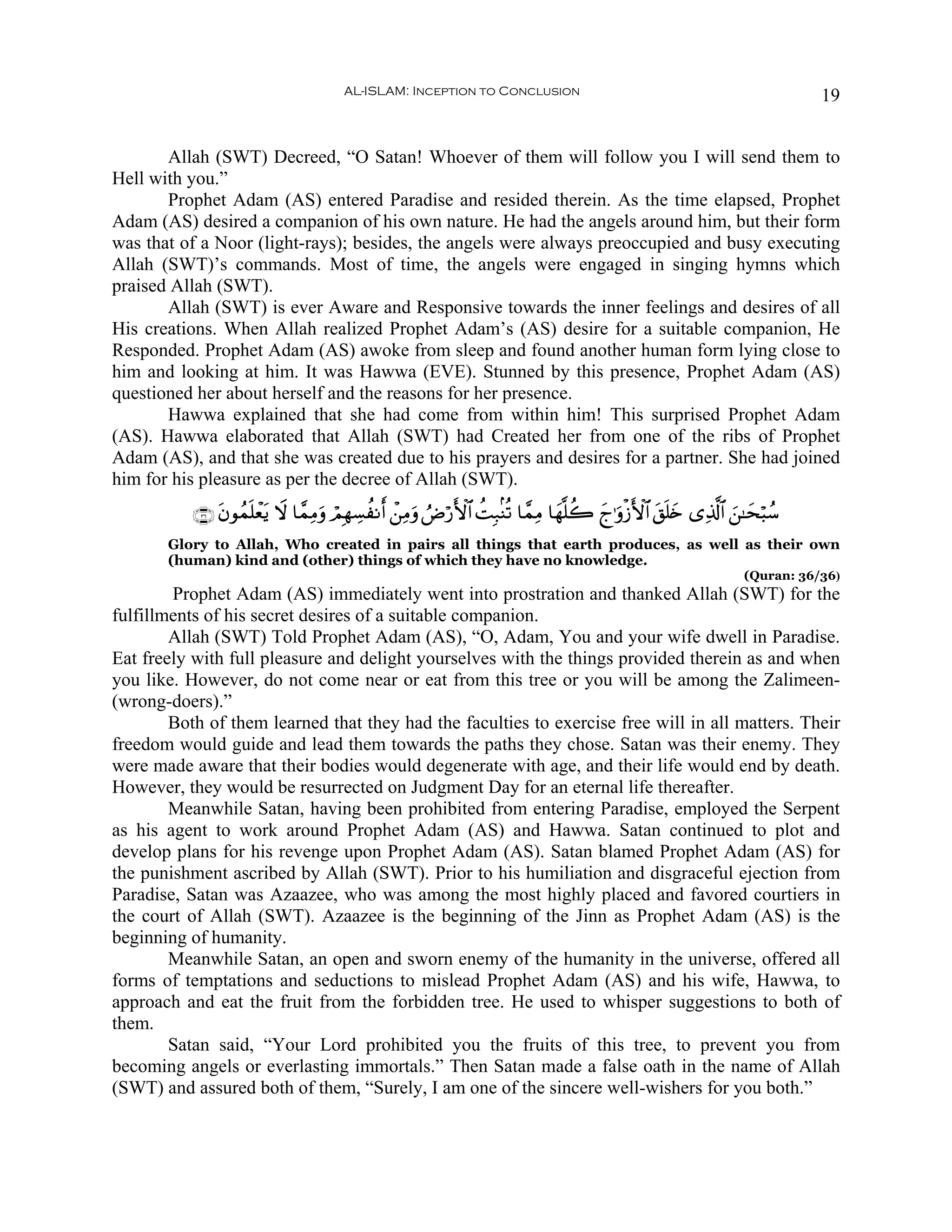AL-ISLAM: Inception to Conclusion                                                       19


       Allah (SWT) Decreed, “O Satan! Whoever of them will follow you I will send them to
Hell with you.”
       Prophet Adam (AS) entered Paradise and resided therein. As the time elapsed, Prophet
Adam (AS) desired a companion of his own nature. He had the angels around him, but their form
was that of a Noor (light-rays); besides, the angels were always preoccupied and busy executing
Allah (SWT)’s commands. Most of time, the angels were engaged in singing hymns which
praised Allah (SWT).
       Allah (SWT) is ever Aware and Responsive towards the inner feelings and desires of all
His creations. When Allah realized Prophet Adam’s (AS) desire for a suitable companion, He
Responded. Prophet Adam (AS) awoke from sleep and found another human form lying close to
him and looking at him. It was Hawwa (EVE). Stunned by this presence, Prophet Adam (AS)
questioned her about herself and the reasons for her presence.
       Hawwa explained that she had come from within him! This surprised Prophet Adam
(AS). Hawwa elaborated that Allah (SWT) had Created her from one of the ribs of Prophet
Adam (AS), and that she was created due to his prayers and desires for a partner. She had joined
him for his pleasure as per the decree of Allah (SWT).
           ∩⊂∉∪ tβθßϑn=ôèƒ Ÿω $£ϑÏΒuρ óΟÎγÅ¡àΡr& ô⎯ÏΒuρ ÞÚö‘F{$# àMÎ7/Ψè? $£ϑÏΒ $yγ¯=à2 yl≡uρø—F{$# t,n=y{ “Ï%©!$# z⎯≈ysö6ß™
                         t
       Glory to Allah, Who created in pairs all things that earth produces, as well as their own
       (human) kind and (other) things of which they have no knowledge.
                                                                                                                     (Quran: 36/36)
        Prophet Adam (AS) immediately went into prostration and thanked Allah (SWT) for the
fulfillments of his secret desires of a suitable companion.
        Allah (SWT) Told Prophet Adam (AS), “O, Adam, You and your wife dwell in Paradise.
Eat freely with full pleasure and delight yourselves with the things provided therein as and when
you like. However, do not come near or eat from this tree or you will be among the Zalimeen-
(wrong-doers).”
        Both of them learned that they had the faculties to exercise free will in all matters. Their
freedom would guide and lead them towards the paths they chose. Satan was their enemy. They
were made aware that their bodies would degenerate with age, and their life would end by death.
However, they would be resurrected on Judgment Day for an eternal life thereafter.
        Meanwhile Satan, having been prohibited from entering Paradise, employed the Serpent
as his agent to work around Prophet Adam (AS) and Hawwa. Satan continued to plot and
develop plans for his revenge upon Prophet Adam (AS). Satan blamed Prophet Adam (AS) for
the punishment ascribed by Allah (SWT). Prior to his humiliation and disgraceful ejection from
Paradise, Satan was Azaazee, who was among the most highly placed and favored courtiers in
the court of Allah (SWT). Azaazee is the beginning of the Jinn as Prophet Adam (AS) is the
beginning of humanity.
        Meanwhile Satan, an open and sworn enemy of the humanity in the universe, offered all
forms of temptations and seductions to mislead Prophet Adam (AS) and his wife, Hawwa, to
approach and eat the fruit from the forbidden tree. He used to whisper suggestions to both of
them.
        Satan said, “Your Lord prohibited you the fruits of this tree, to prevent you from
becoming angels or everlasting immortals.” Then Satan made a false oath in the name of Allah
(SWT) and assured both of them, “Surely, I am one of the sincere well-wishers for you both.”
 