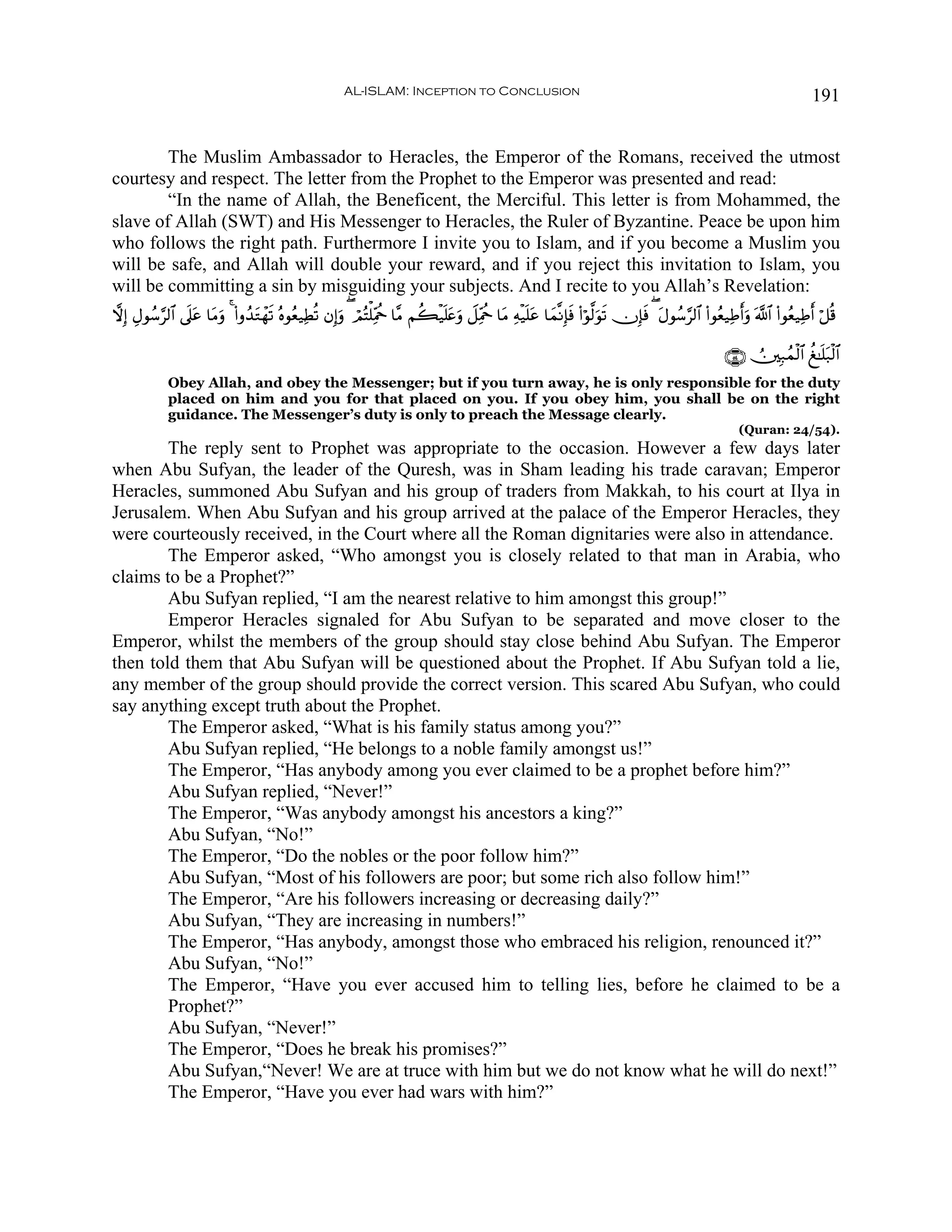 AL-ISLAM: Inception to Conclusion                                                                                     191


        The Muslim Ambassador to Heracles, the Emperor of the Romans, received the utmost
courtesy and respect. The letter from the Prophet to the Emperor was presented and read:
        “In the name of Allah, the Beneficent, the Merciful. This letter is from Mohammed, the
slave of Allah (SWT) and His Messenger to Heracles, the Ruler of Byzantine. Peace be upon him
who follows the right path. Furthermore I invite you to Islam, and if you become a Muslim you
will be safe, and Allah will double your reward, and if you reject this invitation to Islam, you
will be committing a sin by misguiding your subjects. And I recite to you Allah’s Revelation:
ωÎ) ÉΑθß™§9$# ’n?tã $tΒuρ 4 (#ρß‰tGôγs? çνθãè‹ÏÜè? βÎ)uρ ( óΟçFù=ÏiΗäq $¨Β Νà6ø‹n=tæuρ Ÿ≅ÏiΗäq $tΒ Ïμø‹n=tã $yϑ¯ΡÎ*sù (#öθ©9uθs? χÎ*sù ( tΑθß™§9$# (#θãè‹ÏÛr&uρ ©!$# (#θãè‹ÏÛr& ö≅è%

                                                                                                                                                          ∩∈⊆∪ Ú⎥⎫Î7ßϑø9$# à≈n=t7ø9$#
              Obey Allah, and obey the Messenger; but if you turn away, he is only responsible for the duty
              placed on him and you for that placed on you. If you obey him, you shall be on the right
              guidance. The Messenger’s duty is only to preach the Message clearly.
                                                                                                                                                              (Quran: 24/54).
        The reply sent to Prophet was appropriate to the occasion. However a few days later
when Abu Sufyan, the leader of the Quresh, was in Sham leading his trade caravan; Emperor
Heracles, summoned Abu Sufyan and his group of traders from Makkah, to his court at Ilya in
Jerusalem. When Abu Sufyan and his group arrived at the palace of the Emperor Heracles, they
were courteously received, in the Court where all the Roman dignitaries were also in attendance.
        The Emperor asked, “Who amongst you is closely related to that man in Arabia, who
claims to be a Prophet?”
        Abu Sufyan replied, “I am the nearest relative to him amongst this group!”
        Emperor Heracles signaled for Abu Sufyan to be separated and move closer to the
Emperor, whilst the members of the group should stay close behind Abu Sufyan. The Emperor
then told them that Abu Sufyan will be questioned about the Prophet. If Abu Sufyan told a lie,
any member of the group should provide the correct version. This scared Abu Sufyan, who could
say anything except truth about the Prophet.
        The Emperor asked, “What is his family status among you?”
        Abu Sufyan replied, “He belongs to a noble family amongst us!”
        The Emperor, “Has anybody among you ever claimed to be a prophet before him?”
        Abu Sufyan replied, “Never!”
        The Emperor, “Was anybody amongst his ancestors a king?”
        Abu Sufyan, “No!”
        The Emperor, “Do the nobles or the poor follow him?”
        Abu Sufyan, “Most of his followers are poor; but some rich also follow him!”
        The Emperor, “Are his followers increasing or decreasing daily?”
        Abu Sufyan, “They are increasing in numbers!”
        The Emperor, “Has anybody, amongst those who embraced his religion, renounced it?”
        Abu Sufyan, “No!”
        The Emperor, “Have you ever accused him to telling lies, before he claimed to be a
        Prophet?”
        Abu Sufyan, “Never!”
        The Emperor, “Does he break his promises?”
        Abu Sufyan,“Never! We are at truce with him but we do not know what he will do next!”
        The Emperor, “Have you ever had wars with him?”
 