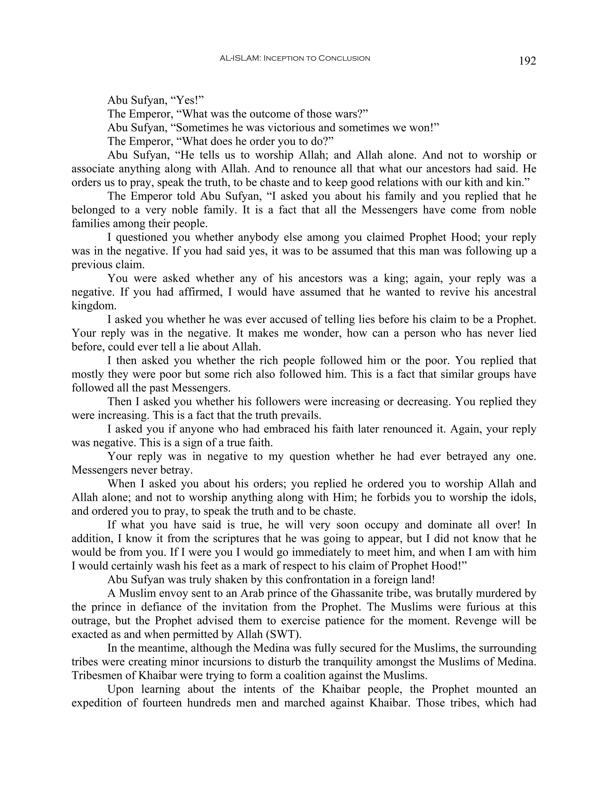AL-ISLAM: Inception to Conclusion                               192


        Abu Sufyan, “Yes!”
        The Emperor, “What was the outcome of those wars?”
        Abu Sufyan, “Sometimes he was victorious and sometimes we won!”
        The Emperor, “What does he order you to do?”
        Abu Sufyan, “He tells us to worship Allah; and Allah alone. And not to worship or
associate anything along with Allah. And to renounce all that what our ancestors had said. He
orders us to pray, speak the truth, to be chaste and to keep good relations with our kith and kin.”
        The Emperor told Abu Sufyan, “I asked you about his family and you replied that he
belonged to a very noble family. It is a fact that all the Messengers have come from noble
families among their people.
        I questioned you whether anybody else among you claimed Prophet Hood; your reply
was in the negative. If you had said yes, it was to be assumed that this man was following up a
previous claim.
        You were asked whether any of his ancestors was a king; again, your reply was a
negative. If you had affirmed, I would have assumed that he wanted to revive his ancestral
kingdom.
        I asked you whether he was ever accused of telling lies before his claim to be a Prophet.
Your reply was in the negative. It makes me wonder, how can a person who has never lied
before, could ever tell a lie about Allah.
        I then asked you whether the rich people followed him or the poor. You replied that
mostly they were poor but some rich also followed him. This is a fact that similar groups have
followed all the past Messengers.
        Then I asked you whether his followers were increasing or decreasing. You replied they
were increasing. This is a fact that the truth prevails.
        I asked you if anyone who had embraced his faith later renounced it. Again, your reply
was negative. This is a sign of a true faith.
        Your reply was in negative to my question whether he had ever betrayed any one.
Messengers never betray.
        When I asked you about his orders; you replied he ordered you to worship Allah and
Allah alone; and not to worship anything along with Him; he forbids you to worship the idols,
and ordered you to pray, to speak the truth and to be chaste.
        If what you have said is true, he will very soon occupy and dominate all over! In
addition, I know it from the scriptures that he was going to appear, but I did not know that he
would be from you. If I were you I would go immediately to meet him, and when I am with him
I would certainly wash his feet as a mark of respect to his claim of Prophet Hood!”
        Abu Sufyan was truly shaken by this confrontation in a foreign land!
        A Muslim envoy sent to an Arab prince of the Ghassanite tribe, was brutally murdered by
the prince in defiance of the invitation from the Prophet. The Muslims were furious at this
outrage, but the Prophet advised them to exercise patience for the moment. Revenge will be
exacted as and when permitted by Allah (SWT).
        In the meantime, although the Medina was fully secured for the Muslims, the surrounding
tribes were creating minor incursions to disturb the tranquility amongst the Muslims of Medina.
Tribesmen of Khaibar were trying to form a coalition against the Muslims.
        Upon learning about the intents of the Khaibar people, the Prophet mounted an
expedition of fourteen hundreds men and marched against Khaibar. Those tribes, which had
 