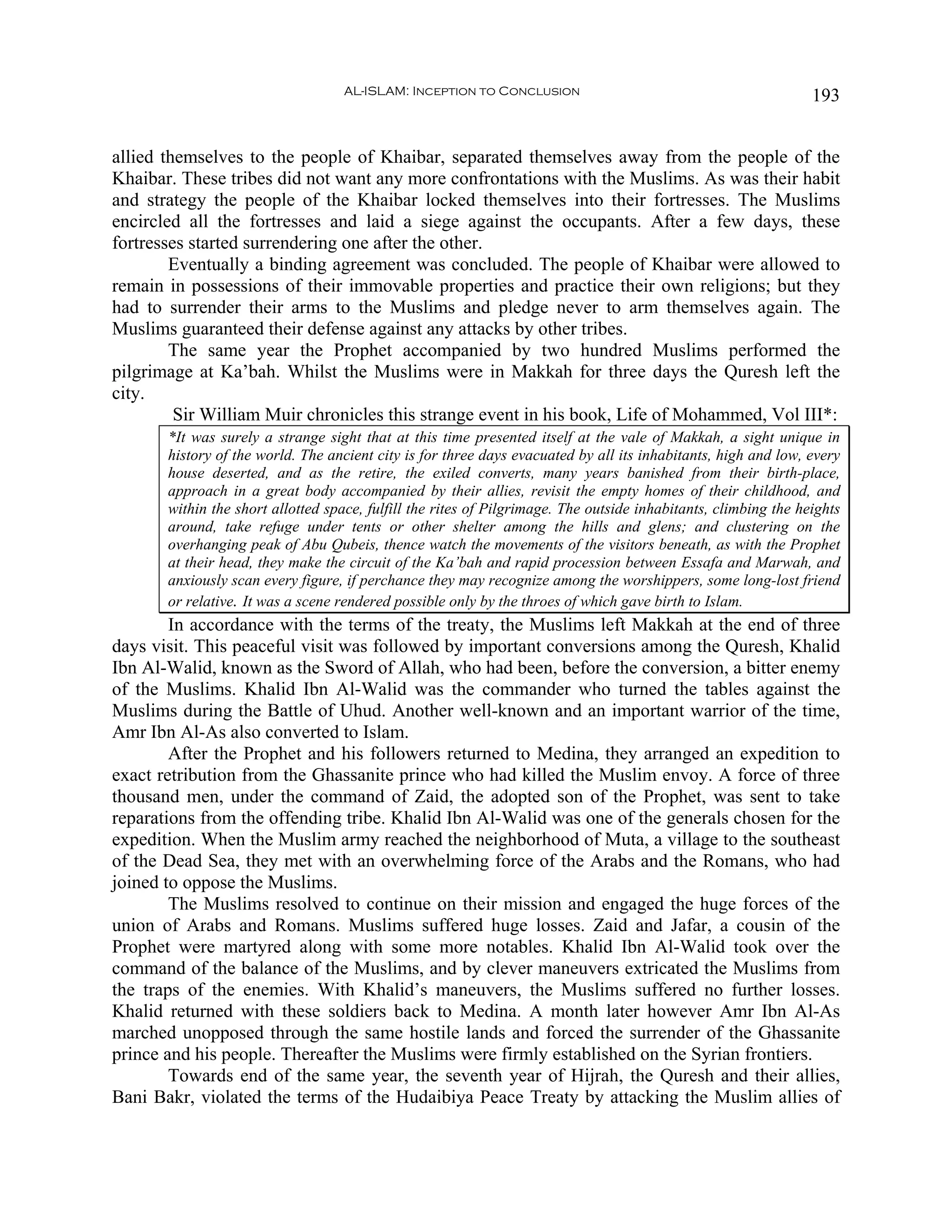 AL-ISLAM: Inception to Conclusion                                            193


allied themselves to the people of Khaibar, separated themselves away from the people of the
Khaibar. These tribes did not want any more confrontations with the Muslims. As was their habit
and strategy the people of the Khaibar locked themselves into their fortresses. The Muslims
encircled all the fortresses and laid a siege against the occupants. After a few days, these
fortresses started surrendering one after the other.
        Eventually a binding agreement was concluded. The people of Khaibar were allowed to
remain in possessions of their immovable properties and practice their own religions; but they
had to surrender their arms to the Muslims and pledge never to arm themselves again. The
Muslims guaranteed their defense against any attacks by other tribes.
        The same year the Prophet accompanied by two hundred Muslims performed the
pilgrimage at Ka’bah. Whilst the Muslims were in Makkah for three days the Quresh left the
city.
         Sir William Muir chronicles this strange event in his book, Life of Mohammed, Vol III*:
       *It was surely a strange sight that at this time presented itself at the vale of Makkah, a sight unique in
       history of the world. The ancient city is for three days evacuated by all its inhabitants, high and low, every
       house deserted, and as the retire, the exiled converts, many years banished from their birth-place,
       approach in a great body accompanied by their allies, revisit the empty homes of their childhood, and
       within the short allotted space, fulfill the rites of Pilgrimage. The outside inhabitants, climbing the heights
       around, take refuge under tents or other shelter among the hills and glens; and clustering on the
       overhanging peak of Abu Qubeis, thence watch the movements of the visitors beneath, as with the Prophet
       at their head, they make the circuit of the Ka’bah and rapid procession between Essafa and Marwah, and
       anxiously scan every figure, if perchance they may recognize among the worshippers, some long-lost friend
       or relative. It was a scene rendered possible only by the throes of which gave birth to Islam.
        In accordance with the terms of the treaty, the Muslims left Makkah at the end of three
days visit. This peaceful visit was followed by important conversions among the Quresh, Khalid
Ibn Al-Walid, known as the Sword of Allah, who had been, before the conversion, a bitter enemy
of the Muslims. Khalid Ibn Al-Walid was the commander who turned the tables against the
Muslims during the Battle of Uhud. Another well-known and an important warrior of the time,
Amr Ibn Al-As also converted to Islam.
        After the Prophet and his followers returned to Medina, they arranged an expedition to
exact retribution from the Ghassanite prince who had killed the Muslim envoy. A force of three
thousand men, under the command of Zaid, the adopted son of the Prophet, was sent to take
reparations from the offending tribe. Khalid Ibn Al-Walid was one of the generals chosen for the
expedition. When the Muslim army reached the neighborhood of Muta, a village to the southeast
of the Dead Sea, they met with an overwhelming force of the Arabs and the Romans, who had
joined to oppose the Muslims.
        The Muslims resolved to continue on their mission and engaged the huge forces of the
union of Arabs and Romans. Muslims suffered huge losses. Zaid and Jafar, a cousin of the
Prophet were martyred along with some more notables. Khalid Ibn Al-Walid took over the
command of the balance of the Muslims, and by clever maneuvers extricated the Muslims from
the traps of the enemies. With Khalid’s maneuvers, the Muslims suffered no further losses.
Khalid returned with these soldiers back to Medina. A month later however Amr Ibn Al-As
marched unopposed through the same hostile lands and forced the surrender of the Ghassanite
prince and his people. Thereafter the Muslims were firmly established on the Syrian frontiers.
        Towards end of the same year, the seventh year of Hijrah, the Quresh and their allies,
Bani Bakr, violated the terms of the Hudaibiya Peace Treaty by attacking the Muslim allies of
 