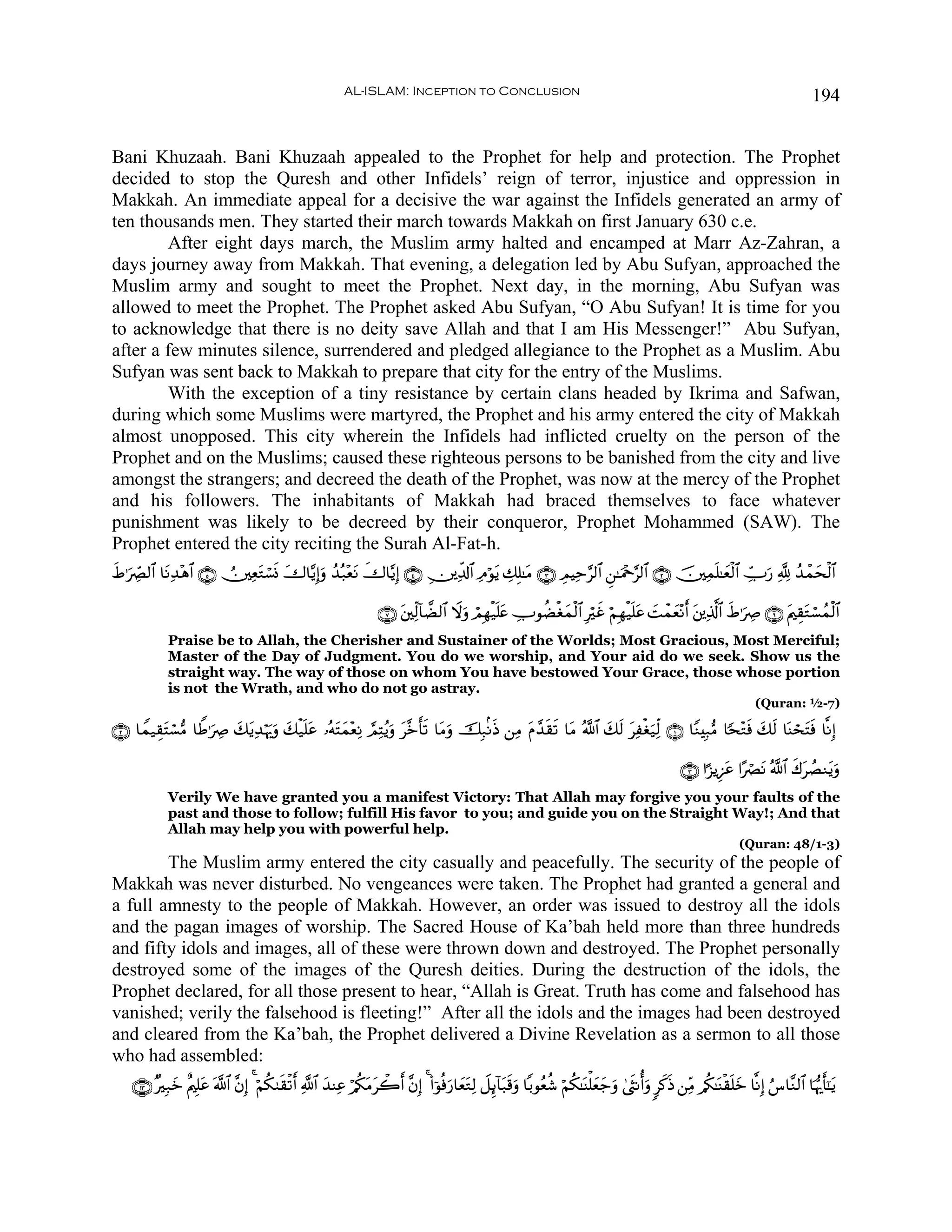 AL-ISLAM: Inception to Conclusion                                                                                             194


Bani Khuzaah. Bani Khuzaah appealed to the Prophet for help and protection. The Prophet
decided to stop the Quresh and other Infidels’ reign of terror, injustice and oppression in
Makkah. An immediate appeal for a decisive the war against the Infidels generated an army of
ten thousands men. They started their march towards Makkah on first January 630 c.e.
        After eight days march, the Muslim army halted and encamped at Marr Az-Zahran, a
days journey away from Makkah. That evening, a delegation led by Abu Sufyan, approached the
Muslim army and sought to meet the Prophet. Next day, in the morning, Abu Sufyan was
allowed to meet the Prophet. The Prophet asked Abu Sufyan, “O Abu Sufyan! It is time for you
to acknowledge that there is no deity save Allah and that I am His Messenger!” Abu Sufyan,
after a few minutes silence, surrendered and pledged allegiance to the Prophet as a Muslim. Abu
Sufyan was sent back to Makkah to prepare that city for the entry of the Muslims.
        With the exception of a tiny resistance by certain clans headed by Ikrima and Safwan,
during which some Muslims were martyred, the Prophet and his army entered the city of Makkah
almost unopposed. This city wherein the Infidels had inflicted cruelty on the person of the
Prophet and on the Muslims; caused these righteous persons to be banished from the city and live
amongst the strangers; and decreed the death of the Prophet, was now at the mercy of the Prophet
and his followers. The inhabitants of Makkah had braced themselves to face whatever
punishment was likely to be decreed by their conqueror, Prophet Mohammed (SAW). The
Prophet entered the city reciting the Surah Al-Fat-h.
xÞ≡uÅ_Ç9$# $tΡÏ‰÷δ$# ∩∈∪ Ú⎥⎫ÏètGó¡nΣ y‚$−ƒÎ)uρ ß‰ç7÷ètΡ ‚$−ƒÎ) ∩⊆∪ É⎥⎪Ïe$!$# ÏΘöθtƒ Å7Î=≈tΒ ∩⊂∪ ÉΟŠÏm§9$# Ç⎯≈uΗ÷q§9$# ∩⊄∪ š⎥⎫Ïϑn=≈yèø9$# Å_U‘ ¬! ß‰ôϑysø9$#
                                                         x                                                                                     u

                                                                      ∩∠∪ t⎦⎫Ïj9!$Ò9$# Ÿωuρ óΟÎγø‹n=æ ÅUθàÒøóyϑø9$# Îöxî öΝÎγø‹n=tã |Môϑè÷Ρ& t⎦⎪Ï%©!$# xÞ≡uÅÀ ∩∉∪ tΛ⎧É)tGó¡ßϑø9$#
                                                                                                     t                                     y r
             Praise be to Allah, the Cherisher and Sustainer of the Worlds; Most Gracious, Most Merciful;
             Master of the Day of Judgment. You do we worship, and Your aid do we seek. Show us the
             straight way. The way of those on whom You have bestowed Your Grace, those whose portion
             is not the Wrath, and who do not go astray.
                                                                                                                                                                            (Quran: ½-7)

∩⊄∪ $Vϑ‹É)tFó¡•Β $WÛ≡uÅÀ y7tƒÏ‰öκu‰uρ y7ø‹n=ã …çμFyϑ÷èÏΡ ¢ΟÏFãƒuρ t¨zr's? $tΒuρ šÎ7/ΡsŒ ⎯ÏΒ tΠ£‰s)s? $tΒ ª!$# y7s9 tÏøóu‹Ïj9 ∩⊇∪ $YΖÎ7•Β $[s÷Gsù y7s9 $oΨóstFsù $¯ΡÎ)
                                             t    t

                                                                                                                                                        ∩⊂∪ #¹“ƒÍ•tã #·óÇtΡ ª!$# x8tÝÁΖtƒuρ
             Verily We have granted you a manifest Victory: That Allah may forgive you your faults of the
             past and those to follow; fulfill His favor to you; and guide you on the Straight Way!; And that
             Allah may help you with powerful help.
                                                                                                                                                                       (Quran: 48/1-3)
        The Muslim army entered the city casually and peacefully. The security of the people of
Makkah was never disturbed. No vengeances were taken. The Prophet had granted a general and
a full amnesty to the people of Makkah. However, an order was issued to destroy all the idols
and the pagan images of worship. The Sacred House of Ka’bah held more than three hundreds
and fifty idols and images, all of these were thrown down and destroyed. The Prophet personally
destroyed some of the images of the Quresh deities. During the destruction of the idols, the
Prophet declared, for all those present to hear, “Allah is Great. Truth has come and falsehood has
vanished; verily the falsehood is fleeting!” After all the idols and the images had been destroyed
and cleared from the Ka’bah, the Prophet delivered a Divine Revelation as a sermon to all those
who had assembled:
    ∩⊇⊂∪ ×Î7yz îΛ⎧Î=tã ©!$# ¨βÎ) 4 öΝä39s)ø?r& «!$# y‰ΨÏã ö/ä3tΒò2r& ¨βÎ) 4 (#þθèùu‘$yètGÏ9 Ÿ≅Í←!$t7s%uρ $/θãèä© öΝä3≈oΨù=yèy_uρ 4©sΡé&uρ 9x.sŒ ⎯ÏiΒ /ä3≈oΨø)n=yz $¯ΡÎ) â¨$¨Ζ9$# $pκš‰r'¯≈tƒ
                                                                  t
 