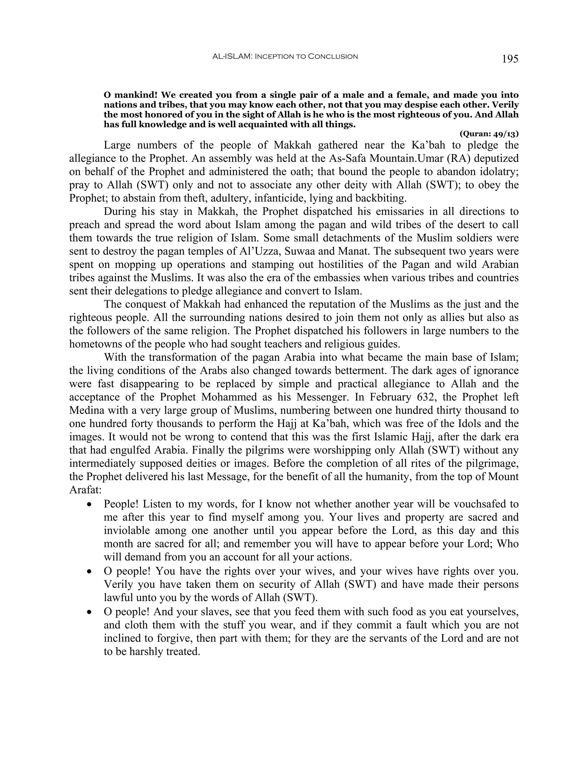 AL-ISLAM: Inception to Conclusion                                  195


       O mankind! We created you from a single pair of a male and a female, and made you into
       nations and tribes, that you may know each other, not that you may despise each other. Verily
       the most honored of you in the sight of Allah is he who is the most righteous of you. And Allah
       has full knowledge and is well acquainted with all things.
                                                                                        (Quran: 49/13)
        Large numbers of the people of Makkah gathered near the Ka’bah to pledge the
allegiance to the Prophet. An assembly was held at the As-Safa Mountain.Umar (RA) deputized
on behalf of the Prophet and administered the oath; that bound the people to abandon idolatry;
pray to Allah (SWT) only and not to associate any other deity with Allah (SWT); to obey the
Prophet; to abstain from theft, adultery, infanticide, lying and backbiting.
        During his stay in Makkah, the Prophet dispatched his emissaries in all directions to
preach and spread the word about Islam among the pagan and wild tribes of the desert to call
them towards the true religion of Islam. Some small detachments of the Muslim soldiers were
sent to destroy the pagan temples of Al’Uzza, Suwaa and Manat. The subsequent two years were
spent on mopping up operations and stamping out hostilities of the Pagan and wild Arabian
tribes against the Muslims. It was also the era of the embassies when various tribes and countries
sent their delegations to pledge allegiance and convert to Islam.
        The conquest of Makkah had enhanced the reputation of the Muslims as the just and the
righteous people. All the surrounding nations desired to join them not only as allies but also as
the followers of the same religion. The Prophet dispatched his followers in large numbers to the
hometowns of the people who had sought teachers and religious guides.
        With the transformation of the pagan Arabia into what became the main base of Islam;
the living conditions of the Arabs also changed towards betterment. The dark ages of ignorance
were fast disappearing to be replaced by simple and practical allegiance to Allah and the
acceptance of the Prophet Mohammed as his Messenger. In February 632, the Prophet left
Medina with a very large group of Muslims, numbering between one hundred thirty thousand to
one hundred forty thousands to perform the Hajj at Ka’bah, which was free of the Idols and the
images. It would not be wrong to contend that this was the first Islamic Hajj, after the dark era
that had engulfed Arabia. Finally the pilgrims were worshipping only Allah (SWT) without any
intermediately supposed deities or images. Before the completion of all rites of the pilgrimage,
the Prophet delivered his last Message, for the benefit of all the humanity, from the top of Mount
Arafat:
    • People! Listen to my words, for I know not whether another year will be vouchsafed to
        me after this year to find myself among you. Your lives and property are sacred and
        inviolable among one another until you appear before the Lord, as this day and this
        month are sacred for all; and remember you will have to appear before your Lord; Who
        will demand from you an account for all your actions.
    • O people! You have the rights over your wives, and your wives have rights over you.
        Verily you have taken them on security of Allah (SWT) and have made their persons
        lawful unto you by the words of Allah (SWT).
    • O people! And your slaves, see that you feed them with such food as you eat yourselves,
        and cloth them with the stuff you wear, and if they commit a fault which you are not
        inclined to forgive, then part with them; for they are the servants of the Lord and are not
        to be harshly treated.
 