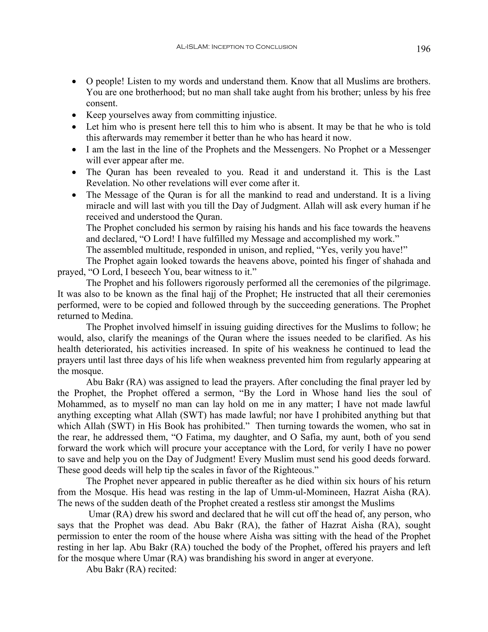 AL-ISLAM: Inception to Conclusion                              196


   •    O people! Listen to my words and understand them. Know that all Muslims are brothers.
        You are one brotherhood; but no man shall take aught from his brother; unless by his free
        consent.
    • Keep yourselves away from committing injustice.
    • Let him who is present here tell this to him who is absent. It may be that he who is told
        this afterwards may remember it better than he who has heard it now.
    • I am the last in the line of the Prophets and the Messengers. No Prophet or a Messenger
        will ever appear after me.
    • The Quran has been revealed to you. Read it and understand it. This is the Last
        Revelation. No other revelations will ever come after it.
    • The Message of the Quran is for all the mankind to read and understand. It is a living
        miracle and will last with you till the Day of Judgment. Allah will ask every human if he
        received and understood the Quran.
        The Prophet concluded his sermon by raising his hands and his face towards the heavens
        and declared, “O Lord! I have fulfilled my Message and accomplished my work.”
        The assembled multitude, responded in unison, and replied, “Yes, verily you have!”
        The Prophet again looked towards the heavens above, pointed his finger of shahada and
prayed, “O Lord, I beseech You, bear witness to it.”
        The Prophet and his followers rigorously performed all the ceremonies of the pilgrimage.
It was also to be known as the final hajj of the Prophet; He instructed that all their ceremonies
performed, were to be copied and followed through by the succeeding generations. The Prophet
returned to Medina.
        The Prophet involved himself in issuing guiding directives for the Muslims to follow; he
would, also, clarify the meanings of the Quran where the issues needed to be clarified. As his
health deteriorated, his activities increased. In spite of his weakness he continued to lead the
prayers until last three days of his life when weakness prevented him from regularly appearing at
the mosque.
        Abu Bakr (RA) was assigned to lead the prayers. After concluding the final prayer led by
the Prophet, the Prophet offered a sermon, “By the Lord in Whose hand lies the soul of
Mohammed, as to myself no man can lay hold on me in any matter; I have not made lawful
anything excepting what Allah (SWT) has made lawful; nor have I prohibited anything but that
which Allah (SWT) in His Book has prohibited.” Then turning towards the women, who sat in
the rear, he addressed them, “O Fatima, my daughter, and O Safia, my aunt, both of you send
forward the work which will procure your acceptance with the Lord, for verily I have no power
to save and help you on the Day of Judgment! Every Muslim must send his good deeds forward.
These good deeds will help tip the scales in favor of the Righteous.”
        The Prophet never appeared in public thereafter as he died within six hours of his return
from the Mosque. His head was resting in the lap of Umm-ul-Momineen, Hazrat Aisha (RA).
The news of the sudden death of the Prophet created a restless stir amongst the Muslims
         Umar (RA) drew his sword and declared that he will cut off the head of, any person, who
says that the Prophet was dead. Abu Bakr (RA), the father of Hazrat Aisha (RA), sought
permission to enter the room of the house where Aisha was sitting with the head of the Prophet
resting in her lap. Abu Bakr (RA) touched the body of the Prophet, offered his prayers and left
for the mosque where Umar (RA) was brandishing his sword in anger at everyone.
        Abu Bakr (RA) recited:
 