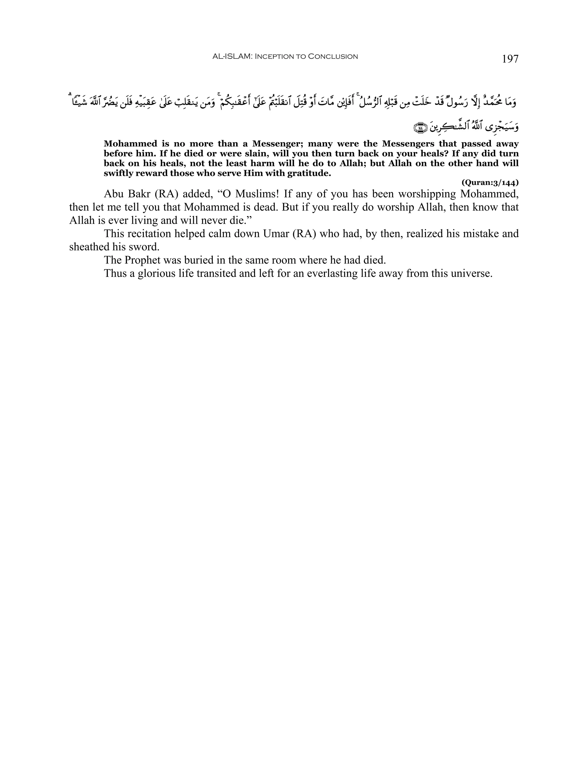 AL-ISLAM: Inception to Conclusion                                                                                          197


3 $↔ø‹x© ©!$# §ÛØtƒ ⎯n=sù Ïμø‹t6É)tã 4’n?tã ó=Î=s)Ζtƒ ⎯tΒuρ 4 öΝä3Î6≈s)ôãr& #’n?tã ÷Λä⎢ö6n=s)Ρ$# Ÿ≅ÏFè% ÷ρr& |N$¨Β ⎦'⎪Î*sùr& 4 ã≅ß™”9$# Ï&Î#ö7s% ⎯ÏΒ ôMn=yz ô‰s% ×Αθß™u‘ ωÎ) î‰£ϑptèΧ $tΒuρ

                                                                                                                                                   ∩⊇⊆⊆∪ t⎦⎪ÌÅ6≈¤±9$# ª!$# “Ì“ôfu‹y™uρ
              Mohammed is no more than a Messenger; many were the Messengers that passed away
              before him. If he died or were slain, will you then turn back on your heals? If any did turn
              back on his heals, not the least harm will he do to Allah; but Allah on the other hand will
              swiftly reward those who serve Him with gratitude.
                                                                                                                                                                       (Quran:3/144)
        Abu Bakr (RA) added, “O Muslims! If any of you has been worshipping Mohammed,
then let me tell you that Mohammed is dead. But if you really do worship Allah, then know that
Allah is ever living and will never die.”
        This recitation helped calm down Umar (RA) who had, by then, realized his mistake and
sheathed his sword.
        The Prophet was buried in the same room where he had died.
        Thus a glorious life transited and left for an everlasting life away from this universe.
 