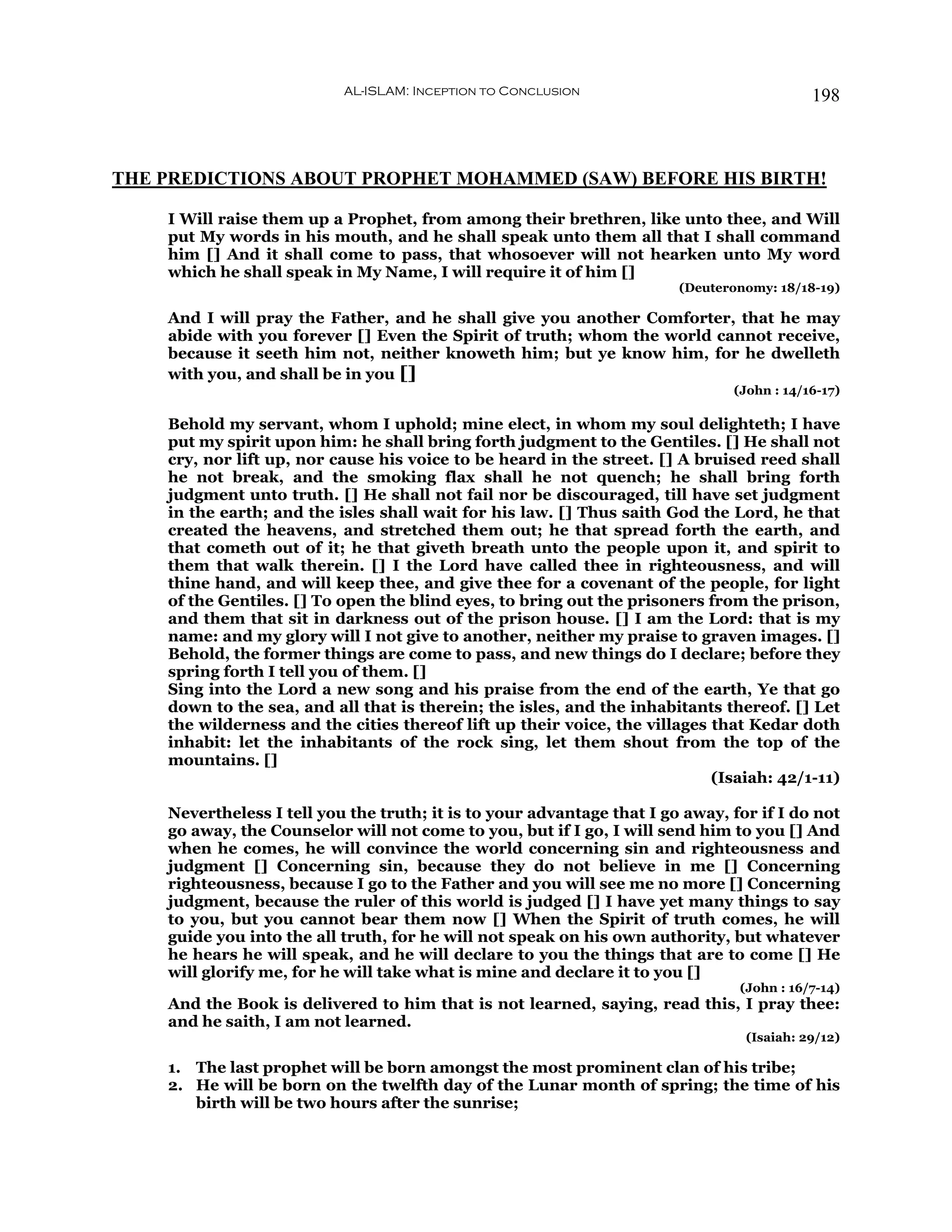 AL-ISLAM: Inception to Conclusion                               198



THE PREDICTIONS ABOUT PROPHET MOHAMMED (SAW) BEFORE HIS BIRTH!

    I Will raise them up a Prophet, from among their brethren, like unto thee, and Will
    put My words in his mouth, and he shall speak unto them all that I shall command
    him [] And it shall come to pass, that whosoever will not hearken unto My word
    which he shall speak in My Name, I will require it of him []
                                                                        (Deuteronomy: 18/18-19)

    And I will pray the Father, and he shall give you another Comforter, that he may
    abide with you forever [] Even the Spirit of truth; whom the world cannot receive,
    because it seeth him not, neither knoweth him; but ye know him, for he dwelleth
    with you, and shall be in you []
                                                                               (John : 14/16-17)

    Behold my servant, whom I uphold; mine elect, in whom my soul delighteth; I have
    put my spirit upon him: he shall bring forth judgment to the Gentiles. [] He shall not
    cry, nor lift up, nor cause his voice to be heard in the street. [] A bruised reed shall
    he not break, and the smoking flax shall he not quench; he shall bring forth
    judgment unto truth. [] He shall not fail nor be discouraged, till have set judgment
    in the earth; and the isles shall wait for his law. [] Thus saith God the Lord, he that
    created the heavens, and stretched them out; he that spread forth the earth, and
    that cometh out of it; he that giveth breath unto the people upon it, and spirit to
    them that walk therein. [] I the Lord have called thee in righteousness, and will
    thine hand, and will keep thee, and give thee for a covenant of the people, for light
    of the Gentiles. [] To open the blind eyes, to bring out the prisoners from the prison,
    and them that sit in darkness out of the prison house. [] I am the Lord: that is my
    name: and my glory will I not give to another, neither my praise to graven images. []
    Behold, the former things are come to pass, and new things do I declare; before they
    spring forth I tell you of them. []
    Sing into the Lord a new song and his praise from the end of the earth, Ye that go
    down to the sea, and all that is therein; the isles, and the inhabitants thereof. [] Let
    the wilderness and the cities thereof lift up their voice, the villages that Kedar doth
    inhabit: let the inhabitants of the rock sing, let them shout from the top of the
    mountains. []
                                                                            (Isaiah: 42/1-11)

    Nevertheless I tell you the truth; it is to your advantage that I go away, for if I do not
    go away, the Counselor will not come to you, but if I go, I will send him to you [] And
    when he comes, he will convince the world concerning sin and righteousness and
    judgment [] Concerning sin, because they do not believe in me [] Concerning
    righteousness, because I go to the Father and you will see me no more [] Concerning
    judgment, because the ruler of this world is judged [] I have yet many things to say
    to you, but you cannot bear them now [] When the Spirit of truth comes, he will
    guide you into the all truth, for he will not speak on his own authority, but whatever
    he hears he will speak, and he will declare to you the things that are to come [] He
    will glorify me, for he will take what is mine and declare it to you []
                                                                                (John : 16/7-14)
    And the Book is delivered to him that is not learned, saying, read this, I pray thee:
    and he saith, I am not learned.
                                                                                 (Isaiah: 29/12)

    1. The last prophet will be born amongst the most prominent clan of his tribe;
    2. He will be born on the twelfth day of the Lunar month of spring; the time of his
       birth will be two hours after the sunrise;
 
