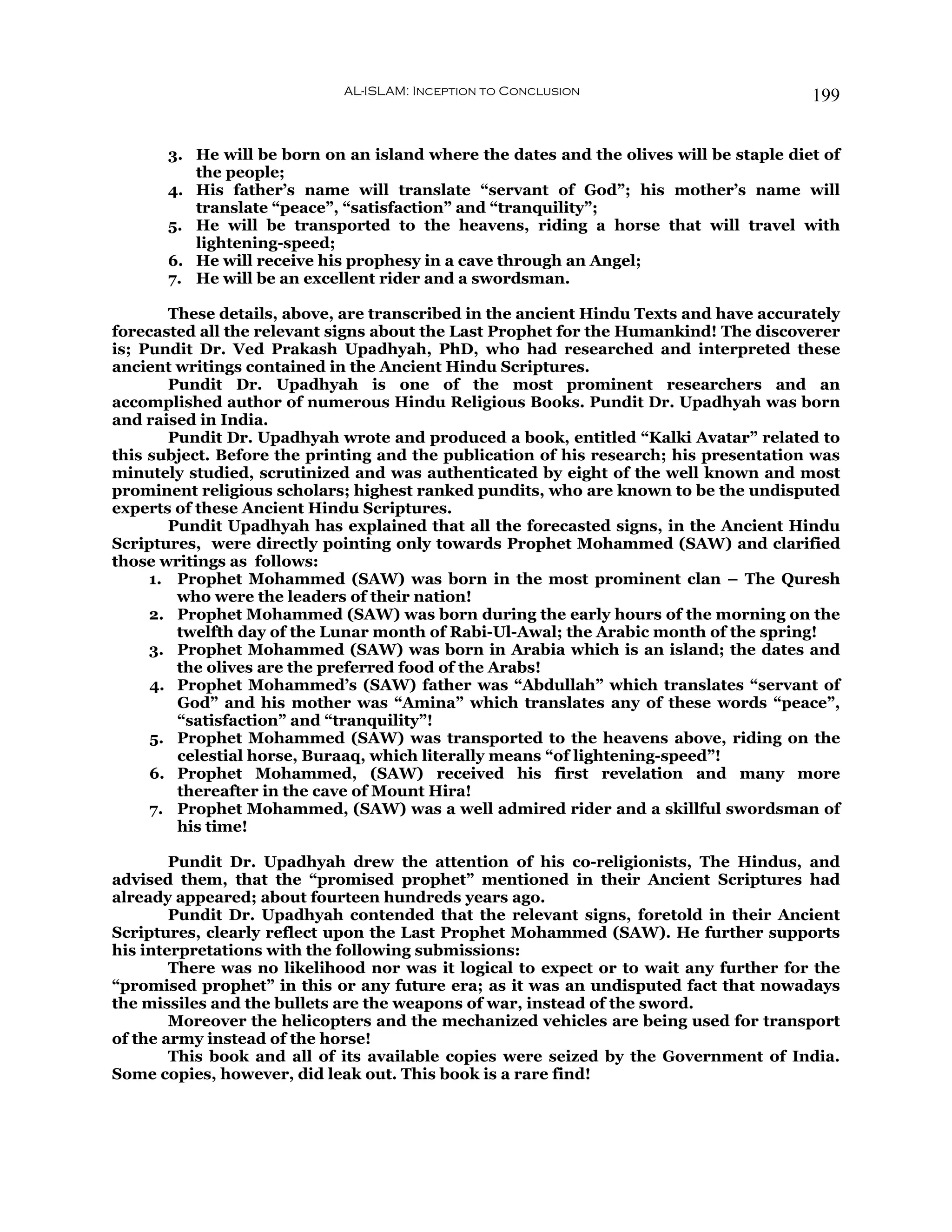 AL-ISLAM: Inception to Conclusion                          199


       3. He will be born on an island where the dates and the olives will be staple diet of
          the people;
       4. His father’s name will translate “servant of God”; his mother’s name will
          translate “peace”, “satisfaction” and “tranquility”;
       5. He will be transported to the heavens, riding a horse that will travel with
          lightening-speed;
       6. He will receive his prophesy in a cave through an Angel;
       7. He will be an excellent rider and a swordsman.

       These details, above, are transcribed in the ancient Hindu Texts and have accurately
forecasted all the relevant signs about the Last Prophet for the Humankind! The discoverer
is; Pundit Dr. Ved Prakash Upadhyah, PhD, who had researched and interpreted these
ancient writings contained in the Ancient Hindu Scriptures.
       Pundit Dr. Upadhyah is one of the most prominent researchers and an
accomplished author of numerous Hindu Religious Books. Pundit Dr. Upadhyah was born
and raised in India.
       Pundit Dr. Upadhyah wrote and produced a book, entitled “Kalki Avatar” related to
this subject. Before the printing and the publication of his research; his presentation was
minutely studied, scrutinized and was authenticated by eight of the well known and most
prominent religious scholars; highest ranked pundits, who are known to be the undisputed
experts of these Ancient Hindu Scriptures.
       Pundit Upadhyah has explained that all the forecasted signs, in the Ancient Hindu
Scriptures, were directly pointing only towards Prophet Mohammed (SAW) and clarified
those writings as follows:
     1. Prophet Mohammed (SAW) was born in the most prominent clan – The Quresh
        who were the leaders of their nation!
     2. Prophet Mohammed (SAW) was born during the early hours of the morning on the
        twelfth day of the Lunar month of Rabi-Ul-Awal; the Arabic month of the spring!
     3. Prophet Mohammed (SAW) was born in Arabia which is an island; the dates and
        the olives are the preferred food of the Arabs!
     4. Prophet Mohammed’s (SAW) father was “Abdullah” which translates “servant of
        God” and his mother was “Amina” which translates any of these words “peace”,
        “satisfaction” and “tranquility”!
     5. Prophet Mohammed (SAW) was transported to the heavens above, riding on the
        celestial horse, Buraaq, which literally means “of lightening-speed”!
     6. Prophet Mohammed, (SAW) received his first revelation and many more
        thereafter in the cave of Mount Hira!
     7. Prophet Mohammed, (SAW) was a well admired rider and a skillful swordsman of
        his time!

        Pundit Dr. Upadhyah drew the attention of his co-religionists, The Hindus, and
advised them, that the “promised prophet” mentioned in their Ancient Scriptures had
already appeared; about fourteen hundreds years ago.
        Pundit Dr. Upadhyah contended that the relevant signs, foretold in their Ancient
Scriptures, clearly reflect upon the Last Prophet Mohammed (SAW). He further supports
his interpretations with the following submissions:
        There was no likelihood nor was it logical to expect or to wait any further for the
“promised prophet” in this or any future era; as it was an undisputed fact that nowadays
the missiles and the bullets are the weapons of war, instead of the sword.
        Moreover the helicopters and the mechanized vehicles are being used for transport
of the army instead of the horse!
        This book and all of its available copies were seized by the Government of India.
Some copies, however, did leak out. This book is a rare find!
 