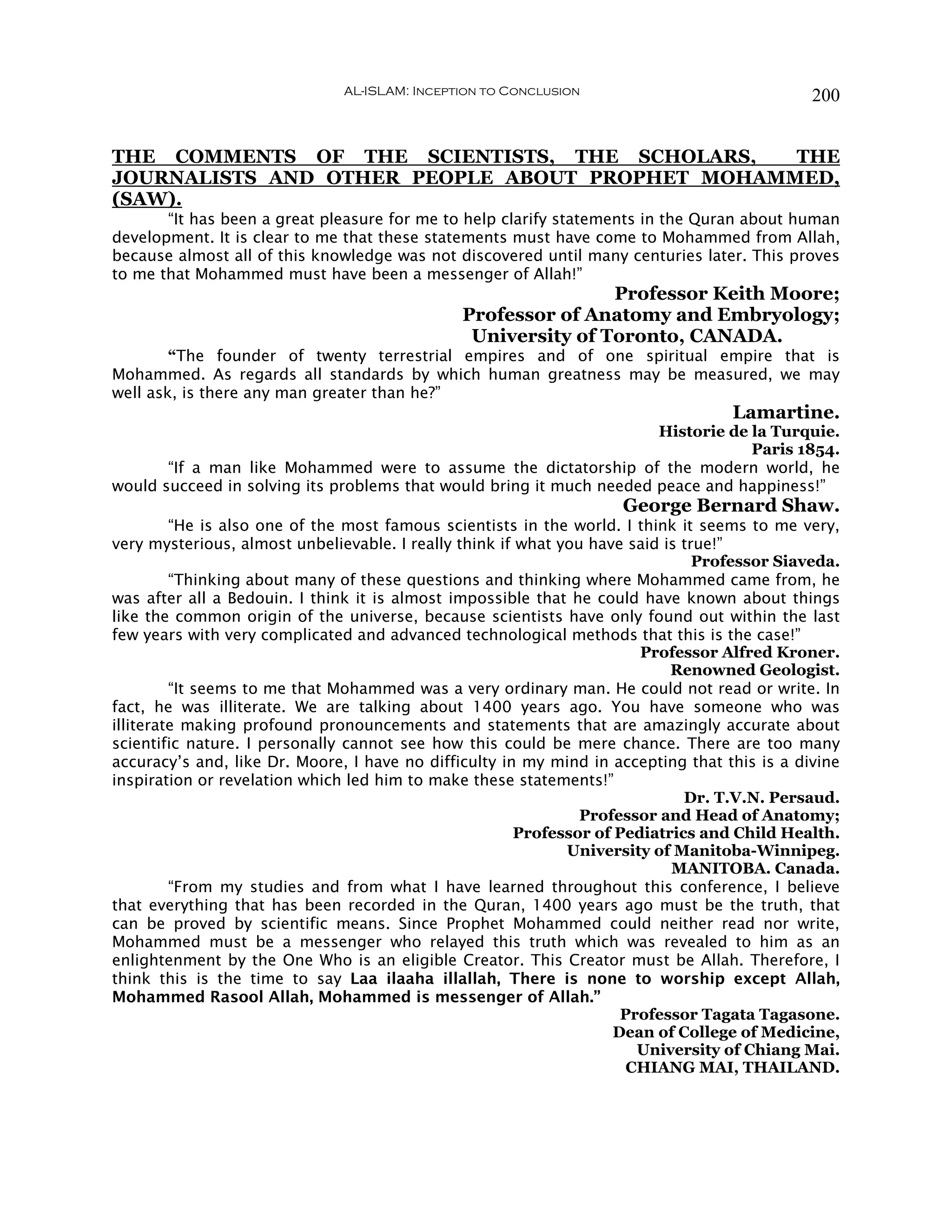 AL-ISLAM: Inception to Conclusion                              200


THE COMMENTS OF THE SCIENTISTS, THE SCHOLARS,    THE
JOURNALISTS AND OTHER PEOPLE ABOUT PROPHET MOHAMMED,
(SAW).
       “It has been a great pleasure for me to help clarify statements in the Quran about human
development. It is clear to me that these statements must have come to Mohammed from Allah,
because almost all of this knowledge was not discovered until many centuries later. This proves
to me that Mohammed must have been a messenger of Allah!”
                                                               Professor Keith Moore;
                                               Professor of Anatomy and Embryology;
                                                University of Toronto, CANADA.
        “The founder of twenty terrestrial empires and of one spiritual empire that is
Mohammed. As regards all standards by which human greatness may be measured, we may
well ask, is there any man greater than he?”
                                                                                   Lamartine.
                                                                      Historie de la Turquie.
                                                                                  Paris 1854.
       “If a man like Mohammed were to assume the dictatorship of the modern world, he
would succeed in solving its problems that would bring it much needed peace and happiness!”
                                                                    George Bernard Shaw.
         “He is also one of the most famous scientists in the world. I think it seems to me very,
very mysterious, almost unbelievable. I really think if what you have said is true!”
                                                                                Professor Siaveda.
         “Thinking about many of these questions and thinking where Mohammed came from, he
was after all a Bedouin. I think it is almost impossible that he could have known about things
like the common origin of the universe, because scientists have only found out within the last
few years with very complicated and advanced technological methods that this is the case!”
                                                                       Professor Alfred Kroner.
                                                                            Renowned Geologist.
         “It seems to me that Mohammed was a very ordinary man. He could not read or write. In
fact, he was illiterate. We are talking about 1400 years ago. You have someone who was
illiterate making profound pronouncements and statements that are amazingly accurate about
scientific nature. I personally cannot see how this could be mere chance. There are too many
accuracy’s and, like Dr. Moore, I have no difficulty in my mind in accepting that this is a divine
inspiration or revelation which led him to make these statements!”
                                                                              Dr. T.V.N. Persaud.
                                                                Professor and Head of Anatomy;
                                                       Professor of Pediatrics and Child Health.
                                                              University of Manitoba-Winnipeg.
                                                                            MANITOBA. Canada.
         “From my studies and from what I have learned throughout this conference, I believe
that everything that has been recorded in the Quran, 1400 years ago must be the truth, that
can be proved by scientific means. Since Prophet Mohammed could neither read nor write,
Mohammed must be a messenger who relayed this truth which was revealed to him as an
enlightenment by the One Who is an eligible Creator. This Creator must be Allah. Therefore, I
think this is the time to say Laa ilaaha illallah, There is none to worship except Allah,
Mohammed Rasool Allah, Mohammed is messenger of Allah.”
                                                                     Professor Tagata Tagasone.
                                                                    Dean of College of Medicine,
                                                                       University of Chiang Mai.
                                                                      CHIANG MAI, THAILAND.
 