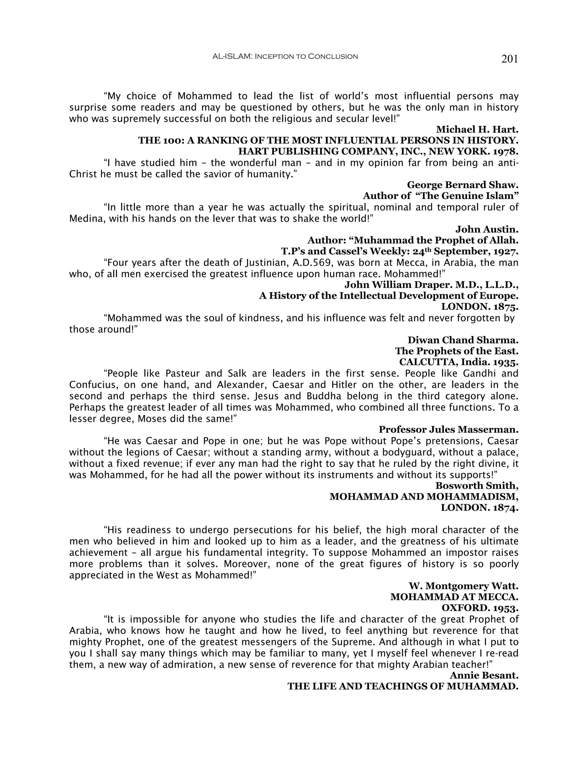 AL-ISLAM: Inception to Conclusion                               201


        “My choice of Mohammed to lead the list of world’s most influential persons may
surprise some readers and may be questioned by others, but he was the only man in history
who was supremely successful on both the religious and secular level!”
                                                                               Michael H. Hart.
                 THE 100: A RANKING OF THE MOST INFLUENTIAL PERSONS IN HISTORY.
                                      HART PUBLISHING COMPANY, INC., NEW YORK. 1978.
        “I have studied him – the wonderful man – and in my opinion far from being an anti-
Christ he must be called the savior of humanity.”
                                                                         George Bernard Shaw.
                                                                Author of “The Genuine Islam”
        “In little more than a year he was actually the spiritual, nominal and temporal ruler of
Medina, with his hands on the lever that was to shake the world!”
                                                                                    John Austin.
                                                     Author: “Muhammad the Prophet of Allah.
                                               T.P’s and Cassel’s Weekly: 24th September, 1927.
        “Four years after the death of Justinian, A.D.569, was born at Mecca, in Arabia, the man
who, of all men exercised the greatest influence upon human race. Mohammed!”
                                                            John William Draper. M.D., L.L.D.,
                                          A History of the Intellectual Development of Europe.
                                                                                LONDON. 1875.
        “Mohammed was the soul of kindness, and his influence was felt and never forgotten by
those around!”
                                                                         Diwan Chand Sharma.
                                                                       The Prophets of the East.
                                                                        CALCUTTA, India. 1935.
        “People like Pasteur and Salk are leaders in the first sense. People like Gandhi and
Confucius, on one hand, and Alexander, Caesar and Hitler on the other, are leaders in the
second and perhaps the third sense. Jesus and Buddha belong in the third category alone.
Perhaps the greatest leader of all times was Mohammed, who combined all three functions. To a
lesser degree, Moses did the same!”
                                                                    Professor Jules Masserman.
        “He was Caesar and Pope in one; but he was Pope without Pope’s pretensions, Caesar
without the legions of Caesar; without a standing army, without a bodyguard, without a palace,
without a fixed revenue; if ever any man had the right to say that he ruled by the right divine, it
was Mohammed, for he had all the power without its instruments and without its supports!”
                                                                               Bosworth Smith,
                                                         MOHAMMAD AND MOHAMMADISM,
                                                                                LONDON. 1874.

        “His readiness to undergo persecutions for his belief, the high moral character of the
men who believed in him and looked up to him as a leader, and the greatness of his ultimate
achievement – all argue his fundamental integrity. To suppose Mohammed an impostor raises
more problems than it solves. Moreover, none of the great figures of history is so poorly
appreciated in the West as Mohammed!”
                                                                        W. Montgomery Watt.
                                                                    MOHAMMAD AT MECCA.
                                                                               OXFORD. 1953.
        “It is impossible for anyone who studies the life and character of the great Prophet of
Arabia, who knows how he taught and how he lived, to feel anything but reverence for that
mighty Prophet, one of the greatest messengers of the Supreme. And although in what I put to
you I shall say many things which may be familiar to many, yet I myself feel whenever I re-read
them, a new way of admiration, a new sense of reverence for that mighty Arabian teacher!”
                                                                                 Annie Besant.
                                              THE LIFE AND TEACHINGS OF MUHAMMAD.
 