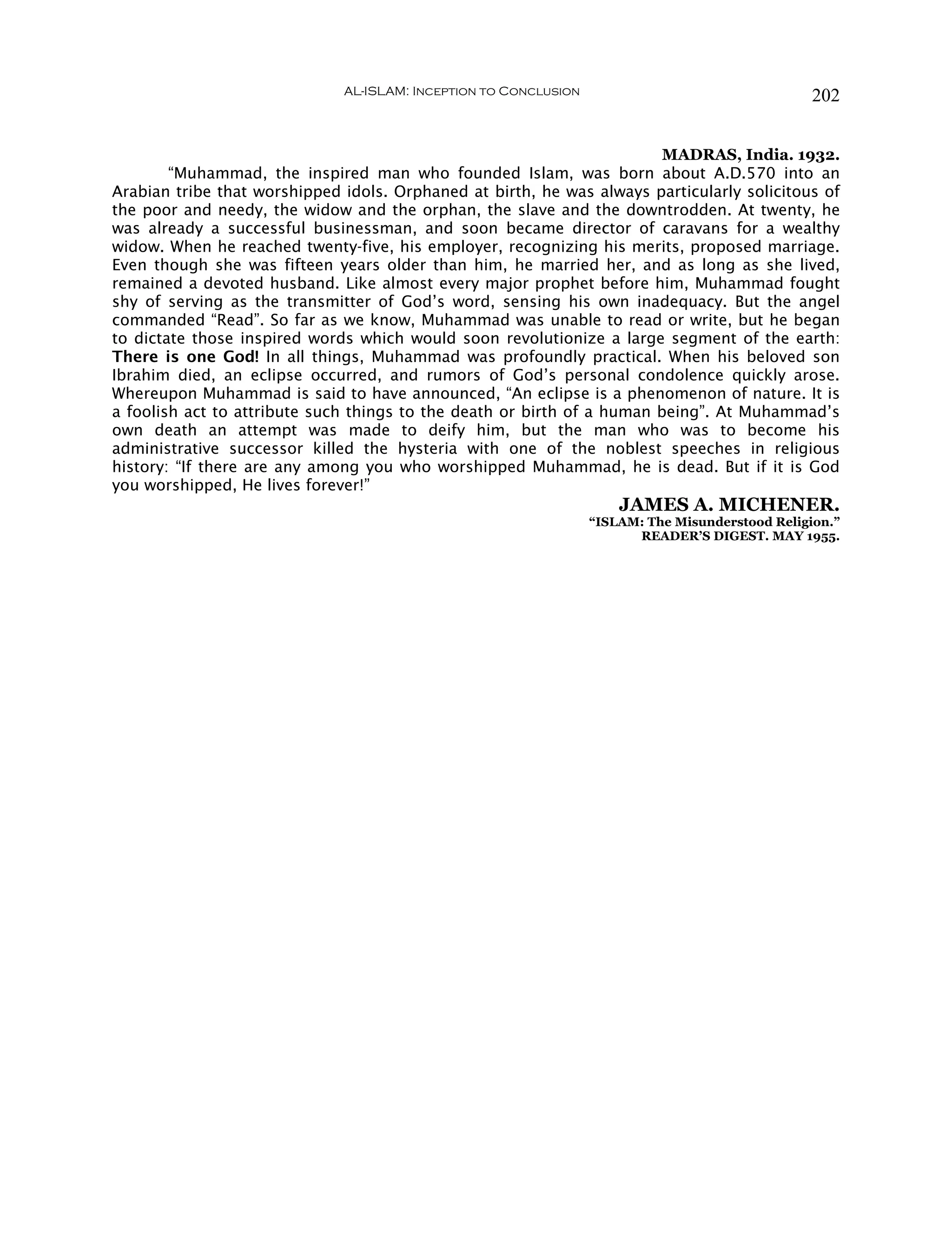 AL-ISLAM: Inception to Conclusion                                  202


                                                                         MADRAS, India. 1932.
        “Muhammad, the inspired man who founded Islam, was born about A.D.570 into an
Arabian tribe that worshipped idols. Orphaned at birth, he was always particularly solicitous of
the poor and needy, the widow and the orphan, the slave and the downtrodden. At twenty, he
was already a successful businessman, and soon became director of caravans for a wealthy
widow. When he reached twenty-five, his employer, recognizing his merits, proposed marriage.
Even though she was fifteen years older than him, he married her, and as long as she lived,
remained a devoted husband. Like almost every major prophet before him, Muhammad fought
shy of serving as the transmitter of God’s word, sensing his own inadequacy. But the angel
commanded “Read”. So far as we know, Muhammad was unable to read or write, but he began
to dictate those inspired words which would soon revolutionize a large segment of the earth:
There is one God! In all things, Muhammad was profoundly practical. When his beloved son
Ibrahim died, an eclipse occurred, and rumors of God’s personal condolence quickly arose.
Whereupon Muhammad is said to have announced, “An eclipse is a phenomenon of nature. It is
a foolish act to attribute such things to the death or birth of a human being”. At Muhammad’s
own death an attempt was made to deify him, but the man who was to become his
administrative successor killed the hysteria with one of the noblest speeches in religious
history: “If there are any among you who worshipped Muhammad, he is dead. But if it is God
you worshipped, He lives forever!”
                                                                      JAMES A. MICHENER.
                                                                  “ISLAM: The Misunderstood Religion.”
                                                                        READER’S DIGEST. MAY 1955.
 