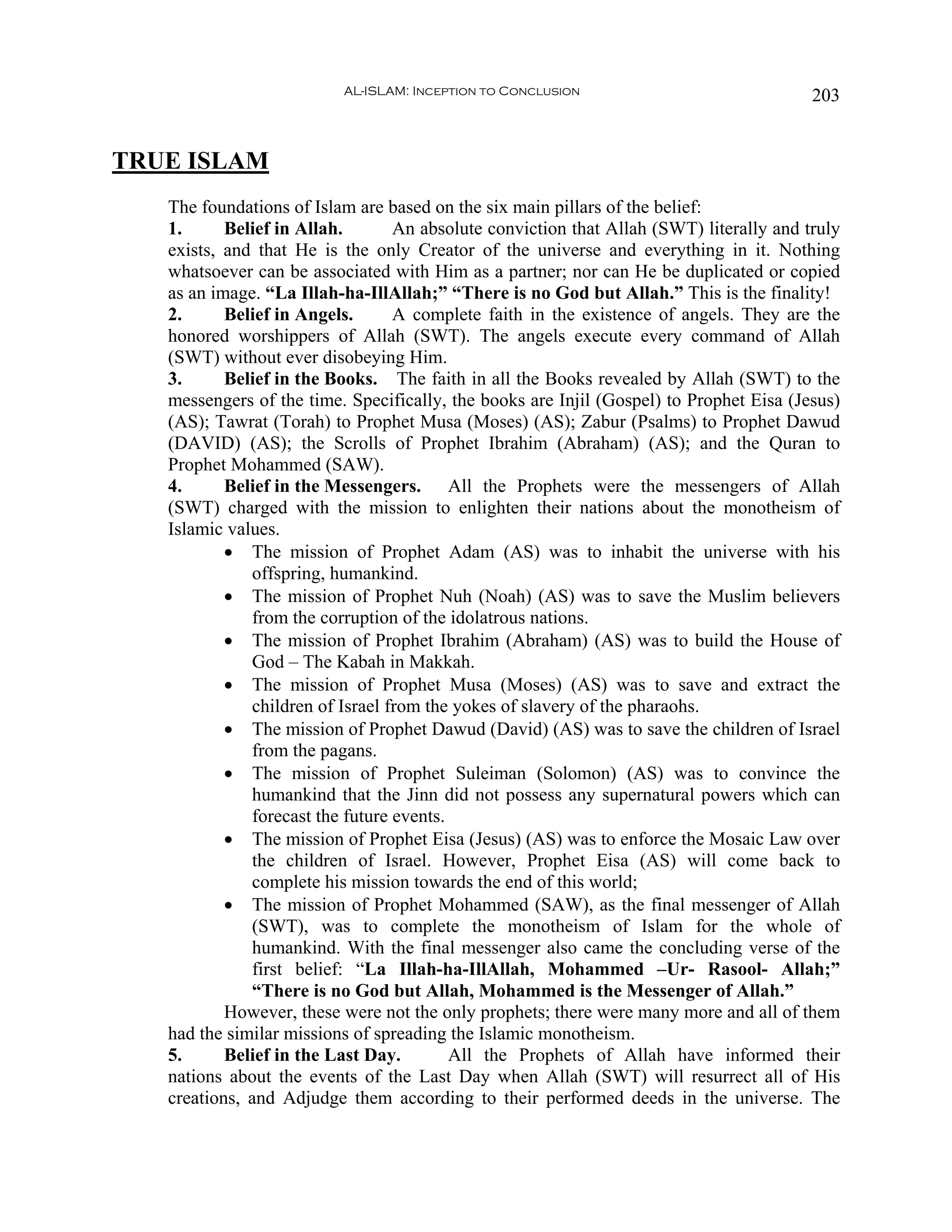 AL-ISLAM: Inception to Conclusion                              203


TRUE ISLAM
   The foundations of Islam are based on the six main pillars of the belief:
   1.      Belief in Allah.       An absolute conviction that Allah (SWT) literally and truly
   exists, and that He is the only Creator of the universe and everything in it. Nothing
   whatsoever can be associated with Him as a partner; nor can He be duplicated or copied
   as an image. “La Illah-ha-IllAllah;” “There is no God but Allah.” This is the finality!
   2.      Belief in Angels.      A complete faith in the existence of angels. They are the
   honored worshippers of Allah (SWT). The angels execute every command of Allah
   (SWT) without ever disobeying Him.
   3.      Belief in the Books. The faith in all the Books revealed by Allah (SWT) to the
   messengers of the time. Specifically, the books are Injil (Gospel) to Prophet Eisa (Jesus)
   (AS); Tawrat (Torah) to Prophet Musa (Moses) (AS); Zabur (Psalms) to Prophet Dawud
   (DAVID) (AS); the Scrolls of Prophet Ibrahim (Abraham) (AS); and the Quran to
   Prophet Mohammed (SAW).
   4.      Belief in the Messengers. All the Prophets were the messengers of Allah
   (SWT) charged with the mission to enlighten their nations about the monotheism of
   Islamic values.
           • The mission of Prophet Adam (AS) was to inhabit the universe with his
              offspring, humankind.
           • The mission of Prophet Nuh (Noah) (AS) was to save the Muslim believers
              from the corruption of the idolatrous nations.
           • The mission of Prophet Ibrahim (Abraham) (AS) was to build the House of
              God – The Kabah in Makkah.
           • The mission of Prophet Musa (Moses) (AS) was to save and extract the
              children of Israel from the yokes of slavery of the pharaohs.
           • The mission of Prophet Dawud (David) (AS) was to save the children of Israel
              from the pagans.
           • The mission of Prophet Suleiman (Solomon) (AS) was to convince the
              humankind that the Jinn did not possess any supernatural powers which can
              forecast the future events.
           • The mission of Prophet Eisa (Jesus) (AS) was to enforce the Mosaic Law over
              the children of Israel. However, Prophet Eisa (AS) will come back to
              complete his mission towards the end of this world;
           • The mission of Prophet Mohammed (SAW), as the final messenger of Allah
              (SWT), was to complete the monotheism of Islam for the whole of
              humankind. With the final messenger also came the concluding verse of the
              first belief: “La Illah-ha-IllAllah, Mohammed –Ur- Rasool- Allah;”
              “There is no God but Allah, Mohammed is the Messenger of Allah.”
           However, these were not the only prophets; there were many more and all of them
   had the similar missions of spreading the Islamic monotheism.
   5.      Belief in the Last Day.        All the Prophets of Allah have informed their
   nations about the events of the Last Day when Allah (SWT) will resurrect all of His
   creations, and Adjudge them according to their performed deeds in the universe. The
 
