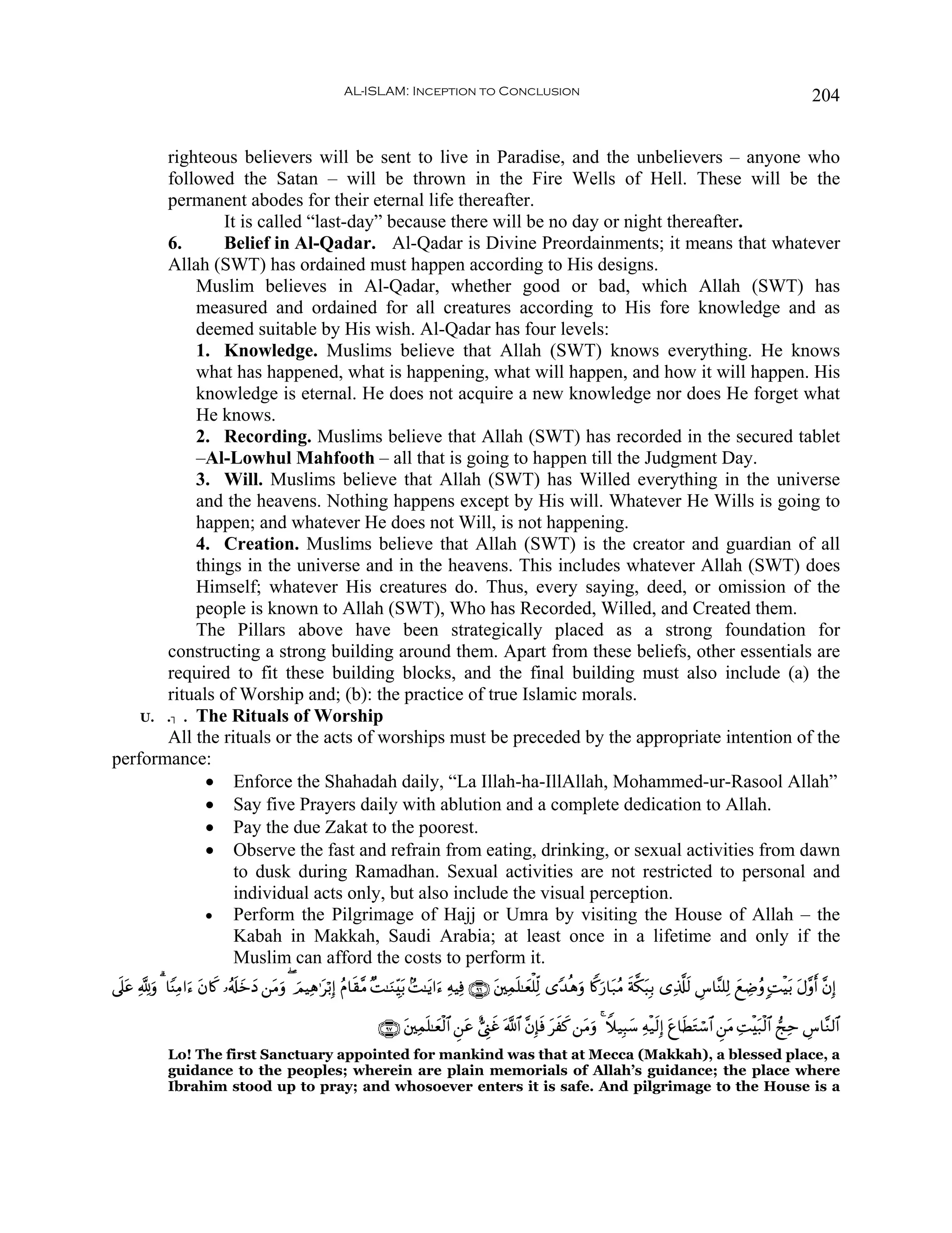 AL-ISLAM: Inception to Conclusion                                                                                     204


       righteous believers will be sent to live in Paradise, and the unbelievers – anyone who
       followed the Satan – will be thrown in the Fire Wells of Hell. These will be the
       permanent abodes for their eternal life thereafter.
                It is called “last-day” because there will be no day or night thereafter.
       6.       Belief in Al-Qadar. Al-Qadar is Divine Preordainments; it means that whatever
       Allah (SWT) has ordained must happen according to His designs.
            Muslim believes in Al-Qadar, whether good or bad, which Allah (SWT) has
            measured and ordained for all creatures according to His fore knowledge and as
            deemed suitable by His wish. Al-Qadar has four levels:
            1. Knowledge. Muslims believe that Allah (SWT) knows everything. He knows
            what has happened, what is happening, what will happen, and how it will happen. His
            knowledge is eternal. He does not acquire a new knowledge nor does He forget what
            He knows.
            2. Recording. Muslims believe that Allah (SWT) has recorded in the secured tablet
            –Al-Lowhul Mahfooth – all that is going to happen till the Judgment Day.
            3. Will. Muslims believe that Allah (SWT) has Willed everything in the universe
            and the heavens. Nothing happens except by His will. Whatever He Wills is going to
            happen; and whatever He does not Will, is not happening.
            4. Creation. Muslims believe that Allah (SWT) is the creator and guardian of all
            things in the universe and in the heavens. This includes whatever Allah (SWT) does
            Himself; whatever His creatures do. Thus, every saying, deed, or omission of the
            people is known to Allah (SWT), Who has Recorded, Willed, and Created them.
            The Pillars above have been strategically placed as a strong foundation for
       constructing a strong building around them. Apart from these beliefs, other essentials are
       required to fit these building blocks, and the final building must also include (a) the
       rituals of Worship and; (b): the practice of true Islamic morals.
    U.. . The Rituals of Worship
       All the rituals or the acts of worships must be preceded by the appropriate intention of the
performance:
             • Enforce the Shahadah daily, “La Illah-ha-IllAllah, Mohammed-ur-Rasool Allah”
             • Say five Prayers daily with ablution and a complete dedication to Allah.
             • Pay the due Zakat to the poorest.
             • Observe the fast and refrain from eating, drinking, or sexual activities from dawn
                  to dusk during Ramadhan. Sexual activities are not restricted to personal and
                  individual acts only, but also include the visual perception.
             • Perform the Pilgrimage of Hajj or Umra by visiting the House of Allah – the
                  Kabah in Makkah, Saudi Arabia; at least once in a lifetime and only if the
                  Muslim can afford the costs to perform it.
’n?ã ¬!uρ 3 $YΨÏΒ#u™ tβ%x. …ãs#yzyŠ ⎯tΒuρ ( zΟŠÏδ≡tö/Î) ãΠ$s)¨Β ×M≈uΖÉit/ 7M≈tƒ#u™ ÏμŠÏù ∩®∉∪ t⎦⎫Ïϑn=≈yèù=Ïj9 “Y‰èδuρ %Z.u‘$t7ãΒ sπ©3t6Î/ “Ï%©#9 Ä¨$¨Ψ=Ï9 yìÅÊãρ ;MøŠt/ tΑ¨ρr ¨βÎ)
   t                                                                                                                                              s

                                                                   ∩®∠∪ t⎦⎫Ïϑn=≈yèø9$# Ç⎯tã ;©Í_xî ©!$# ¨βÎ*sù txx. ⎯tΒuρ 4 Wξ‹Î6y™ Ïμø‹s9Î) tí$sÜtGó™$# Ç⎯tΒ ÏMøt7ø9$# kÏm Ä¨$¨Ζ9$#
              Lo! The first Sanctuary appointed for mankind was that at Mecca (Makkah), a blessed place, a
              guidance to the peoples; wherein are plain memorials of Allah’s guidance; the place where
              Ibrahim stood up to pray; and whosoever enters it is safe. And pilgrimage to the House is a
 