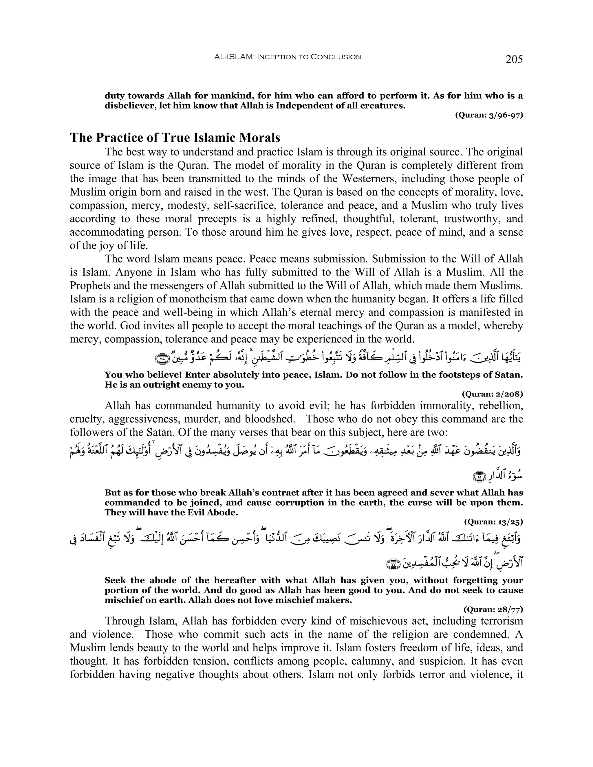AL-ISLAM: Inception to Conclusion                                                                                   205


             duty towards Allah for mankind, for him who can afford to perform it. As for him who is a
             disbeliever, let him know that Allah is Independent of all creatures.
                                                                                                                                                       (Quran: 3/96-97)


The Practice of True Islamic Morals
        The best way to understand and practice Islam is through its original source. The original
source of Islam is the Quran. The model of morality in the Quran is completely different from
the image that has been transmitted to the minds of the Westerners, including those people of
Muslim origin born and raised in the west. The Quran is based on the concepts of morality, love,
compassion, mercy, modesty, self-sacrifice, tolerance and peace, and a Muslim who truly lives
according to these moral precepts is a highly refined, thoughtful, tolerant, trustworthy, and
accommodating person. To those around him he gives love, respect, peace of mind, and a sense
of the joy of life.
        The word Islam means peace. Peace means submission. Submission to the Will of Allah
is Islam. Anyone in Islam who has fully submitted to the Will of Allah is a Muslim. All the
Prophets and the messengers of Allah submitted to the Will of Allah, which made them Muslims.
Islam is a religion of monotheism that came down when the humanity began. It offers a life filled
with the peace and well-being in which Allah’s eternal mercy and compassion is manifested in
the world. God invites all people to accept the moral teachings of the Quran as a model, whereby
mercy, compassion, tolerance and peace may be experienced in the world.
                                 ∩⊄⊃∇∪ ×⎦⎫Î7•Β Aρß‰ã öΝà6s9 …çμ¯ΡÎ) 4 Ç⎯≈sÜø‹¤±9$# ÅV≡uθäÜäz (#θãèÎ6®Ks? Ÿωuρ Zπ©ù!$Ÿ2 ÉΟù=Åb¡9$# ’Îû (#θè=äz÷Š$# (#θãΖtΒ#u™ š⎥⎪Ï%©!$# $yγ•ƒr'¯≈tƒ
                                                   t
             You who believe! Enter absolutely into peace, Islam. Do not follow in the footsteps of Satan.
             He is an outright enemy to you.
                                                                                                                                                          (Quran: 2/208)
        Allah has commanded humanity to avoid evil; he has forbidden immorality, rebellion,
cruelty, aggressiveness, murder, and bloodshed. Those who do not obey this command are the
followers of the Satan. Of the many verses that bear on this subject, here are two:
öΝçλm;ρ èπΨ÷è¯=9$# ãΝßγs9 y7Í×¯≈s9'ρé   ÇÚö‘F{$# ’Îû tβρß‰Å¡øãƒuρ Ÿ≅|¹θãƒ βr ÿ⎯ÏμÎ/ ª!$# ttΒr !$tΒ šχθãèsÜø)tƒuρ ⎯ÏμÉ)≈sV‹ÏΒ Ï‰÷èt/ .⎯ÏΒ «!$# y‰ôγtã tβθàÒà)Ζtƒ t⎦⎪Ï%©!$#uρ
      u o

                                                                                                                                                               ∩⊄∈∪ Í‘#¤$!$# â™þθß™
             But as for those who break Allah’s contract after it has been agreed and sever what Allah has
             commanded to be joined, and cause corruption in the earth, the curse will be upon them.
             They will have the Evil Abode.
                                                                                                                                                           (Quran: 13/25)

’Îû Š$|¡xø9$# Æö7s? Ÿωρ ( šø‹s9Î) ª!$# z⎯|¡ômr !$yϑŸ2 ⎯Å¡ômrρ ( $u‹÷Ρ‘‰9$# š∅ÏΒ y7t7ŠÅÁtΡ š[Ψs? Ÿωuρ ( nοtÅzFψ$# u‘#¤$!$# ª!$# š9t?#u™ !$yϑ‹Ïù ÆtGö/$#uρ
    y                   u                                        u

                                                                                                                            ∩∠∠∪ t⎦⎪Ï‰Å¡øßϑø9$# =Ïtä† Ÿω ©!$# ¨βÎ) ( ÇÚö‘{$#
                                                                                                                                                                           F
             Seek the abode of the hereafter with what Allah has given you, without forgetting your
             portion of the world. And do good as Allah has been good to you. And do not seek to cause
             mischief on earth. Allah does not love mischief makers.
                                                                                                                                                           (Quran: 28/77)
       Through Islam, Allah has forbidden every kind of mischievous act, including terrorism
and violence. Those who commit such acts in the name of the religion are condemned. A
Muslim lends beauty to the world and helps improve it. Islam fosters freedom of life, ideas, and
thought. It has forbidden tension, conflicts among people, calumny, and suspicion. It has even
forbidden having negative thoughts about others. Islam not only forbids terror and violence, it
 