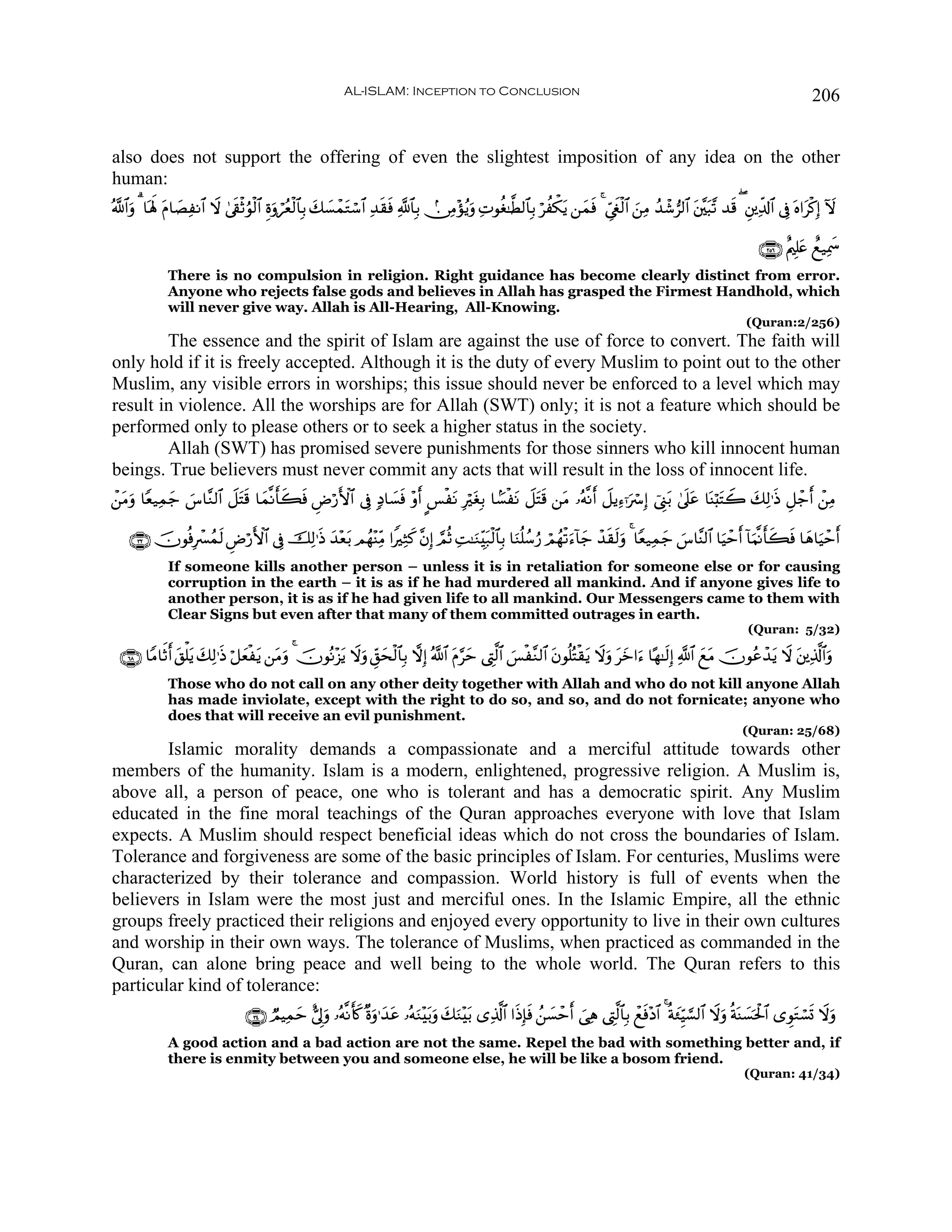 AL-ISLAM: Inception to Conclusion                                                                                          206


also does not support the offering of even the slightest imposition of any idea on the other
human:
ª!$#uρ 3 $oλm; tΠ$|ÁΡ$# Ÿω 4’s+øOâθø9$# Íοuρóãèø9$$Î/ y7|¡ôϑtGó™$# Ï‰s)sù «!$$Î/ -∅ÏΒ÷σãƒuρ ÏNθäó≈©Ü9$$Î/ öàõ3tƒ ⎯yϑsù 4 Äc©xöø9$# z⎯ÏΒ ß‰ô©”9$# t⎦¨⎫t6¨? ‰s% ( È⎦⎪Ïe$!$# ’Îû oν#tø.Î) Iω
                    Ï

                                                                                                                                                                          ∩⊄∈∉∪ îΛ⎧Î=tæ ìì‹Ïÿxœ
              There is no compulsion in religion. Right guidance has become clearly distinct from error.
              Anyone who rejects false gods and believes in Allah has grasped the Firmest Handhold, which
              will never give way. Allah is All-Hearing, All-Knowing.
                                                                                                                                                                       (Quran:2/256)
        The essence and the spirit of Islam are against the use of force to convert. The faith will
only hold if it is freely accepted. Although it is the duty of every Muslim to point out to the other
Muslim, any visible errors in worships; this issue should never be enforced to a level which may
result in violence. All the worships are for Allah (SWT) only; it is not a feature which should be
performed only to please others or to seek a higher status in the society.
        Allah (SWT) has promised severe punishments for those sinners who kill innocent human
beings. True believers must never commit any acts that will result in the loss of innocent life.
ô⎯Βuρ $Yè‹Ïϑ_ ¨$¨Ζ9$# Ÿ≅tFs% $yϑ¯Ρr'x6ù ÇÚö‘F{$# ’Îû 7Š$|¡sù ÷ρr C§øtΡ ÎötóÎ/ $G¡øtΡ Ÿ≅tFs% ⎯tΒ …çμ¯Ρ Ÿ≅ƒÏ™ℜuó Î) û©Í_t/ 4’n?tã $oΨö;tFŸ2 y7Ï9≡sŒ È≅ô_r ô⎯ÏΒ
  t         y }                       s                                                                   r

    ∩⊂⊄∪ šχθèùÎô£ßϑ9 ÇÚö‘F{$# ’Îû šÏ9≡sŒ y‰÷èt/ Οßγ÷ΨÏiΒ #ZÏWx. ¨βÎ) ¢ΟèO ÏM≈uΖÉit7ø9$$Î/ $uΖè=ß™â‘ óΟßγø?u™!$y_ ô‰s)s9uρ 4 $Yè‹Ïϑy_ }¨$¨Ψ9$# $uŠômr !$uΚ¯Ρr'x6sù $yδ$uŠômr
                    s
              If someone kills another person – unless it is in retaliation for someone else or for causing
              corruption in the earth – it is as if he had murdered all mankind. And if anyone gives life to
              another person, it is as if he had given life to all mankind. Our Messengers came to them with
              Clear Signs but even after that many of them committed outrages in earth.
                                                                                                                                                                       (Quran: 5/32)

  ∩∉∇∪ $YΒ$rOr t,ù=tƒ 7Ï9≡sŒ ö≅yèøtƒ ⎯tΒρ 4 šχθçΡ÷“tƒ Ÿωuρ Èd,ysø9$$Î/ ωÎ) ª!$# tΠ§ym ©ÉL©9$# }§ø¨Ζ9$# tβθè=çFø)tƒ Ÿωuρ tyz#u™ $·γ≈s9Î) «!$# yìtΒ šχθããô‰tƒ Ÿω t⎦⎪Ï%©!$#uρ
                       y                  u
              Those who do not call on any other deity together with Allah and who do not kill anyone Allah
              has made inviolate, except with the right to do so, and so, and do not fornicate; anyone who
              does that will receive an evil punishment.
                                                                                                                                                                      (Quran: 25/68)
        Islamic morality demands a compassionate and a merciful attitude towards other
members of the humanity. Islam is a modern, enlightened, progressive religion. A Muslim is,
above all, a person of peace, one who is tolerant and has a democratic spirit. Any Muslim
educated in the fine moral teachings of the Quran approaches everyone with love that Islam
expects. A Muslim should respect beneficial ideas which do not cross the boundaries of Islam.
Tolerance and forgiveness are some of the basic principles of Islam. For centuries, Muslims were
characterized by their tolerance and compassion. World history is full of events when the
believers in Islam were the most just and merciful ones. In the Islamic Empire, all the ethnic
groups freely practiced their religions and enjoyed every opportunity to live in their own cultures
and worship in their own ways. The tolerance of Muslims, when practiced as commanded in the
Quran, can alone bring peace and well being to the whole world. The Quran refers to this
particular kind of tolerance:
                                   ∩⊂⊆∪ ÒΟŠÏϑym ;’Íuρ …çμ¯Ρr(x. ×οuρ≡y‰ã …çμuΖ÷t/uρ y7uΖ÷t/ “Ï%©!$# #sŒÎ*sù ß⎯|¡ômr }‘Ïδ ©ÉL©9$$Î/ ôìsù÷Š$# 4 èπy∞ÍhŠ¡¡9$# Ÿωuρ èπoΨ|¡ptø:$# “ÈθtGó¡n@ Ÿωuρ
                                                                        t
              A good action and a bad action are not the same. Repel the bad with something better and, if
              there is enmity between you and someone else, he will be like a bosom friend.
                                                                                                                                                                      (Quran: 41/34)
 