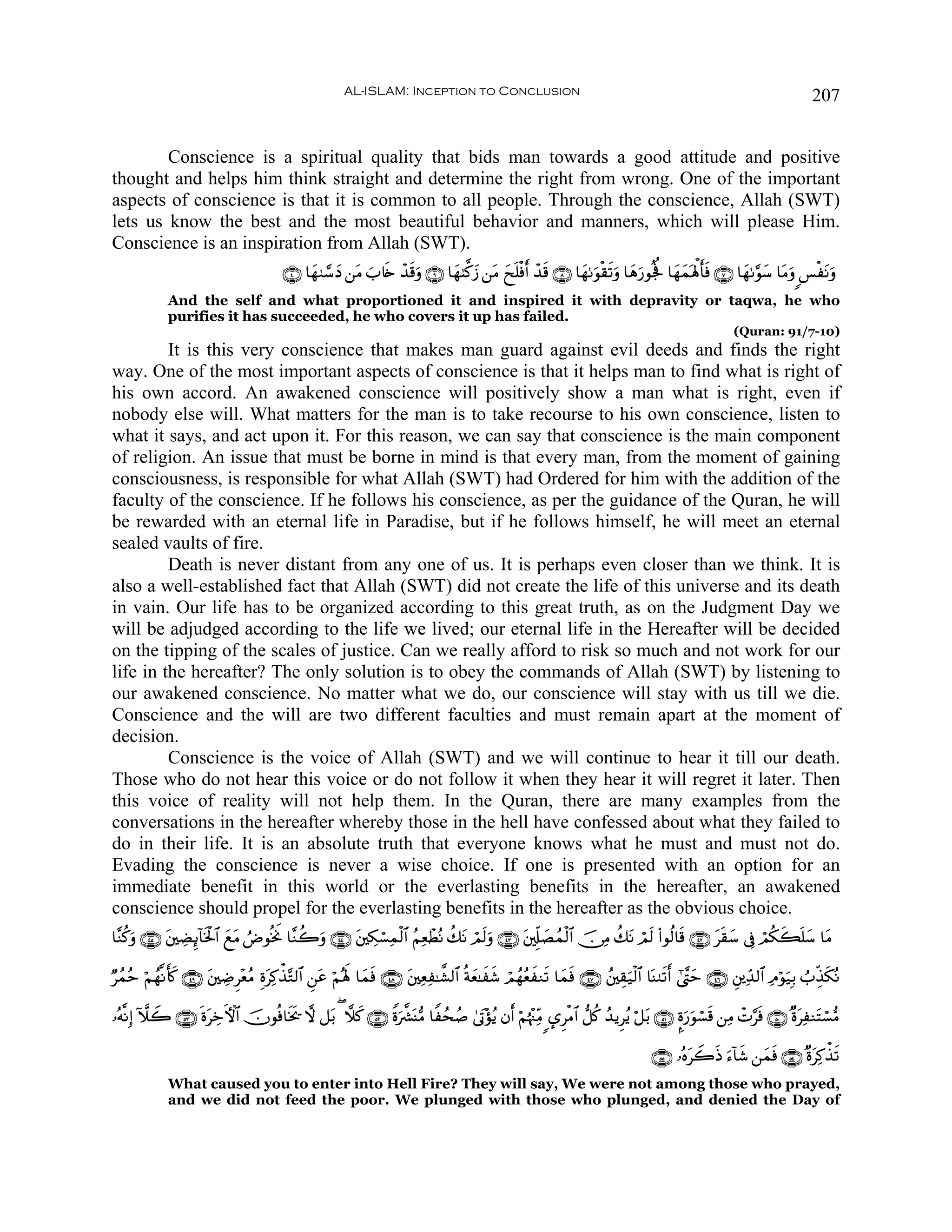 AL-ISLAM: Inception to Conclusion                                                                                 207


        Conscience is a spiritual quality that bids man towards a good attitude and positive
thought and helps him think straight and determine the right from wrong. One of the important
aspects of conscience is that it is common to all people. Through the conscience, Allah (SWT)
lets us know the best and the most beautiful behavior and manners, which will please Him.
Conscience is an inspiration from Allah (SWT).
                                         ∩⊇⊃∪ $yγ9¢™yŠ ⎯tΒ z%s{ ô‰s%uρ ∩®∪ $yγ8©.y— ⎯tΒ yxn=øùr ô‰s% ∩∇∪ $yγ1uθø)s?uρ $yδu‘θègé $yγyϑoλù;r'sù ∩∠∪ $yγ1§θy™ $tΒuρ §øtΡuρ
             And the self and what proportioned it and inspired it with depravity or taqwa, he who
             purifies it has succeeded, he who covers it up has failed.
                                                                                                                                                       (Quran: 91/7-10)
         It is this very conscience that makes man guard against evil deeds and finds the right
way. One of the most important aspects of conscience is that it helps man to find what is right of
his own accord. An awakened conscience will positively show a man what is right, even if
nobody else will. What matters for the man is to take recourse to his own conscience, listen to
what it says, and act upon it. For this reason, we can say that conscience is the main component
of religion. An issue that must be borne in mind is that every man, from the moment of gaining
consciousness, is responsible for what Allah (SWT) had Ordered for him with the addition of the
faculty of the conscience. If he follows his conscience, as per the guidance of the Quran, he will
be rewarded with an eternal life in Paradise, but if he follows himself, he will meet an eternal
sealed vaults of fire.
         Death is never distant from any one of us. It is perhaps even closer than we think. It is
also a well-established fact that Allah (SWT) did not create the life of this universe and its death
in vain. Our life has to be organized according to this great truth, as on the Judgment Day we
will be adjudged according to the life we lived; our eternal life in the Hereafter will be decided
on the tipping of the scales of justice. Can we really afford to risk so much and not work for our
life in the hereafter? The only solution is to obey the commands of Allah (SWT) by listening to
our awakened conscience. No matter what we do, our conscience will stay with us till we die.
Conscience and the will are two different faculties and must remain apart at the moment of
decision.
         Conscience is the voice of Allah (SWT) and we will continue to hear it till our death.
Those who do not hear this voice or do not follow it when they hear it will regret it later. Then
this voice of reality will not help them. In the Quran, there are many examples from the
conversations in the hereafter whereby those in the hell have confessed about what they failed to
do in their life. It is an absolute truth that everyone knows what he must and must not do.
Evading the conscience is never a wise choice. If one is presented with an option for an
immediate benefit in this world or the everlasting benefits in the hereafter, an awakened
conscience should propel for the everlasting benefits in the hereafter as the obvious choice.
$¨Ζä.ρ ∩⊆∈∪ t⎦⎫ÅÒÍ←!$sƒø:$# ìΒ ÞÚθèƒwΥ $¨Ζà2ρ ∩⊆⊆∪ ⎦⎫Å3ó¡Ïϑø9$# ãΝÏèôÜçΡ à7tΡ óΟs9uρ ∩⊆⊂∪ t⎦,Íj#|Áßϑø9$# š∅ÏΒ à7tΡ óΟs9 (#θä9$s% ∩⊆⊄∪ ts)y™ ’Îû óΟä3x6n=y™ $tΒ
     u                      y t             u      t

Ößϑãm öΝßγ¯Ρr(x. ∩⊆®∪ ⎦⎫ÅÊÌ÷èãΒ ÍοtÏ.õ‹−G9$# Ç⎯ã öΝçλm; $yϑsù ∩⊆∇∪ t⎦⎫ÏèÏ≈¤±9$# èπyè≈xx© óΟßγãèxΖs? $yϑsù ∩⊆∠∪ ß⎦⎫É)u‹ø9$# $oΨ9s?r #©¨Lym ∩⊆∉∪ È⎦⎪Ïd‰9$# ÏΘöθ‹Î/ ÜÉj‹s3çΡ
                       t                          t                                                                                                                 u

…çμ¯ΡÎ) HξŸ2 ∩∈⊂∪ nοtÅzFψ$# šχθèù$sƒs† ω ≅t/ ( ξx. ∩∈⊄∪ Zοu¤³oΨ•Β $Zßsß¹ 4’tA÷σãƒ βr öΝåκ÷]ÏiΒ ›ÌøΒ$# ‘≅ä. ß‰ƒÌãƒ ö≅t/ ∩∈⊇∪ ¥οu‘uθó¡s% ⎯ÏΒ ôN§sù ∩∈⊃∪ ×οtÏΖtFó¡•Β

                                                                                                                                   ∩∈∈∪ …çνtŸ2sŒ u™!$x© ⎯yϑsù ∩∈⊆∪ ×οtÏ.õ‹s?
             What caused you to enter into Hell Fire? They will say, We were not among those who prayed,
             and we did not feed the poor. We plunged with those who plunged, and denied the Day of
 