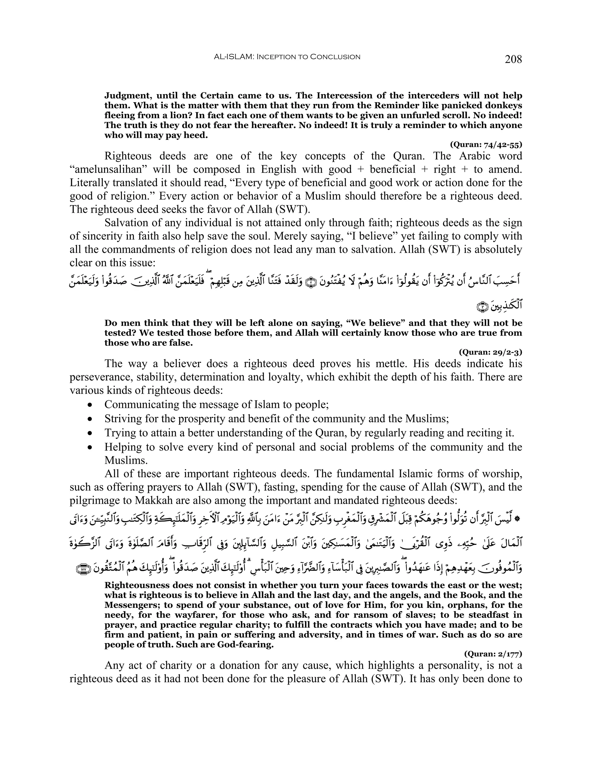 AL-ISLAM: Inception to Conclusion                                                                                             208


               Judgment, until the Certain came to us. The Intercession of the interceders will not help
               them. What is the matter with them that they run from the Reminder like panicked donkeys
               fleeing from a lion? In fact each one of them wants to be given an unfurled scroll. No indeed!
               The truth is they do not fear the hereafter. No indeed! It is truly a reminder to which anyone
               who will may pay heed.
                                                                                                                                                                    (Quran: 74/42-55)
         Righteous deeds are one of the key concepts of the Quran. The Arabic word
“amelunsalihan” will be composed in English with good + beneficial + right + to amend.
Literally translated it should read, “Every type of beneficial and good work or action done for the
good of religion.” Every action or behavior of a Muslim should therefore be a righteous deed.
The righteous deed seeks the favor of Allah (SWT).
         Salvation of any individual is not attained only through faith; righteous deeds as the sign
of sincerity in faith also help save the soul. Merely saying, “I believe” yet failing to comply with
all the commandments of religion does not lead any man to salvation. Allah (SWT) is absolutely
clear on this issue:
£⎯yϑn=èu‹s9uρ (#θè%y‰|¹ š⎥⎪Ï%©!$# ª!$# £⎯yϑn=÷èu‹n=sù ( öΝÎγÎ=ö6s% ⎯ÏΒ t⎦⎪Ï%©!$# $¨ΖtFsù ô‰s)s9uρ ∩⊄∪ tβθãΖtFøãƒ Ÿω öΝèδuρ $¨ΨtΒ#u™ (#þθä9θà)tƒ βr (#þθä.uøIãƒ βr â¨$¨Ζ9$# |=Å¡ym
      ÷                                                                                                                                                                              r

                                                                                                                                                                                ∩⊂∪ t⎦⎫Î/É‹≈s3ø9$#
               Do men think that they will be left alone on saying, “We believe” and that they will not be
               tested? We tested those before them, and Allah will certainly know those who are true from
               those who are false.
                                                                                                                                                                        (Quran: 29/2-3)
       The way a believer does a righteous deed proves his mettle. His deeds indicate his
perseverance, stability, determination and loyalty, which exhibit the depth of his faith. There are
various kinds of righteous deeds:
    • Communicating the message of Islam to people;
    • Striving for the prosperity and benefit of the community and the Muslims;
    • Trying to attain a better understanding of the Quran, by regularly reading and reciting it.
    • Helping to solve every kind of personal and social problems of the community and the
       Muslims.
       All of these are important righteous deeds. The fundamental Islamic forms of worship,
such as offering prayers to Allah (SWT), fasting, spending for the cause of Allah (SWT), and the
pilgrimage to Makkah are also among the important and mandated righteous deeds:
’tA#u™ρ ⎯↵Íh‹Î;¨Ζ9$#uρ É=≈tGÅ3ø9$#uρ Ïπx6Í×¯≈n=yϑø9$#uρ ÌÅzFψ$# ÏΘöθu‹ø9$#uρ «!$$Î/ z⎯tΒ#u™ ô⎯tΒ §É9ø9$# £⎯Å3≈s9uρ ÉÌøóyϑø9$#uρ É−Îô³yϑø9$# Ÿ≅t6Ï% öΝä3yδθã_ãρ (#θ—9uθè? βr §É9ø9$# }§øŠ©9 *
      u z

nο4θŸ2¨“9$# ’tA#u™ρ ο4θ=¢Á9$# uΘ$s%ruρ ÅU$s%Ìh9$# ’Îûuρ ⎦,Î#Í←!$¡¡9$#uρ È≅‹Î6¡¡9$# ⎦ø⌠$#uρ t⎦⎫Å3≈|¡yϑø9$#uρ 4’yϑ≈tGuŠø9$#uρ 4†n1öà)ø9$# “ÍρsŒ ⎯ÏμÎm6ãm 4’n?tã tΑ$yϑø9$#
                  u n n                                   t                          t

  ∩⊇∠∠∪ tβθà)−Gßϑø9$# ãΝèδ 7Í×¯≈s9ρéρ ( (#θè%y‰|¹ t⎦⎪Ï%©!$# y7Í×¯≈s9'ρé 3 Ä¨ù't7ø9$# t⎦⎫Ïnuρ Ï™!#§œØ9$#ρ Ï™!$y™ù't7ø9$# ’Îû t⎦⎪ÎÉ9≈¢Á9$#uρ ( (#ρß‰yγ≈tã #sŒÎ) öΝÏδÏ‰ôγyèÎ/ šχθèùθßϑø9$#uρ
                           y      ' u                                                                     u
               Righteousness does not consist in whether you turn your faces towards the east or the west;
               what is righteous is to believe in Allah and the last day, and the angels, and the Book, and the
               Messengers; to spend of your substance, out of love for Him, for you kin, orphans, for the
               needy, for the wayfarer, for those who ask, and for ransom of slaves; to be steadfast in
               prayer, and practice regular charity; to fulfill the contracts which you have made; and to be
               firm and patient, in pain or suffering and adversity, and in times of war. Such as do so are
               people of truth. Such are God-fearing.
                                                                                                                                                                          (Quran: 2/177)
       Any act of charity or a donation for any cause, which highlights a personality, is not a
righteous deed as it had not been done for the pleasure of Allah (SWT). It has only been done to
 