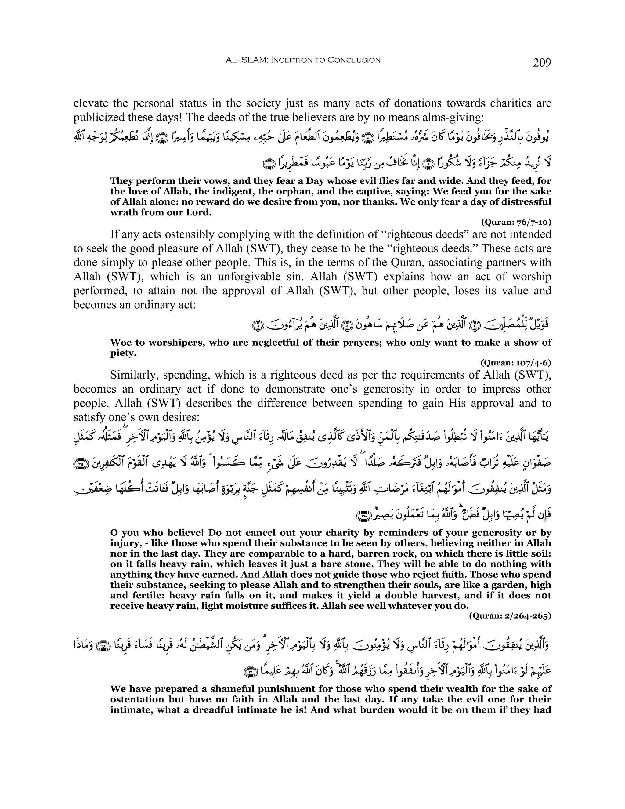 AL-ISLAM: Inception to Conclusion                                                                                          209


elevate the personal status in the society just as many acts of donations towards charities are
publicized these days! The deeds of the true believers are by no means alms-giving:
«!$# Ïμ_θÏ9 ö/ä3ãΚÏèôÜçΡ $oÿ©ςÎ) ∩∇∪ #·Å™ruρ $VϑŠÏKtƒuρ $YΖŠÅ3ó¡ÏΒ ⎯ÏμÎm7ãm 4’n?ã tΠ$yè©Ü9$# tβθßϑÏèôÜãƒuρ ∩∠∪ #ZÏÜtGó¡ãΒ …çν•Ÿ° tβ%x. $YΒöθtƒ tβθèù$sƒs†uρ Í‘õ‹¨Ζ9$$Î/ tβθèùθãƒ
       ô u                                                                         t

                                                                            ∩⊇⊃∪ #ƒÌsÜôϑs% $U™θç7tã $·Βöθtƒ $uΖÎn/§‘ ⎯ÏΒ ß∃$sƒwΥ $¯ΡÎ) ∩®∪ #·‘θä3ä© Ÿωuρ [™!#t“y_ óΟä3ΖÏΒ ß‰ƒÌçΡ Ÿω
              They perform their vows, and they fear a Day whose evil flies far and wide. And they feed, for
              the love of Allah, the indigent, the orphan, and the captive, saying: We feed you for the sake
              of Allah alone: no reward do we desire from you, nor thanks. We only fear a day of distressful
              wrath from our Lord.
                                                                                                                                                                   (Quran: 76/7-10)
        If any acts ostensibly complying with the definition of “righteous deeds” are not intended
to seek the good pleasure of Allah (SWT), they cease to be the “righteous deeds.” These acts are
done simply to please other people. This is, in the terms of the Quran, associating partners with
Allah (SWT), which is an unforgivable sin. Allah (SWT) explains how an act of worship
performed, to attain not the approval of Allah (SWT), but other people, loses its value and
becomes an ordinary act:
                                                                       ∩∉∪ šχρâ™!#tãƒ öΝèδ t⎦⎪Ï%©!$# ∩∈∪ tβθèδ$y™ öΝÍκÍEŸξ|¹ ⎯tã öΝèδ t⎦⎪Ï%©!$# ∩⊆∪ š⎥,Íj#|Áßϑù=Ïj9 ×≅÷ƒuθsù
              Woe to worshipers, who are neglectful of their prayers; who only want to make a show of
              piety.
                                                                                                                                                                   (Quran: 107/4-6)
        Similarly, spending, which is a righteous deed as per the requirements of Allah (SWT),
becomes an ordinary act if done to demonstrate one’s generosity in order to impress other
people. Allah (SWT) describes the difference between spending to gain His approval and to
satisfy one’s own desires:
È≅sVyϑ. …ãé#sVyϑsù ( ÌÅzFψ$# ÏΘöθu‹ø9$#uρ «!$$Î/ ß⎯ÏΒ÷σãƒ Ÿωuρ Ä¨$¨Ζ9$# u™!$sÍ‘ …ãs!$tΒ ß,ÏΨãƒ “É‹©9$%x. 3“sŒF{$#uρ Çd⎯yϑø9$$Î/ Νä3ÏG≈s%y‰¹ (#θè=ÏÜö7è? Ÿω (#θãΖtΒ#u™ t⎦⎪Ï%©!$# $yγ•ƒr'¯≈ƒ
      x                                                                                                                                        |                                              t

∩⊄∉⊆∪ ⎦⎪ÍÏ≈s3ø9$# Πöθs)ø9$# “Ï‰ôγtƒ Ÿω ª!$#uρ 3 (#θç7|¡Ÿ2 $£ϑÏiΒ ™ó©x« 4’n?tã šχρâ‘Ï‰ø)tƒ ω ( #V$ù#|¹ …çμŸ2utIsù ×≅Î/#uρ …çμt/$|¹r'sù Ò#tè? Ïμø‹n=tã Aβ#uθø|¹
      t             t

⎥÷⎫x÷èÅÊ $yγn=à2é ôMs?$t↔sù ×≅Î/#uρ $yγt/$|¹r οuθö/tÎ/ ¥π¨Ψy_ È≅sVyϑx. öΝÎγÅ¡àΡr ô⎯ÏiΒ $GÎ7ø[s?uρ «!$# ÅV$|ÊötΒ u™!$tóÏGö/$# ãΝßγs9≡uθøΒr šχθà)ÏΨãƒ t⎦⎪Ï%©!$# ã≅sWtΒuρ
É

                                                                                                                 ∩⊄∉∈∪ îÅÁt/ tβθè=yϑ÷è? $yϑÎ/ ª!$#uρ 3 @≅sÜsù ×≅Î/#uρ $pκö:ÅÁãƒ öΝ©9 βÎ*ù
                                                                                                                                        s                                                 s
              O you who believe! Do not cancel out your charity by reminders of your generosity or by
              injury, - like those who spend their substance to be seen by others, believing neither in Allah
              nor in the last day. They are comparable to a hard, barren rock, on which there is little soil:
              on it falls heavy rain, which leaves it just a bare stone. They will be able to do nothing with
              anything they have earned. And Allah does not guide those who reject faith. Those who spend
              their substance, seeking to please Allah and to strengthen their souls, are like a garden, high
              and fertile: heavy rain falls on it, and makes it yield a double harvest, and if it does n0t
              receive heavy rain, light moisture suffices it. Allah see well whatever you do.
                                                                                                                                                              (Quran: 2/264-265)


#sŒ$tΒuρ ∩⊂∇∪ $YΨƒÌs% u™!$|¡sù $YΨƒÌs% …çμ9 ß⎯≈sÜø‹¤±9$# Ç⎯ä3tƒ ⎯tΒuρ 3 ÌÅzFψ$# ÏΘöθu‹ø9$$Î/ Ÿωuρ «!$$Î/ šχθãΨÏΒ÷σãƒ Ÿωuρ Ä¨$¨Ψ9$# u™!$sÍ‘ öΝßγs9≡uθøΒr šχθà)ÏΨãƒ t⎦⎪Ï%©!$#uρ
                                            s

                                                                    ∩⊂®∪ $¸ϑŠÎ=ã óΟÎγÎ/ ª!$# tβ%x.uρ 4 ª!$# ÞΟßγ%y—u‘ $£ϑÏΒ (#θà)xΡruρ ÌÅzFψ$# ÏΘöθu‹ø9$#uρ «!$$Î/ (#θãΖtΒ#u™ öθs9 öΝÍκön=tã
                                                                               t                                s
              We have prepared a shameful punishment for those who spend their wealth for the sake of
              ostentation but have no faith in Allah and the last day. If any take the evil one for their
              intimate, what a dreadful intimate he is! And what burden would it be on them if they had
 