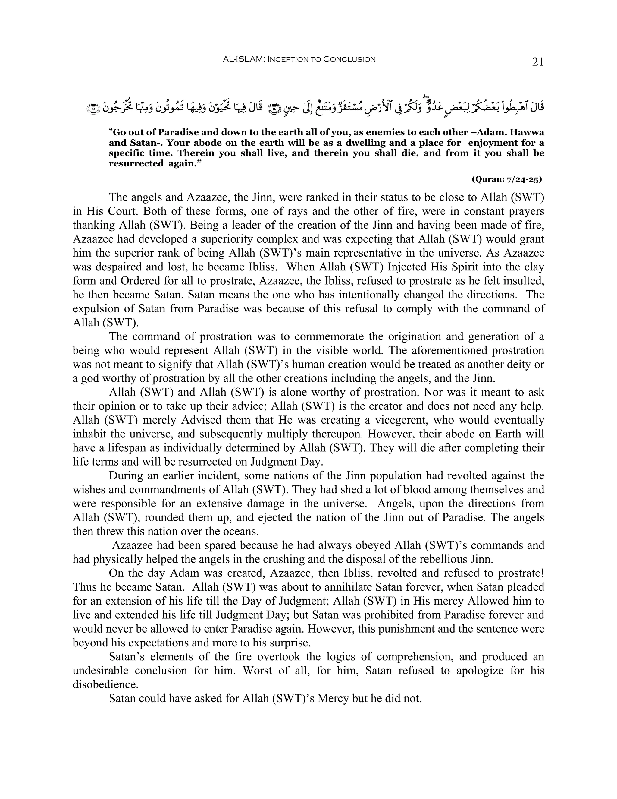 AL-ISLAM: Inception to Conclusion                                                                                       21


   ∩⊄∈∪ tβθã_tøƒéB $pκ÷]ÏΒuρ tβθè?θßϑ? $yγ‹Ïùuρ tβöθu‹øtrB $pκÏù tΑ$s% ∩⊄⊆∪ &⎦⎫Ïm 4’n<Î) ìì≈tFtΒuρ @s)tGó¡ãΒ ÇÚö‘F{$# ’Îû ö/ä3s9uρ ( Aρß‰tã CÙ÷èt7Ï9 ö/ä3àÒ÷èt/ (#θäÜÎ7÷δ$# tΑ$s%
                                      s

           “Go out of Paradise and down to the earth all of you, as enemies to each other –Adam. Hawwa
           and Satan-. Your abode on the earth will be as a dwelling and a place for enjoyment for a
           specific time. Therein you shall live, and therein you shall die, and from it you shall be
           resurrected again.”
                                                                                                                                                       (Quran: 7/24-25)

        The angels and Azaazee, the Jinn, were ranked in their status to be close to Allah (SWT)
in His Court. Both of these forms, one of rays and the other of fire, were in constant prayers
thanking Allah (SWT). Being a leader of the creation of the Jinn and having been made of fire,
Azaazee had developed a superiority complex and was expecting that Allah (SWT) would grant
him the superior rank of being Allah (SWT)’s main representative in the universe. As Azaazee
was despaired and lost, he became Ibliss. When Allah (SWT) Injected His Spirit into the clay
form and Ordered for all to prostrate, Azaazee, the Ibliss, refused to prostrate as he felt insulted,
he then became Satan. Satan means the one who has intentionally changed the directions. The
expulsion of Satan from Paradise was because of this refusal to comply with the command of
Allah (SWT).
        The command of prostration was to commemorate the origination and generation of a
being who would represent Allah (SWT) in the visible world. The aforementioned prostration
was not meant to signify that Allah (SWT)’s human creation would be treated as another deity or
a god worthy of prostration by all the other creations including the angels, and the Jinn.
        Allah (SWT) and Allah (SWT) is alone worthy of prostration. Nor was it meant to ask
their opinion or to take up their advice; Allah (SWT) is the creator and does not need any help.
Allah (SWT) merely Advised them that He was creating a vicegerent, who would eventually
inhabit the universe, and subsequently multiply thereupon. However, their abode on Earth will
have a lifespan as individually determined by Allah (SWT). They will die after completing their
life terms and will be resurrected on Judgment Day.
        During an earlier incident, some nations of the Jinn population had revolted against the
wishes and commandments of Allah (SWT). They had shed a lot of blood among themselves and
were responsible for an extensive damage in the universe. Angels, upon the directions from
Allah (SWT), rounded them up, and ejected the nation of the Jinn out of Paradise. The angels
then threw this nation over the oceans.
         Azaazee had been spared because he had always obeyed Allah (SWT)’s commands and
had physically helped the angels in the crushing and the disposal of the rebellious Jinn.
        On the day Adam was created, Azaazee, then Ibliss, revolted and refused to prostrate!
Thus he became Satan. Allah (SWT) was about to annihilate Satan forever, when Satan pleaded
for an extension of his life till the Day of Judgment; Allah (SWT) in His mercy Allowed him to
live and extended his life till Judgment Day; but Satan was prohibited from Paradise forever and
would never be allowed to enter Paradise again. However, this punishment and the sentence were
beyond his expectations and more to his surprise.
        Satan’s elements of the fire overtook the logics of comprehension, and produced an
undesirable conclusion for him. Worst of all, for him, Satan refused to apologize for his
disobedience.
        Satan could have asked for Allah (SWT)’s Mercy but he did not.
 