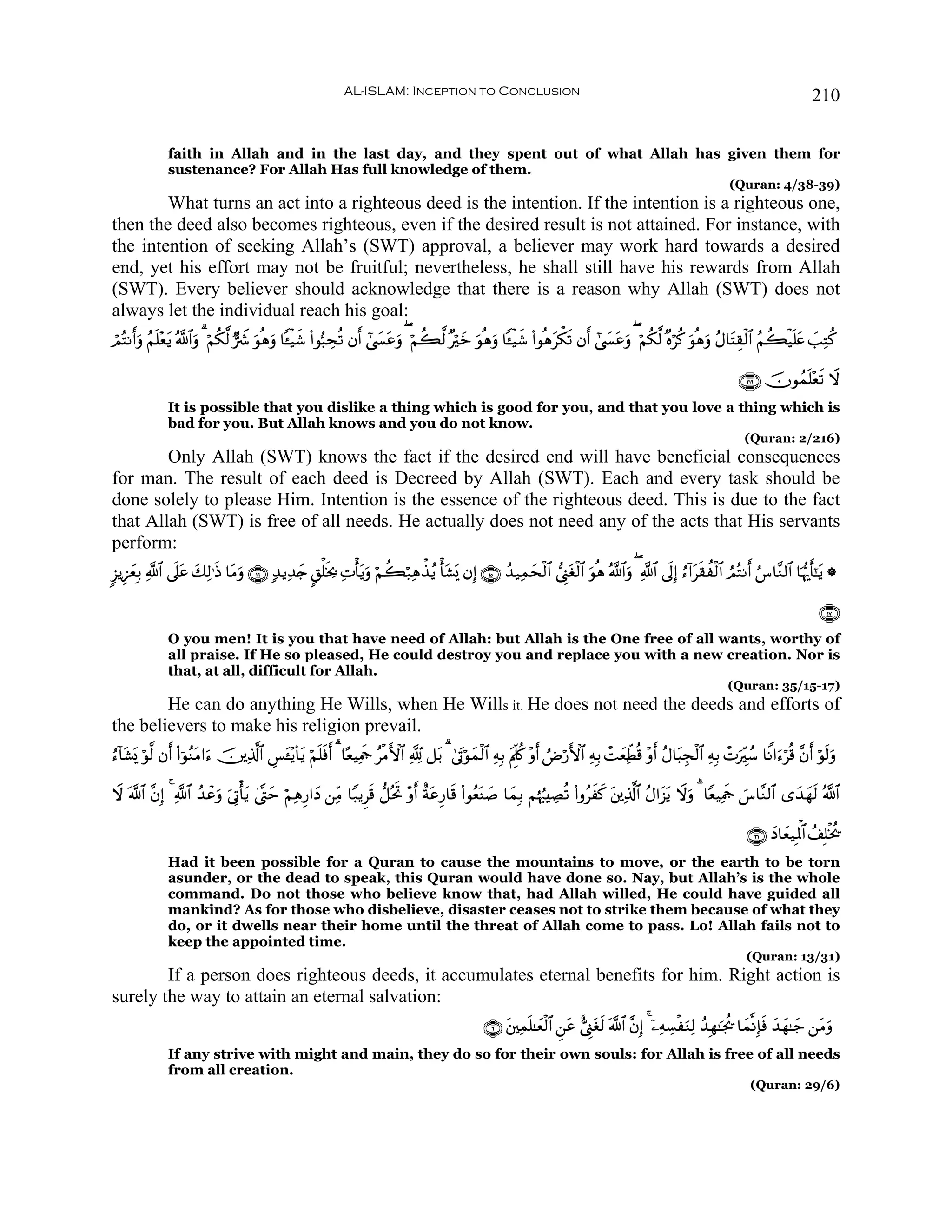 AL-ISLAM: Inception to Conclusion                                                                                             210


               faith in Allah and in the last day, and they spent out of what Allah has given them for
               sustenance? For Allah Has full knowledge of them.
                                                                                                                                                                      (Quran: 4/38-39)
        What turns an act into a righteous deed is the intention. If the intention is a righteous one,
then the deed also becomes righteous, even if the desired result is not attained. For instance, with
the intention of seeking Allah’s (SWT) approval, a believer may work hard towards a desired
end, yet his effort may not be fruitful; nevertheless, he shall still have his rewards from Allah
(SWT). Every believer should acknowledge that there is a reason why Allah (SWT) does not
always let the individual reach his goal:
óΟçFΡrρ ãΝn=÷ètƒ ª!#ρ 3 öΝä3©9 @Ÿ° uθèδuρ $↔ø‹x© (#θ™6Åsè? βr #©|¤tãuρ ( öΝà6©9 ×öyz uθèδuρ $↔ø‹x© (#θèδtõ3s? βr #©|¤tãuρ ( öΝä3©9 ×νöä. uθèδuρ ãΑ$tFÉ)ø9$# ãΝà6ø‹n=tæ |=ÏGä.
       u            $u

                                                                                                                                                                        ∩⊄⊇∉∪ šχθßϑn=÷ès? Ÿω
               It is possible that you dislike a thing which is good for you, and that you love a thing which is
               bad for you. But Allah knows and you do not know.
                                                                                                                                                                          (Quran: 2/216)
        Only Allah (SWT) knows the fact if the desired end will have beneficial consequences
for man. The result of each deed is Decreed by Allah (SWT). Each and every task should be
done solely to please Him. Intention is the essence of the righteous deed. This is due to the fact
that Allah (SWT) is free of all needs. He actually does not need any of the acts that His servants
perform:
9“ƒÍ•yèÎ/ «!$# ’n?ã y7Ï9≡sŒ $tΒuρ ∩⊇∉∪ 7‰ƒÏ‰y` 9,ù=sƒ¿2 ÏNù'tƒuρ öΝà6ö7Ïδõ‹ãƒ ù't±o„ βÎ) ∩⊇∈∪ ß‰‹Ïϑysø9$# ©Í_tóø9$# θèδ ª!$#uρ ( «!$# ’nÎ) â™!#ts)àø9$# ÞΟçFΡr â¨$¨Ζ9$# $pκš‰r'¯≈ƒ *
                  t                                                                                                  u                                                                t

                                                                                                                                                                                              ∩⊇∠∪
               O you men! It is you that have need of Allah: but Allah is the One free of all wants, worthy of
               all praise. If He so pleased, He could destroy you and replace you with a new creation. Nor is
               that, at all, difficult for Allah.
                                                                                                                                                                     (Quran: 35/15-17)
        He can do anything He Wills, when He Wills it. He does not need the deeds and efforts of
the believers to make his religion prevail.
â™!$t±o„ öθ©9 βr (#þθΖΒ#u™ š⎥⎪Ï%©!$# Ä§t↔÷ƒ($tƒ öΝn=sù 3 $·èŠÏΗsd ãøΒF{$# °! ≅t/ 3 4’tAöθyϑø9$# ÏμÎ/ tΛÍjä. ÷ρr ÞÚö‘F{$# ÏμÎ/ ôMyèÏeÜè% ÷ρr ãΑ$t6Éfø9$# ÏμÎ/ ôNuÉiß™ $ZΡ#u™öè% ¨βr öθs9uρ
                      ãt                               r

Ÿω ©!$# ¨βÎ) 4 «!$# ß‰ôãuρ u’ÎAù'tƒ 4©®Lym öΝÏδÍ‘#yŠ ⎯ÏiΒ $Y7ƒÌs% ‘≅çtrB ÷ρr îπtãÍ‘$s% (#θãèoΨ|¹ $yϑÎ/ Νåκâ:ÅÁè? (#ρãxx. t⎦⎪Ï%©!$# ãΑ#t“tƒ Ÿωuρ 3 $YèŠÏΗd }¨$¨Ζ9$# “y‰yγs9 ª!$#
                                                                                                                                                             s

                                                                                                                                                                          ∩⊂⊇∪ yŠ$yè‹ÎRùQ$# ß#Î=øƒä†
               Had it been possible for a Quran to cause the mountains to move, or the earth to be torn
               asunder, or the dead to speak, this Quran would have done so. Nay, but Allah’s is the whole
               command. Do not those who believe know that, had Allah willed, He could have guided all
               mankind? As for those who disbelieve, disaster ceases not to strike them because of what they
               do, or it dwells near their home until the threat of Allah come to pass. Lo! Allah fails not to
               keep the appointed time.
                                                                                                                                                                          (Quran: 13/31)
        If a person does righteous deeds, it accumulates eternal benefits for him. Right action is
surely the way to attain an eternal salvation:
                                                                                                    ∩∉∪ t⎦⎫Ïϑn=≈yèø9$# Ç⎯tã ;©Í_tós9 ©!$# ¨βÎ) 4 ÿ⎯ÏμÅ¡øuΖÏ9 ß‰Îγ≈pgä† $yϑ¯ΡÎ*sù y‰yγ≈y_ ⎯tΒuρ
               If any strive with might and main, they do so for their own souls: for Allah is free of all needs
               from all creation.
                                                                                                                                                                           (Quran: 29/6)
 