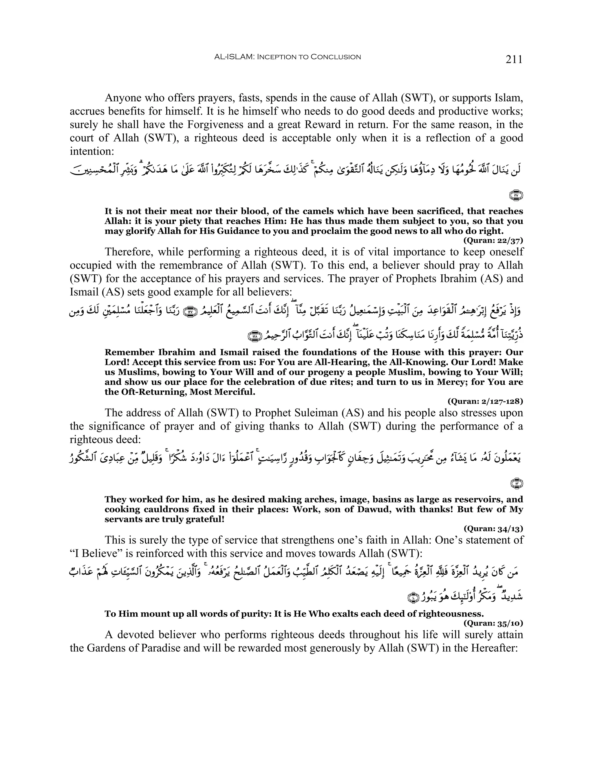 AL-ISLAM: Inception to Conclusion                                                                                             211


        Anyone who offers prayers, fasts, spends in the cause of Allah (SWT), or supports Islam,
accrues benefits for himself. It is he himself who needs to do good deeds and productive works;
surely he shall have the Forgiveness and a great Reward in return. For the same reason, in the
court of Allah (SWT), a righteous deed is acceptable only when it is a reflection of a good
intention:
š⎥⎫ÏΖÅ¡sßϑø9$# ÎÅe³o0uρ 3 ö/ä31y‰yδ $tΒ 4’n?tã ©!$# (#ρçÉi9s3çGÏ9 ö/ä3s9 $yδt¤‚y™ y7Ï9≡x‹. 4 öΝä3ΖÏΒ 3“uθø)−G9$# ãè!$uΖtƒ ⎯Å3≈s9uρ $yδäτ!$tΒÏŠ Ÿωρ $yγãΒθçté: ©!$# tΑ$uΖtƒ ⎯s9
       ó                                                                                    x                                                        u

                                                                                                                                                                                           ∩⊂∠∪
              It is not their meat nor their blood, of the camels which have been sacrificed, that reaches
              Allah: it is your piety that reaches Him: He has thus made them subject to you, so that you
              may glorify Allah for His Guidance to you and proclaim the good news to all who do right.
                                                                                                                                                                      (Quran: 22/37)
        Therefore, while performing a righteous deed, it is of vital importance to keep oneself
occupied with the remembrance of Allah (SWT). To this end, a believer should pray to Allah
(SWT) for the acceptance of his prayers and services. The prayer of Prophets Ibrahim (AS) and
Ismail (AS) sets good example for all believers:
⎯ÏΒρ 79 È⎦÷⎫yϑÎ=ó¡ãΒ $uΖù=yèô_$#uρ $uΖ−/u‘ ∩⊇⊄∠∪ ÞΟŠÎ=yèø9$# ßìŠÏϑ¡¡9$# |MΡr y7¨ΡÎ) ( !$¨ΨÏΒ ö≅¬7s)s? $uΖ−/u‘ ã≅ŠÏè≈yϑó™Î)uρ ÏMøt7ø9$# z⎯ÏΒ y‰Ïã#uθs)ø9$# ÞΟ↵Ïδ≡tö/Î) ßìsùötƒ øŒÎ)uρ
   u y s

                                                                         ∩⊇⊄∇∪ ÞΟŠÏm§9$# Ü#§θ−G9$# |MΡr y7¨ΡÎ) ( !$oΨø‹n=tã ó=è?uρ $oΨs3Å™$uΖtΒ $tΡÍ‘ruρ y7©9 ZπyϑÎ=ó¡•Β Zπ¨Βé !$uΖÏF−ƒÍh‘èŒ
              Remember Ibrahim and Ismail raised the foundations of the House with this prayer: Our
              Lord! Accept this service from us: For You are All-Hearing, the All-Knowing. Our Lord! Make
              us Muslims, bowing to Your Will and of our progeny a people Muslim, bowing to Your Will;
              and show us our place for the celebration of due rites; and turn to us in Mercy; for You are
              the Oft-Returning, Most Merciful.
                                                                                                                                                                (Quran: 2/127-128)
       The address of Allah (SWT) to Prophet Suleiman (AS) and his people also stresses upon
the significance of prayer and of giving thanks to Allah (SWT) during the performance of a
righteous deed:
‘θä3¤±9$# y“ÏŠ$t6Ïã ô⎯ÏiΒ ×≅‹Î=s%uρ 4 #[õ3ä© yŠ…ãρ#yŠ tΑ#u™ (#þθè=yϑôã$# 4 BM≈u‹Å™#§‘ 9‘ρß‰è%uρ É#uθpgø:$%x. 5β$xÅ_uρ Ÿ≅ŠÏW≈yϑs?uρ |=ƒÌ≈pt¤Χ ⎯ÏΒ â™!$t±o„ $tΒ …çμs9 tβθè=yϑ÷ètƒ
â

                                                                                                                                                                                           ∩⊇⊂∪
              They worked for him, as he desired making arches, image, basins as large as reservoirs, and
              cooking cauldrons fixed in their places: Work, son of Dawud, with thanks! But few of My
              servants are truly grateful!
                                                                                                                                                                       (Quran: 34/13)
        This is surely the type of service that strengthens one’s faith in Allah: One’s statement of
“I Believe” is reinforced with this service and moves towards Allah (SWT):
Ò#x‹ã öΝçλm; ÏN$t↔ÍhŠ¡¡9$# tβρãä3ôϑƒ z⎯ƒÏ%©!$#uρ 4 …çμãèsùötƒ ßxÎ=≈¢Á9$# ã≅yϑyèø9$#uρ Ü=Íh‹©Ü9$# ÞΟÎ=s3ø9$# ß‰yèóÁtƒ Ïμø‹s9Î) 4 $·è‹ÏΗsd äο¢•Ïèø9$# ¬Tsù nο¨“Ïèø9$# ß‰ƒÌãƒ tβ%x. ⎯tΒ
     t                               t

                                                                                                                                              ∩⊇⊃∪ â‘θç7tƒ uθèδ y7Í×¯≈s9'ρé ãõ3tΒuρ ( Ó‰ƒÏ‰x©
              To Him mount up all words of purity: It is He Who exalts each deed of righteousness.
                                                                                                                                                                       (Quran: 35/10)
       A devoted believer who performs righteous deeds throughout his life will surely attain
the Gardens of Paradise and will be rewarded most generously by Allah (SWT) in the Hereafter:
 