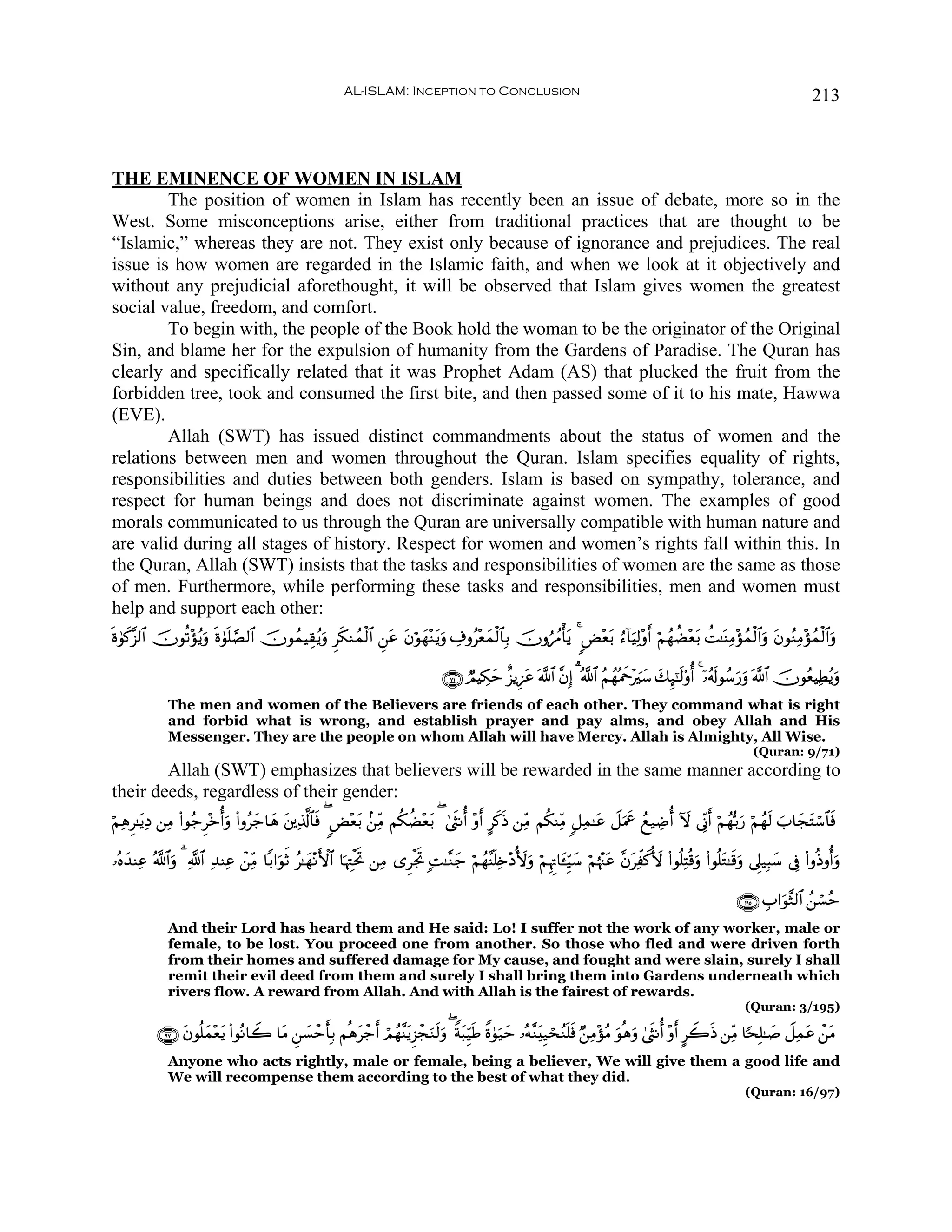 AL-ISLAM: Inception to Conclusion                                                                                     213



THE EMINENCE OF WOMEN IN ISLAM
        The position of women in Islam has recently been an issue of debate, more so in the
West. Some misconceptions arise, either from traditional practices that are thought to be
“Islamic,” whereas they are not. They exist only because of ignorance and prejudices. The real
issue is how women are regarded in the Islamic faith, and when we look at it objectively and
without any prejudicial aforethought, it will be observed that Islam gives women the greatest
social value, freedom, and comfort.
        To begin with, the people of the Book hold the woman to be the originator of the Original
Sin, and blame her for the expulsion of humanity from the Gardens of Paradise. The Quran has
clearly and specifically related that it was Prophet Adam (AS) that plucked the fruit from the
forbidden tree, took and consumed the first bite, and then passed some of it to his mate, Hawwa
(EVE).
        Allah (SWT) has issued distinct commandments about the status of women and the
relations between men and women throughout the Quran. Islam specifies equality of rights,
responsibilities and duties between both genders. Islam is based on sympathy, tolerance, and
respect for human beings and does not discriminate against women. The examples of good
morals communicated to us through the Quran are universally compatible with human nature and
are valid during all stages of history. Respect for women and women’s rights fall within this. In
the Quran, Allah (SWT) insists that the tasks and responsibilities of women are the same as those
of men. Furthermore, while performing these tasks and responsibilities, men and women must
help and support each other:
ο4θ.¨“9$# šχθè?÷σãƒuρ ο4θ=¢Á9$# šχθßϑŠÉ)ãƒuρ Ìs3Ζßϑø9$# Ç⎯tã tβöθyγ÷Ζtƒuρ Å∃ρã÷èyϑø9$$Î/ šχρâßΔù'tƒ 4 Ù÷èt/ â™!$uŠÏ9÷ρr öΝßγàÒ÷èt/ àM≈oΨÏΒ÷σßϑø9$#uρ tβθãΖÏΒ÷σßϑø9$#uρ
n x                   n n

                                                                                   ∩∠⊇∪ ÒΟŠÅ3ym î“ƒÍ•tã ©!$# ¨βÎ) 3 ª!$# ãΝßγçΗxq÷zy™ y7Í×¯≈s9'ρé 4 ÿ…ãs!θß™u‘uρ ©!$# šχθãèŠÏÜƒuρ
                                                                                                                                                                                  ã
              The men and women of the Believers are friends of each other. They command what is right
              and forbid what is wrong, and establish prayer and pay alms, and obey Allah and His
              Messenger. They are the people on whom Allah will have Mercy. Allah is Almighty, All Wise.
                                                                                                                                                                  (Quran: 9/71)
        Allah (SWT) emphasizes that believers will be rewarded in the same manner according to
their deeds, regardless of their gender:
öΝÏδÌ≈tƒŠ ⎯ÏΒ (#θã_Ì÷zéuρ (#ρãy_$yδ t⎦⎪Ï%©!$$sù ( Ù÷è/ .⎯ÏiΒ Νä3àÒ÷èt/ ( 4©sΡé ÷ρr @x.sŒ ⎯ÏiΒ Νä3ΨÏiΒ 9≅Ïϑ≈tã Ÿ≅uΗxå ßì‹ÅÊé Iω ’ÎoΤr öΝßγš/u‘ öΝßγs9 z$yftFó™$$sù
         Ï                                                t

…çνy‰ΨÏã ª!$#ρ 3 «!$# Ï‰ΨÏã ô⎯ÏiΒ $/#uθrO ã≈yγ÷ΡF{$# $pκÉJøtrB ⎯ÏΒ “ÌøgrB ;M≈¨Ζy_ öΝßγ¨Ψn=Ï{÷Š_{uρ öΝÍκÌE$t↔Íh‹™ öΝåκ÷]tã ¨βÏex._{ (#θè=ÏFè%uρ (#θè=tG≈s%uρ ’Í?‹Î6y™ ’Îû (#ρèŒρéuρ
             u                                                                                                    y            t

                                                                                                                                                             ∩⊇®∈∪ É#uθ¨W9$# ß⎯ó¡ãm
              And their Lord has heard them and He said: Lo! I suffer not the work of any worker, male or
              female, to be lost. You proceed one from another. So those who fled and were driven forth
              from their homes and suffered damage for My cause, and fought and were slain, surely I shall
              remit their evil deed from them and surely I shall bring them into Gardens underneath which
              rivers flow. A reward from Allah. And with Allah is the fairest of rewards.
                                                                                                                                                               (Quran: 3/195)

           ∩®∠∪ βθè=yϑ÷èƒ (#θçΡ$Ÿ2 $tΒ Ç⎯¡ômr'Î/ Νèδtô_r óΟßγ¨ΨtƒÌ“ôfuΖs9uρ ( Zπt6ÍhŠsÛ Zο4θu‹ym …çμ¨ΖtÍ‹ósãΖn=sù Ö⎯ÏΒ÷σãΒ uθèδuρ 4©sΡé ÷ρr @Ÿ2sŒ ⎯ÏiΒ $[sÎ=≈|¹ Ÿ≅Ïϑtã ô⎯tΒ
                t       t                |
              Anyone who acts rightly, male or female, being a believer, We will give them a good life and
              We will recompense them according to the best of what they did.
                                                                                                                                                               (Quran: 16/97)
 
