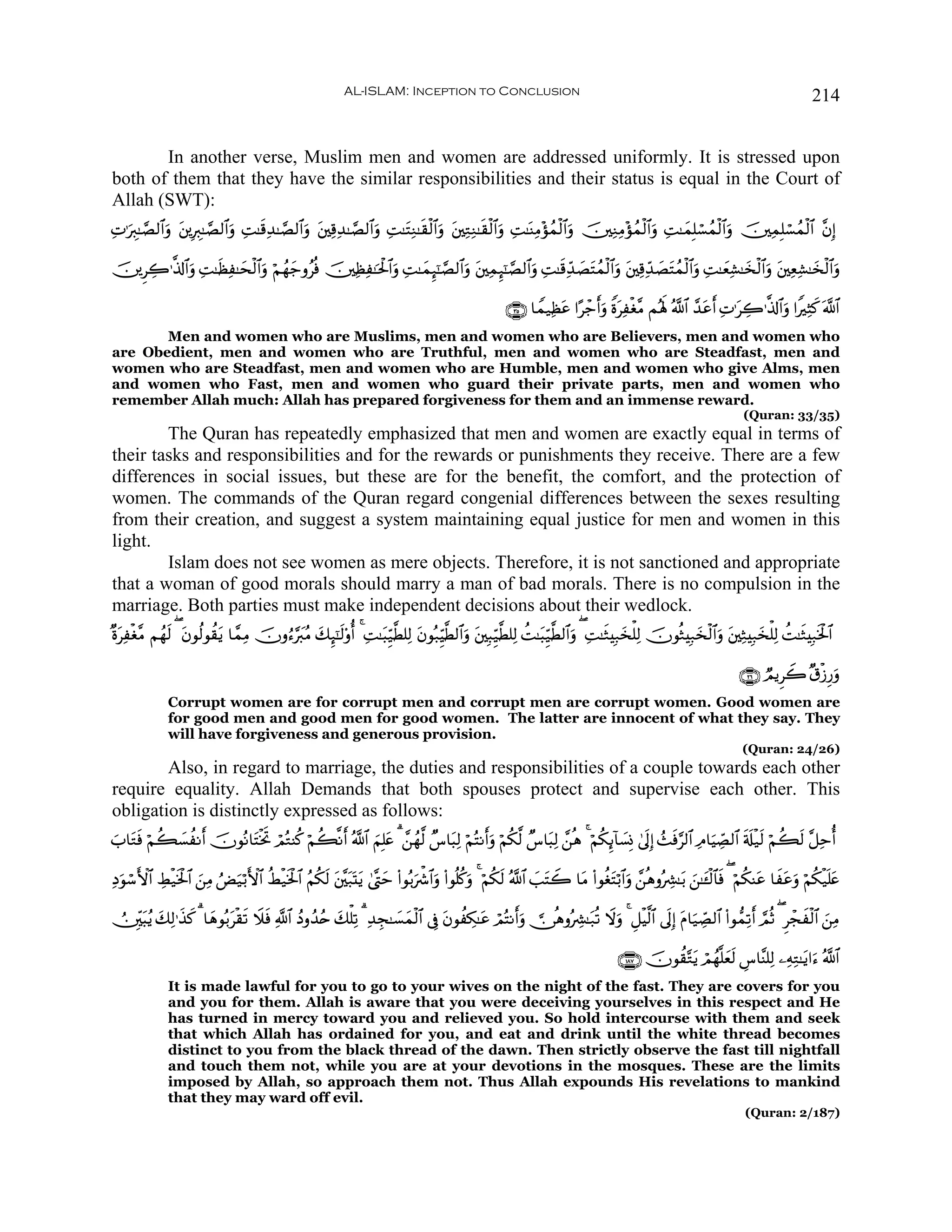 AL-ISLAM: Inception to Conclusion                                                                                        214


       In another verse, Muslim men and women are addressed uniformly. It is stressed upon
both of them that they have the similar responsibilities and their status is equal in the Court of
Allah (SWT):
ÏN≡uÉ9≈¢Á9$#uρ t⎦⎪ÎÉ9≈¢Á9$#uρ ÏM≈s%Ï‰≈¢Á9$#uρ t⎦⎫Ï%Ï‰≈¢Á9$#uρ ÏM≈tFÏΖ≈s)ø9$#ρ t⎦⎫ÏGÏΖ≈s)ø9$#uρ ÏM≈oΨÏΒ÷σßϑø9$#uρ š⎥⎫ÏΖÏΒ÷σßϑø9$#uρ ÏM≈yϑÎ=ó¡ßϑø9$#uρ š⎥⎫ÏϑÎ=ó¡ßϑø9$# ¨βÎ)
                                                                              u

š⎥⎪ÌÅ2≡©%!$#uρ ÏM≈sàÏ≈ysø9$#uρ öΝßγy_ρãèù š⎥⎫ÏàÏ≈ptø:$#uρ ÏM≈yϑÍ×¯≈¢Á9$#uρ t⎦⎫ÏϑÍ×¯≈¢Á9$#uρ ÏM≈s%Ïd‰ÁtFßϑø9$#uρ t⎦⎫Ï%Ïd‰|ÁtFßϑø9$#uρ ÏM≈yèÏ±≈y‚ø9$#uρ t⎦⎫Ïè±≈y‚ø9$#uρ
                                                                                                        |                                                      Ï

                                                                                                      ∩⊂∈∪ $Vϑ‹Ïàtã #·ô_ruρ ZοÏøó¨Β Μçλm; ª!$# £‰tãr N≡tÅ2≡©%!$#uρ #ZÏVx. ©!$#
                                                                                                                                t                         Ï
       Men and women who are Muslims, men and women who are Believers, men and women who
are Obedient, men and women who are Truthful, men and women who are Steadfast, men and
women who are Steadfast, men and women who are Humble, men and women who give Alms, men
and women who Fast, men and women who guard their private parts, men and women who
remember Allah much: Allah has prepared forgiveness for them and an immense reward.
                                                                                                                                                                   (Quran: 33/35)
        The Quran has repeatedly emphasized that men and women are exactly equal in terms of
their tasks and responsibilities and for the rewards or punishments they receive. There are a few
differences in social issues, but these are for the benefit, the comfort, and the protection of
women. The commands of the Quran regard congenial differences between the sexes resulting
from their creation, and suggest a system maintaining equal justice for men and women in this
light.
        Islam does not see women as mere objects. Therefore, it is not sanctioned and appropriate
that a woman of good morals should marry a man of bad morals. There is no compulsion in the
marriage. Both parties must make independent decisions about their wedlock.
×οtÏøó¨Β Νßγs9 ( tβθä9θà)tƒ $£ϑÏΒ šχρâ™§y9ãΒ y7Í×¯≈s9'ρé 4 ÏM≈t6Íh‹©Ü=Ï9 tβθç7ÍhŠ©Ü9$#uρ t⎦⎫Î6Íh‹©Ü=Ï9 àM≈t6Íh‹©Ü9$#uρ ( ÏM≈sWÎ7y‚ù=Ï9 šχθèWÎ7y‚ø9$#uρ t⎦⎫ÏWÎ7y‚ù=Ï9 àM≈sWÎ7sƒø:$#

                                                                                                                                                                  ∩⊄∉∪ ÒΟƒÌŸ2 ×−ø—Í‘ρ
                                                                                                                                                                                     u
              Corrupt women are for corrupt men and corrupt men are corrupt women. Good women are
              for good men and good men for good women. The latter are innocent of what they say. They
              will have forgiveness and generous provision.
                                                                                                                                                                   (Quran: 24/26)
        Also, in regard to marriage, the duties and responsibilities of a couple towards each other
require equality. Allah Demands that both spouses protect and supervise each other. This
obligation is distinctly expressed as follows:
z$tGù öΝà6|¡àΡr šχθçΡ$tFøƒrB óΟçGΨä. öΝà6¯Ρr ª!$# zΝÎ=tæ 3 £⎯ßγ©9 Ó¨$t6Ï9 öΝçFΡruρ öΝä3©9 Ó¨$t6Ï9 £⎯èδ 4 öΝä3Í←!$|¡ÎΣ 4’nÎ) ß]sù§9$# ÏΘ$uŠÅ_Á9$# s's#ø‹s9 öΝà6s9 ¨≅Ïmé
     s

ÏŠθó™F{$# ÅÝø‹sƒø:$# z⎯ÏΒ âÙu‹ö/F{$# äÝø‹sƒø:$# ãΝä3s9 t⎦¨⎫t7oKtƒ 4©®Lym (#θç/uõ°$#uρ (#θè=ä.uρ 4 öΝä3s9 ª!$# |=tFŸ2 $tΒ (#θäótFö/$#uρ £⎯èδρçÅ³≈t/ z⎯≈t↔ø9$$sù ( öΝä3Ψtã $xtãuρ öΝä3ø‹n=tæ
  u

Ú⎥Îi⎫t6ãƒ y7Ï9≡x‹. 3 $yδθç/tø)s? Ÿξsù «!$# ßŠρß‰ãn y7ù=Ï? 3 Ï‰Éf≈|¡yϑø9$# ’Îû tβθàÅ3≈tã óΟçFΡruρ  ∅èδρçÅ³≈t7è? Ÿωuρ 4 È≅øŠ©9$# ’nÎ) tΠ$u‹Å_Á9$# (#θ‘ϑÏ?r ¢ΟèO ( Ìôfø9$# z⎯ÏΒ
                 x                                                                                                                                                        x

                                                                                                                                   ∩⊇∇∠∪ šχθà)−Gtƒ óΟßγ¯=yès9 Ä¨$¨Ψ=Ï9 ⎯ÏμÏG≈tƒ#u™ ª!$#
              It is made lawful for you to go to your wives on the night of the fast. They are covers for you
              and you for them. Allah is aware that you were deceiving yourselves in this respect and He
              has turned in mercy toward you and relieved you. So hold intercourse with them and seek
              that which Allah has ordained for you, and eat and drink until the white thread becomes
              distinct to you from the black thread of the dawn. Then strictly observe the fast till nightfall
              and touch them not, while you are at your devotions in the mosques. These are the limits
              imposed by Allah, so approach them not. Thus Allah expounds His revelations to mankind
              that they may ward off evil.
                                                                                                                                                                    (Quran: 2/187)
 