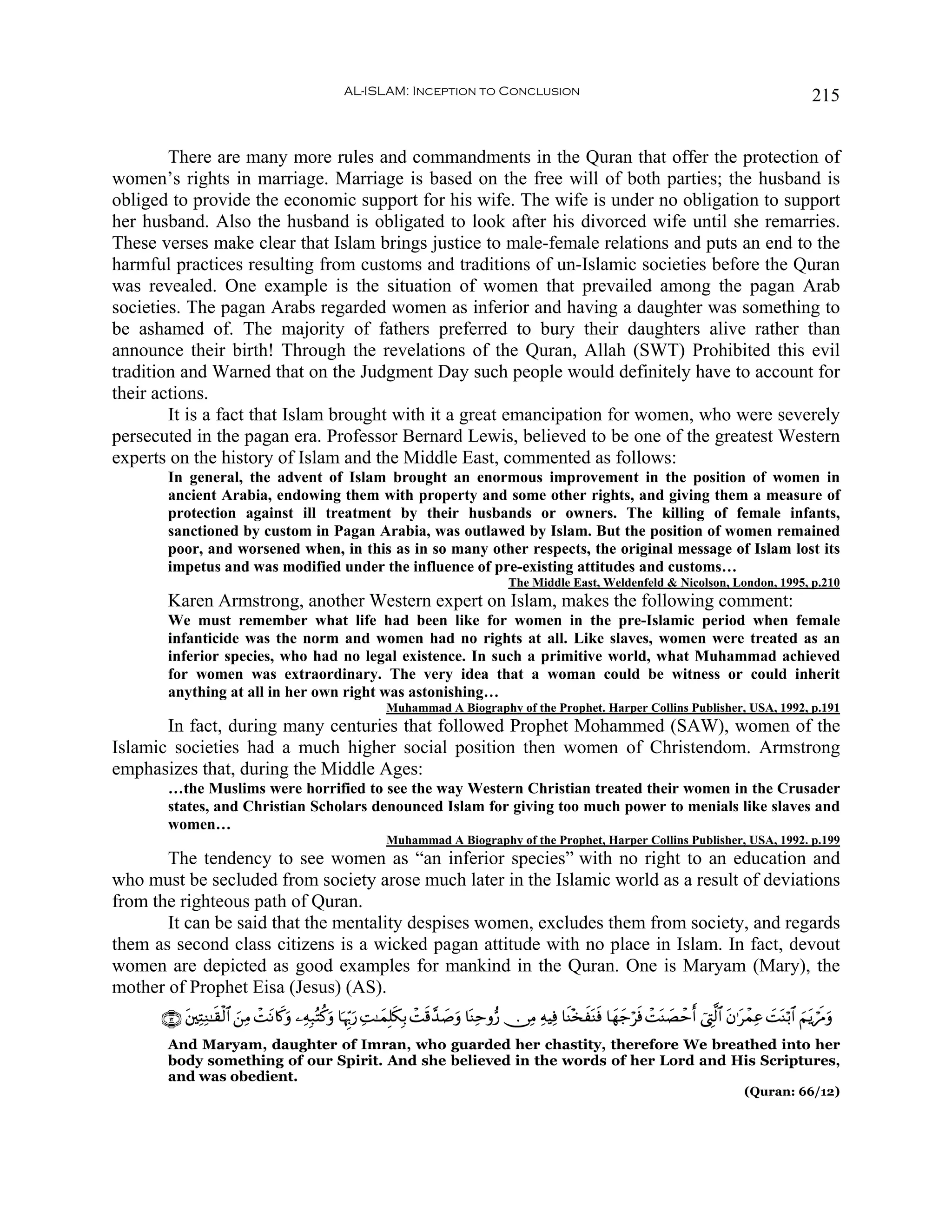 AL-ISLAM: Inception to Conclusion                                                                                  215


        There are many more rules and commandments in the Quran that offer the protection of
women’s rights in marriage. Marriage is based on the free will of both parties; the husband is
obliged to provide the economic support for his wife. The wife is under no obligation to support
her husband. Also the husband is obligated to look after his divorced wife until she remarries.
These verses make clear that Islam brings justice to male-female relations and puts an end to the
harmful practices resulting from customs and traditions of un-Islamic societies before the Quran
was revealed. One example is the situation of women that prevailed among the pagan Arab
societies. The pagan Arabs regarded women as inferior and having a daughter was something to
be ashamed of. The majority of fathers preferred to bury their daughters alive rather than
announce their birth! Through the revelations of the Quran, Allah (SWT) Prohibited this evil
tradition and Warned that on the Judgment Day such people would definitely have to account for
their actions.
        It is a fact that Islam brought with it a great emancipation for women, who were severely
persecuted in the pagan era. Professor Bernard Lewis, believed to be one of the greatest Western
experts on the history of Islam and the Middle East, commented as follows:
       In general, the advent of Islam brought an enormous improvement in the position of women in
       ancient Arabia, endowing them with property and some other rights, and giving them a measure of
       protection against ill treatment by their husbands or owners. The killing of female infants,
       sanctioned by custom in Pagan Arabia, was outlawed by Islam. But the position of women remained
       poor, and worsened when, in this as in so many other respects, the original message of Islam lost its
       impetus and was modified under the influence of pre-existing attitudes and customs…
                                                                                           The Middle East, Weldenfeld  Nicolson, London, 1995, p.210
       Karen Armstrong, another Western expert on Islam, makes the following comment:
       We must remember what life had been like for women in the pre-Islamic period when female
       infanticide was the norm and women had no rights at all. Like slaves, women were treated as an
       inferior species, who had no legal existence. In such a primitive world, what Muhammad achieved
       for women was extraordinary. The very idea that a woman could be witness or could inherit
       anything at all in her own right was astonishing…
                                                             Muhammad A Biography of the Prophet. Harper Collins Publisher, USA, 1992, p.191
       In fact, during many centuries that followed Prophet Mohammed (SAW), women of the
Islamic societies had a much higher social position then women of Christendom. Armstrong
emphasizes that, during the Middle Ages:
       …the Muslims were horrified to see the way Western Christian treated their women in the Crusader
       states, and Christian Scholars denounced Islam for giving too much power to menials like slaves and
       women…
                                                             Muhammad A Biography of the Prophet, Harper Collins Publisher, USA, 1992. p.199
       The tendency to see women as “an inferior species” with no right to an education and
who must be secluded from society arose much later in the Islamic world as a result of deviations
from the righteous path of Quran.
       It can be said that the mentality despises women, excludes them from society, and regards
them as second class citizens is a wicked pagan attitude with no place in Islam. In fact, devout
women are depicted as good examples for mankind in the Quran. One is Maryam (Mary), the
mother of Prophet Eisa (Jesus) (AS).
      ∩⊇⊄∪ ⎦⎫ÏFÏΖ≈s)ø9$# ⎯ÏΒ ôMtΡ%x.uρ ⎯ÏμÎ7çFä.uρ $pκÍh5‘ ÏM≈yϑÎ=s3Î/ ôMs%£‰¹uρ $oΨÏmρ•‘ ∅ÏΒ ÏμŠÏù $sΨ÷‚xoΨsù $yγy_ösù ôMoΨ|Áômr û©ÉL©9$# tβ≡tôϑÏã |MoΨö/$# zΝtƒósΔuρ
           t             z                               u                   |
       And Maryam, daughter of Imran, who guarded her chastity, therefore We breathed into her
       body something of our Spirit. And she believed in the words of her Lord and His Scriptures,
       and was obedient.
                                                                                                                                                     (Quran: 66/12)
 
