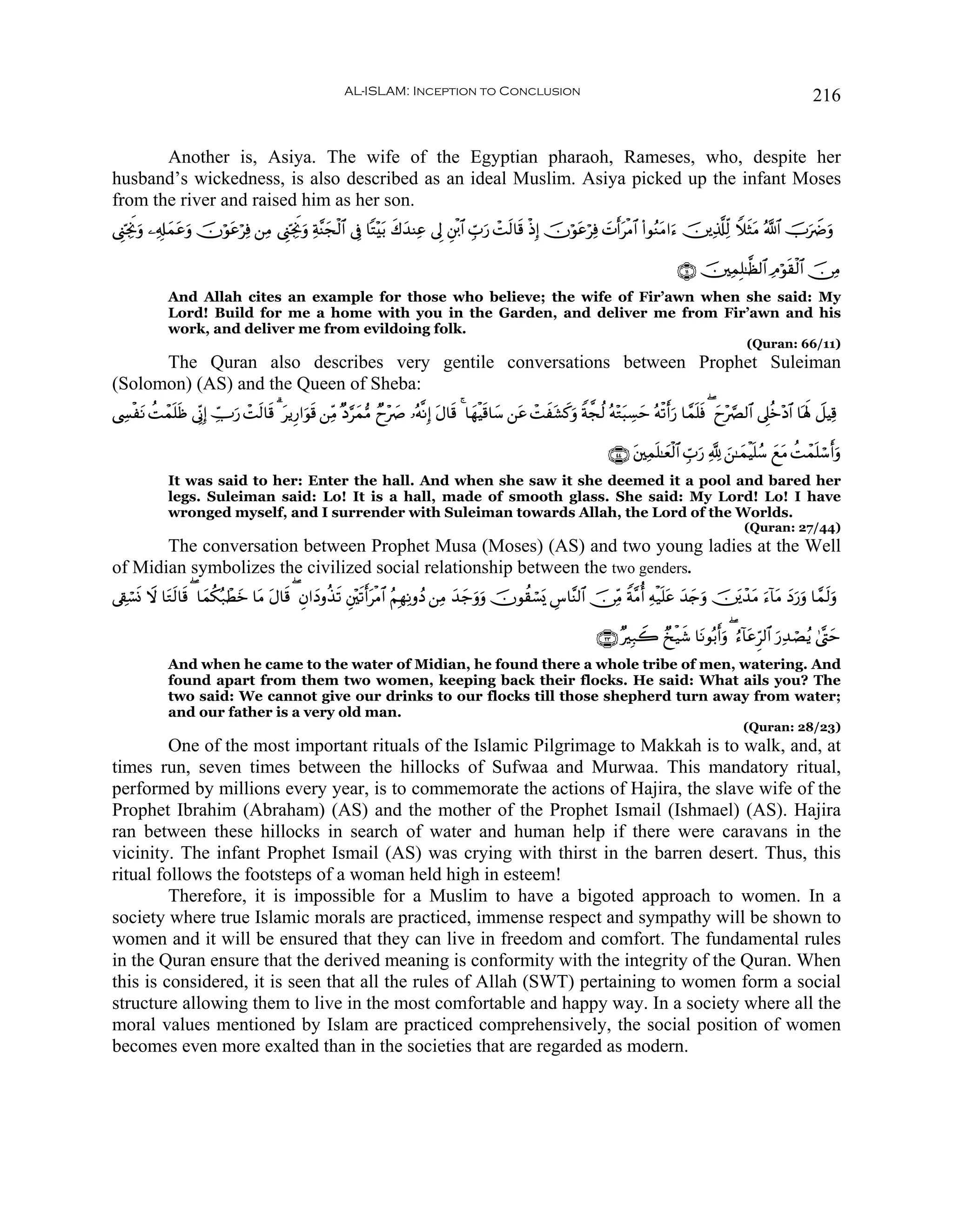 AL-ISLAM: Inception to Conclusion                                                                                    216


       Another is, Asiya. The wife of the Egyptian pharaoh, Rameses, who, despite her
husband’s wickedness, is also described as an ideal Muslim. Asiya picked up the infant Moses
from the river and raised him as her son.
©Í_ÅngwΥρ ⎯ÏÎ#ϑãρ šχöθtãöÏù ⎯ÏΒ ©Í_ÅngΥuρ Ïπ¨Ψyfø9$# ’Îû $F÷t/ x8y‰ΨÏã ’Í È⎦ø⌠$# Ébu‘ ôMs9$s% øŒÎ) šχöθtãöÏù |NrtøΒ$# (#θãΖtΒ#u™ š⎥⎪Ï%©#Ïj9 WξsVtΒ ª!$# šUuŸÑuρ
        u      y t u                    w

                                                                                                                                            ∩⊇⊇∪ š⎥⎫ÏϑÎ=≈©à9$# ÏΘöθs)ø9$# š∅ÏΒ
             And Allah cites an example for those who believe; the wife of Fir’awn when she said: My
             Lord! Build for me a home with you in the Garden, and deliver me from Fir’awn and his
             work, and deliver me from evildoing folk.
                                                                                                                                                             (Quran: 66/11)
      The Quran also describes very gentile conversations between Prophet Suleiman
(Solomon) (AS) and the Queen of Sheba:
©Å¤øtΡ Môϑn=sß ’ÎoΤÎ) Å_Uu‘ ôMs9$s% 3 tƒÍ‘#uθs% ⎯ÏiΒ ×Š§yϑ•Β Óy÷|À …çμ¯ΡÎ) tΑ$s% 4 $yγøŠs%$y™ ⎯tã ôMx±x.uρ Zπ¤fä9 çμ÷Gt6Å¡ym çμø?ru‘ $£ϑn=sù ( yy÷¢Ç9$# ’Í?äz÷Š$# $oλm; Ÿ≅ŠÏ%
        à                                                                                                 t

                                                                                                                           ∩⊆⊆∪ t⎦⎫Ïϑn=≈yèø9$# Ébu‘ ¬! z⎯≈yϑøŠn=ß™ yìtΒ àMôϑn=ó™ruρ
             It was said to her: Enter the hall. And when she saw it she deemed it a pool and bared her
             legs. Suleiman said: Lo! It is a hall, made of smooth glass. She said: My Lord! Lo! I have
             wronged myself, and I surrender with Suleiman towards Allah, the Lord of the Worlds.
                                                                                                                                                            (Quran: 27/44)
       The conversation between Prophet Musa (Moses) (AS) and two young ladies at the Well
of Midian symbolizes the civilized social relationship between the two genders.
’Å+ó¡nΣ Ÿω $tG9$s% ( $yϑä3ç7ôÜyz $tΒ tΑ$s% ( Èβ#yŠρä‹s? È⎦÷⎫s?rtøΒ$# ãΝÎγÏΡρßŠ ⎯ÏΒ y‰y_uρuρ šχθà)ó¡o„ Ä¨$¨Ψ9$# š∅ÏiΒ Zπ¨Βé Ïμø‹n=tã y‰y`uρ š⎥t⎪ô‰tΒ u™!$tΒ yŠu‘uρ $£ϑs9uρ
              s

                                                                                                                        ∩⊄⊂∪ ×Î7Ÿ2 Ó‡ø‹x© $tΡθç/ruρ ( â™!$tãÌh9$# u‘Ï‰óÁãƒ 4©®Lym
             And when he came to the water of Midian, he found there a whole tribe of men, watering. And
             found apart from them two women, keeping back their flocks. He said: What ails you? The
             two said: We cannot give our drinks to our flocks till those shepherd turn away from water;
             and our father is a very old man.
                                                                                                                                                            (Quran: 28/23)
         One of the most important rituals of the Islamic Pilgrimage to Makkah is to walk, and, at
times run, seven times between the hillocks of Sufwaa and Murwaa. This mandatory ritual,
performed by millions every year, is to commemorate the actions of Hajira, the slave wife of the
Prophet Ibrahim (Abraham) (AS) and the mother of the Prophet Ismail (Ishmael) (AS). Hajira
ran between these hillocks in search of water and human help if there were caravans in the
vicinity. The infant Prophet Ismail (AS) was crying with thirst in the barren desert. Thus, this
ritual follows the footsteps of a woman held high in esteem!
         Therefore, it is impossible for a Muslim to have a bigoted approach to women. In a
society where true Islamic morals are practiced, immense respect and sympathy will be shown to
women and it will be ensured that they can live in freedom and comfort. The fundamental rules
in the Quran ensure that the derived meaning is conformity with the integrity of the Quran. When
this is considered, it is seen that all the rules of Allah (SWT) pertaining to women form a social
structure allowing them to live in the most comfortable and happy way. In a society where all the
moral values mentioned by Islam are practiced comprehensively, the social position of women
becomes even more exalted than in the societies that are regarded as modern.
 