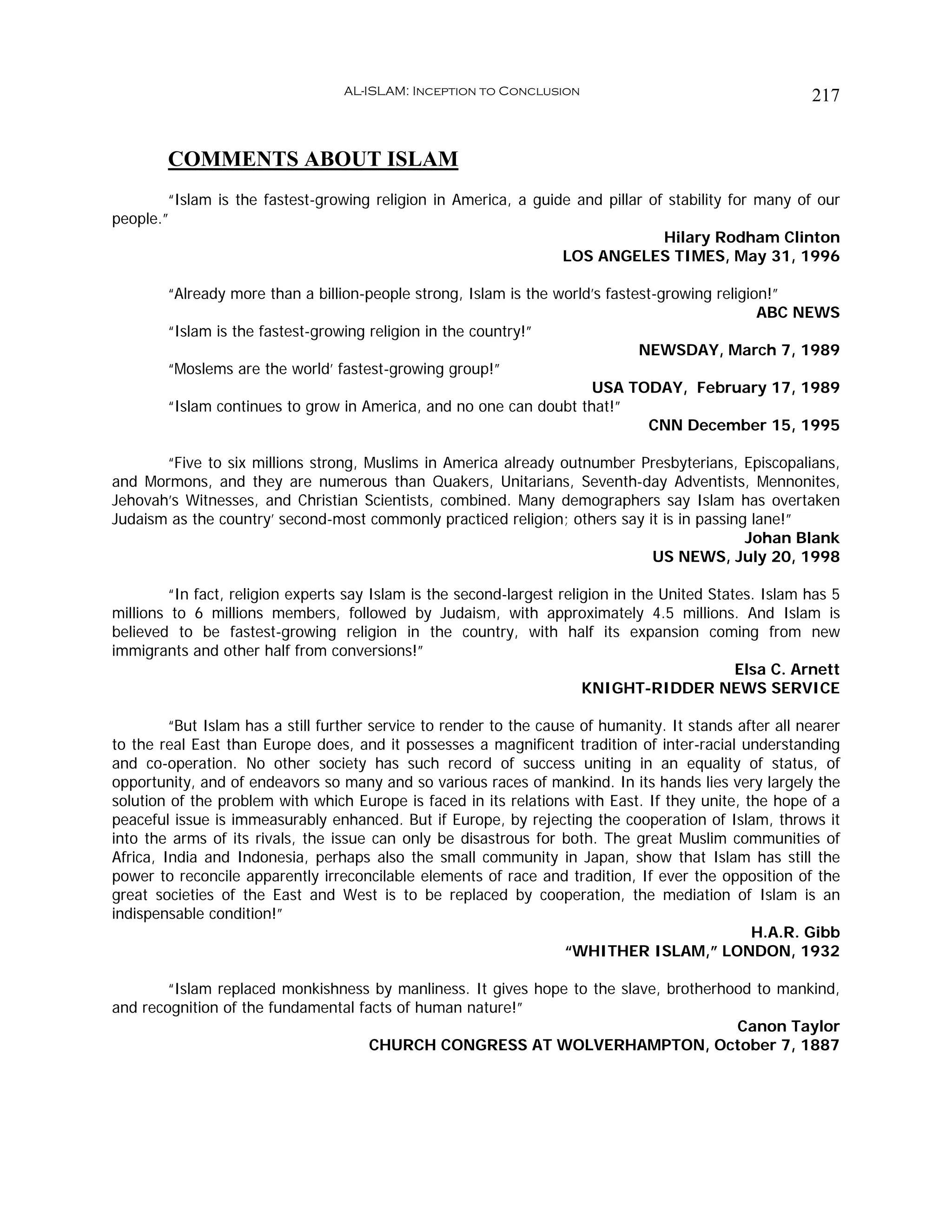 AL-ISLAM: Inception to Conclusion                                     217


        COMMENTS ABOUT ISLAM
        “Islam is the fastest-growing religion in America, a guide and pillar of stability for many of our
people.”
                                                                                Hilary Rodham Clinton
                                                                 LOS ANGELES TIMES, May 31, 1996

        “Already more than a billion-people strong, Islam is the world’s fastest-growing religion!”
                                                                                                ABC NEWS
        “Islam is the fastest-growing religion in the country!”
                                                                              NEWSDAY, March 7, 1989
        “Moslems are the world’ fastest-growing group!”
                                                                      USA TODAY, February 17, 1989
        “Islam continues to grow in America, and no one can doubt that!”
                                                                               CNN December 15, 1995

       “Five to six millions strong, Muslims in America already outnumber Presbyterians, Episcopalians,
and Mormons, and they are numerous than Quakers, Unitarians, Seventh-day Adventists, Mennonites,
Jehovah’s Witnesses, and Christian Scientists, combined. Many demographers say Islam has overtaken
Judaism as the country’ second-most commonly practiced religion; others say it is in passing lane!”
                                                                                            Johan Blank
                                                                             US NEWS, July 20, 1998

         “In fact, religion experts say Islam is the second-largest religion in the United States. Islam has 5
millions to 6 millions members, followed by Judaism, with approximately 4.5 millions. And Islam is
believed to be fastest-growing religion in the country, with half its expansion coming from new
immigrants and other half from conversions!”
                                                                                               Elsa C. Arnett
                                                                        KNIGHT-RIDDER NEWS SERVICE

         “But Islam has a still further service to render to the cause of humanity. It stands after all nearer
to the real East than Europe does, and it possesses a magnificent tradition of inter-racial understanding
and co-operation. No other society has such record of success uniting in an equality of status, of
opportunity, and of endeavors so many and so various races of mankind. In its hands lies very largely the
solution of the problem with which Europe is faced in its relations with East. If they unite, the hope of a
peaceful issue is immeasurably enhanced. But if Europe, by rejecting the cooperation of Islam, throws it
into the arms of its rivals, the issue can only be disastrous for both. The great Muslim communities of
Africa, India and Indonesia, perhaps also the small community in Japan, show that Islam has still the
power to reconcile apparently irreconcilable elements of race and tradition, If ever the opposition of the
great societies of the East and West is to be replaced by cooperation, the mediation of Islam is an
indispensable condition!”
                                                                                                H.A.R. Gibb
                                                                     “WHITHER ISLAM,” LONDON, 1932

        “Islam replaced monkishness by manliness. It gives hope to the slave, brotherhood to mankind,
and recognition of the fundamental facts of human nature!”
                                                                                       Canon Taylor
                                     CHURCH CONGRESS AT WOLVERHAMPTON, October 7, 1887
 