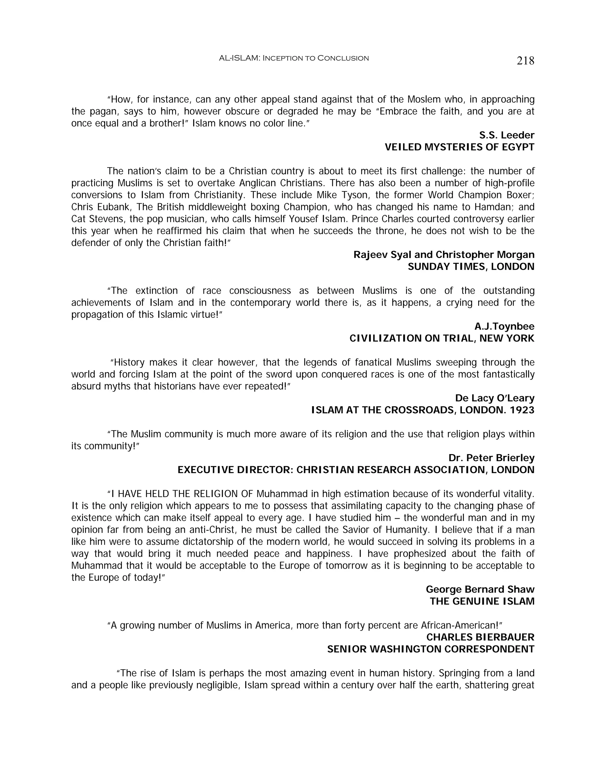 AL-ISLAM: Inception to Conclusion                                    218


       “How, for instance, can any other appeal stand against that of the Moslem who, in approaching
the pagan, says to him, however obscure or degraded he may be “Embrace the faith, and you are at
once equal and a brother!” Islam knows no color line.”
                                                                                         S.S. Leeder
                                                                     VEILED MYSTERIES OF EGYPT

         The nation’s claim to be a Christian country is about to meet its first challenge: the number of
practicing Muslims is set to overtake Anglican Christians. There has also been a number of high-profile
conversions to Islam from Christianity. These include Mike Tyson, the former World Champion Boxer;
Chris Eubank, The British middleweight boxing Champion, who has changed his name to Hamdan; and
Cat Stevens, the pop musician, who calls himself Yousef Islam. Prince Charles courted controversy earlier
this year when he reaffirmed his claim that when he succeeds the throne, he does not wish to be the
defender of only the Christian faith!”
                                                                Rajeev Syal and Christopher Morgan
                                                                             SUNDAY TIMES, LONDON

       “The extinction of race consciousness as between Muslims is one of the outstanding
achievements of Islam and in the contemporary world there is, as it happens, a crying need for the
propagation of this Islamic virtue!”
                                                                                     A.J.Toynbee
                                                         CIVILIZATION ON TRIAL, NEW YORK

        “History makes it clear however, that the legends of fanatical Muslims sweeping through the
world and forcing Islam at the point of the sword upon conquered races is one of the most fantastically
absurd myths that historians have ever repeated!”
                                                                                    De Lacy O’Leary
                                                     ISLAM AT THE CROSSROADS, LONDON. 1923

        “The Muslim community is much more aware of its religion and the use that religion plays within
its community!”
                                                                                  Dr. Peter Brierley
                      EXECUTIVE DIRECTOR: CHRISTIAN RESEARCH ASSOCIATION, LONDON

         “I HAVE HELD THE RELIGION OF Muhammad in high estimation because of its wonderful vitality.
It is the only religion which appears to me to possess that assimilating capacity to the changing phase of
existence which can make itself appeal to every age. I have studied him – the wonderful man and in my
opinion far from being an anti-Christ, he must be called the Savior of Humanity. I believe that if a man
like him were to assume dictatorship of the modern world, he would succeed in solving its problems in a
way that would bring it much needed peace and happiness. I have prophesized about the faith of
Muhammad that it would be acceptable to the Europe of tomorrow as it is beginning to be acceptable to
the Europe of today!”
                                                                                  George Bernard Shaw
                                                                                   THE GENUINE ISLAM

        “A growing number of Muslims in America, more than forty percent are African-American!”
                                                                              CHARLES BIERBAUER
                                                       SENIOR WASHINGTON CORRESPONDENT

         “The rise of Islam is perhaps the most amazing event in human history. Springing from a land
and a people like previously negligible, Islam spread within a century over half the earth, shattering great
 
