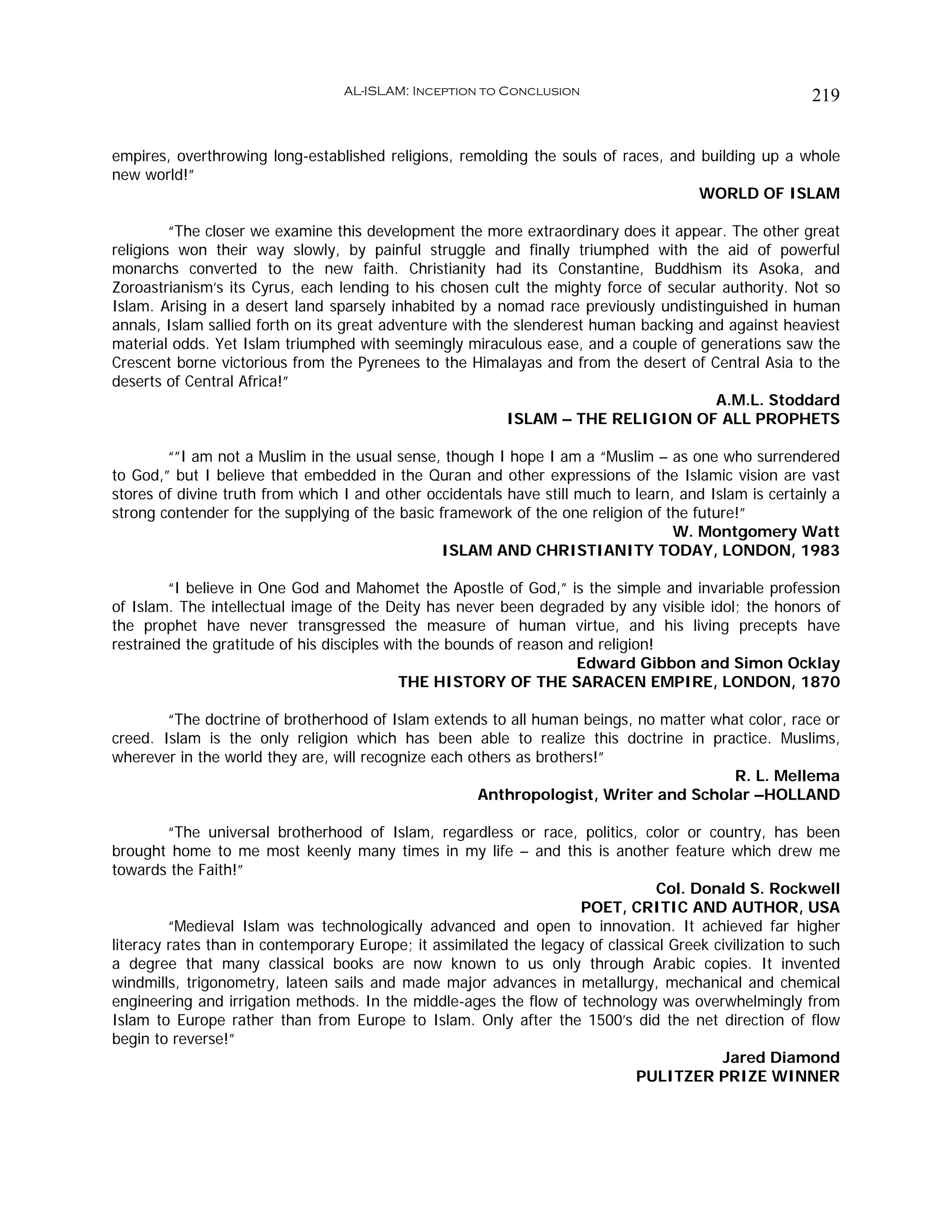 AL-ISLAM: Inception to Conclusion                                     219


empires, overthrowing long-established religions, remolding the souls of races, and building up a whole
new world!”
                                                                                    WORLD OF ISLAM

         “The closer we examine this development the more extraordinary does it appear. The other great
religions won their way slowly, by painful struggle and finally triumphed with the aid of powerful
monarchs converted to the new faith. Christianity had its Constantine, Buddhism its Asoka, and
Zoroastrianism’s its Cyrus, each lending to his chosen cult the mighty force of secular authority. Not so
Islam. Arising in a desert land sparsely inhabited by a nomad race previously undistinguished in human
annals, Islam sallied forth on its great adventure with the slenderest human backing and against heaviest
material odds. Yet Islam triumphed with seemingly miraculous ease, and a couple of generations saw the
Crescent borne victorious from the Pyrenees to the Himalayas and from the desert of Central Asia to the
deserts of Central Africa!”
                                                                                       A.M.L. Stoddard
                                                           ISLAM – THE RELIGION OF ALL PROPHETS

        “”I am not a Muslim in the usual sense, though I hope I am a “Muslim – as one who surrendered
to God,” but I believe that embedded in the Quran and other expressions of the Islamic vision are vast
stores of divine truth from which I and other occidentals have still much to learn, and Islam is certainly a
strong contender for the supplying of the basic framework of the one religion of the future!”
                                                                                   W. Montgomery Watt
                                                ISLAM AND CHRISTIANITY TODAY, LONDON, 1983

        “I believe in One God and Mahomet the Apostle of God,” is the simple and invariable profession
of Islam. The intellectual image of the Deity has never been degraded by any visible idol; the honors of
the prophet have never transgressed the measure of human virtue, and his living precepts have
restrained the gratitude of his disciples with the bounds of reason and religion!
                                                                     Edward Gibbon and Simon Ocklay
                                            THE HISTORY OF THE SARACEN EMPIRE, LONDON, 1870

        “The doctrine of brotherhood of Islam extends to all human beings, no matter what color, race or
creed. Islam is the only religion which has been able to realize this doctrine in practice. Muslims,
wherever in the world they are, will recognize each others as brothers!”
                                                                                        R. L. Mellema
                                                     Anthropologist, Writer and Scholar –HOLLAND

         “The universal brotherhood of Islam, regardless or race, politics, color or country, has been
brought home to me most keenly many times in my life – and this is another feature which drew me
towards the Faith!”
                                                                                 Col. Donald S. Rockwell
                                                                     POET, CRITIC AND AUTHOR, USA
         “Medieval Islam was technologically advanced and open to innovation. It achieved far higher
literacy rates than in contemporary Europe; it assimilated the legacy of classical Greek civilization to such
a degree that many classical books are now known to us only through Arabic copies. It invented
windmills, trigonometry, lateen sails and made major advances in metallurgy, mechanical and chemical
engineering and irrigation methods. In the middle-ages the flow of technology was overwhelmingly from
Islam to Europe rather than from Europe to Islam. Only after the 1500’s did the net direction of flow
begin to reverse!”
                                                                                          Jared Diamond
                                                                             PULITZER PRIZE WINNER
 