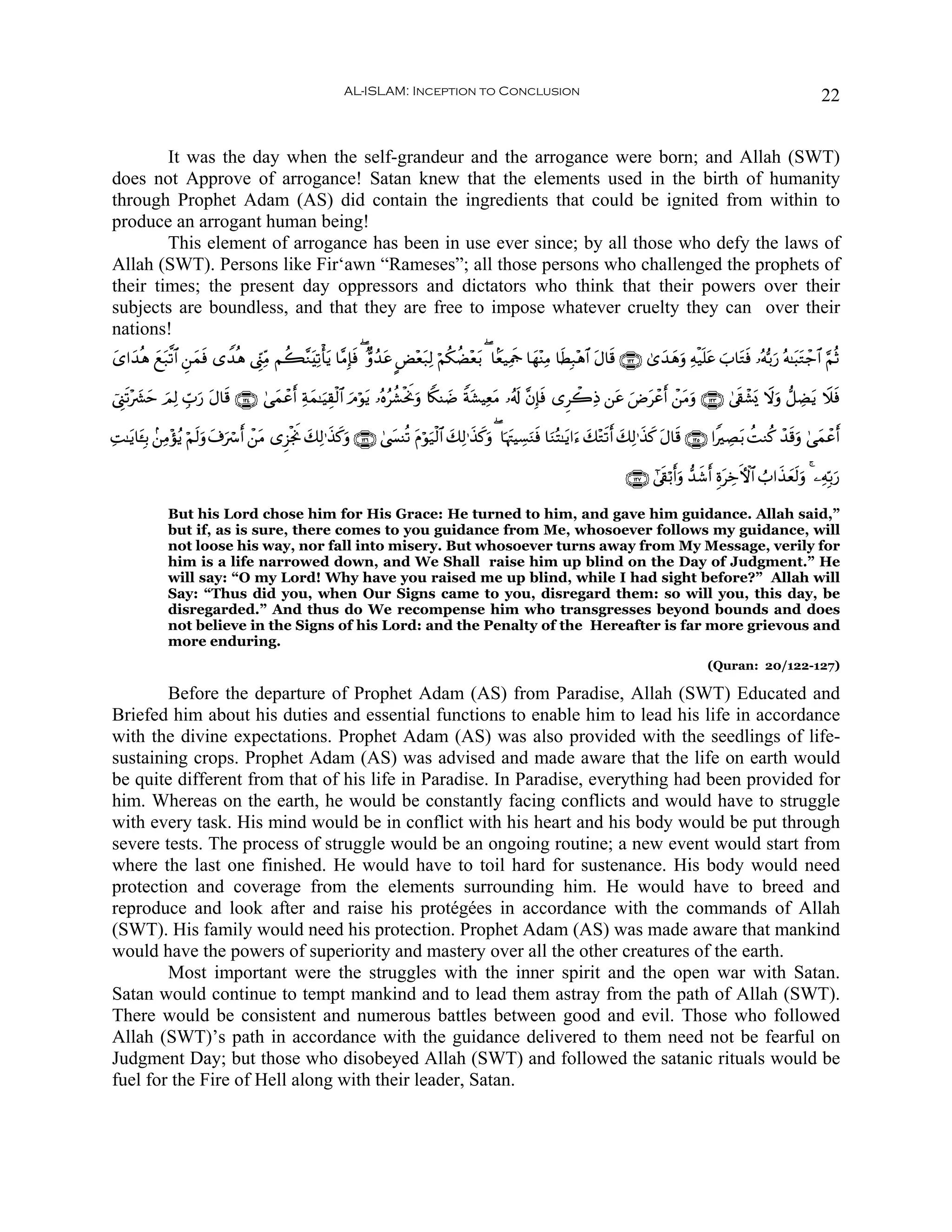AL-ISLAM: Inception to Conclusion                                                                                          22


        It was the day when the self-grandeur and the arrogance were born; and Allah (SWT)
does not Approve of arrogance! Satan knew that the elements used in the birth of humanity
through Prophet Adam (AS) did contain the ingredients that could be ignited from within to
produce an arrogant human being!
        This element of arrogance has been in use ever since; by all those who defy the laws of
Allah (SWT). Persons like Fir‘awn “Rameses”; all those persons who challenged the prophets of
their times; the present day oppressors and dictators who think that their powers over their
subjects are boundless, and that they are free to impose whatever cruelty they can over their
nations!
y“#y‰èδ ì7©?$# Ç⎯ϑù “W‰èδ ©Íh_ÏiΒ Νà6¨ΖtÏ?ù'tƒ $¨ΒÎ*ù ( Aρß‰ã CÙ÷èt7Ï9 öΝä3àÒ÷è/ ( $Jè‹ÏΗsd $yγ÷ΨÏΒ $sÜÎ7÷δ$# tΑ$s% ∩⊇⊄⊄∪ 3“y‰yδuρ Ïμø‹n=tã z>$tGsù …çμš/u‘ çμ≈t6tGô_$# §ΝèO
        y t      y s                                 s       t                  t

û©Í_s?÷|³ym zΟÏ9 Éb>‘ Α$s% ∩⊇⊄⊆∪ 4‘yϑôã& Ïπϑ≈uŠÉ)ø9$# Θöθtƒ …çνãà±øtΥuρ %Z3Ψ|Ê Zπt±ŠÏètΒ …ã&s! ¨βÎ*sù “Ìò2ÏŒ ⎯tã uÚôãr& ô⎯tΒuρ ∩⊇⊄⊂∪ 4’+ô±o„ Ÿωuρ ‘≅ÅÒtƒ Ÿξsù
                     u t                r y            u              w                                               t                    s

ÏM≈tƒ$t↔Î/ .⎯ÏΒ÷σãƒ öΝs9uρ t∃uó r& ô⎯Β “Ì“øgΥ y7Ï9≡x‹x.uρ ∩⊇⊄∉∪ 4©|¤Ψè? tΠöθu‹ø9$# y7Ï9≡x‹x.uρ ( $pκtJŠÅ¡uΖsù $uΖçF≈tƒ#u™ y7÷Gs?r& y7Ï9≡x‹x. tΑ$s% ∩⊇⊄∈∪ #ZÅÁt/ àMΖä. ô‰s%uρ 4‘yϑôãr&
                                      t      w

                                                                                                                                 ∩⊇⊄∠∪ #’s+ö/r&uρ ‘‰x©r& ÍοtÅzFψ$# Ü>#x‹yès9uρ 4 ⎯ÏμÎn/u‘

              But his Lord chose him for His Grace: He turned to him, and gave him guidance. Allah said,”
              but if, as is sure, there comes to you guidance from Me, whosoever follows my guidance, will
              not loose his way, nor fall into misery. But whosoever turns away from My Message, verily for
              him is a life narrowed down, and We Shall raise him up blind on the Day of Judgment.” He
              will say: “O my Lord! Why have you raised me up blind, while I had sight before?” Allah will
              Say: “Thus did you, when Our Signs came to you, disregard them: so will you, this day, be
              disregarded.” And thus do We recompense him who transgresses beyond bounds and does
              not believe in the Signs of his Lord: and the Penalty of the Hereafter is far more grievous and
              more enduring.
                                                                                                                                                      (Quran: 20/122-127)

        Before the departure of Prophet Adam (AS) from Paradise, Allah (SWT) Educated and
Briefed him about his duties and essential functions to enable him to lead his life in accordance
with the divine expectations. Prophet Adam (AS) was also provided with the seedlings of life-
sustaining crops. Prophet Adam (AS) was advised and made aware that the life on earth would
be quite different from that of his life in Paradise. In Paradise, everything had been provided for
him. Whereas on the earth, he would be constantly facing conflicts and would have to struggle
with every task. His mind would be in conflict with his heart and his body would be put through
severe tests. The process of struggle would be an ongoing routine; a new event would start from
where the last one finished. He would have to toil hard for sustenance. His body would need
protection and coverage from the elements surrounding him. He would have to breed and
reproduce and look after and raise his protégées in accordance with the commands of Allah
(SWT). His family would need his protection. Prophet Adam (AS) was made aware that mankind
would have the powers of superiority and mastery over all the other creatures of the earth.
        Most important were the struggles with the inner spirit and the open war with Satan.
Satan would continue to tempt mankind and to lead them astray from the path of Allah (SWT).
There would be consistent and numerous battles between good and evil. Those who followed
Allah (SWT)’s path in accordance with the guidance delivered to them need not be fearful on
Judgment Day; but those who disobeyed Allah (SWT) and followed the satanic rituals would be
fuel for the Fire of Hell along with their leader, Satan.
 