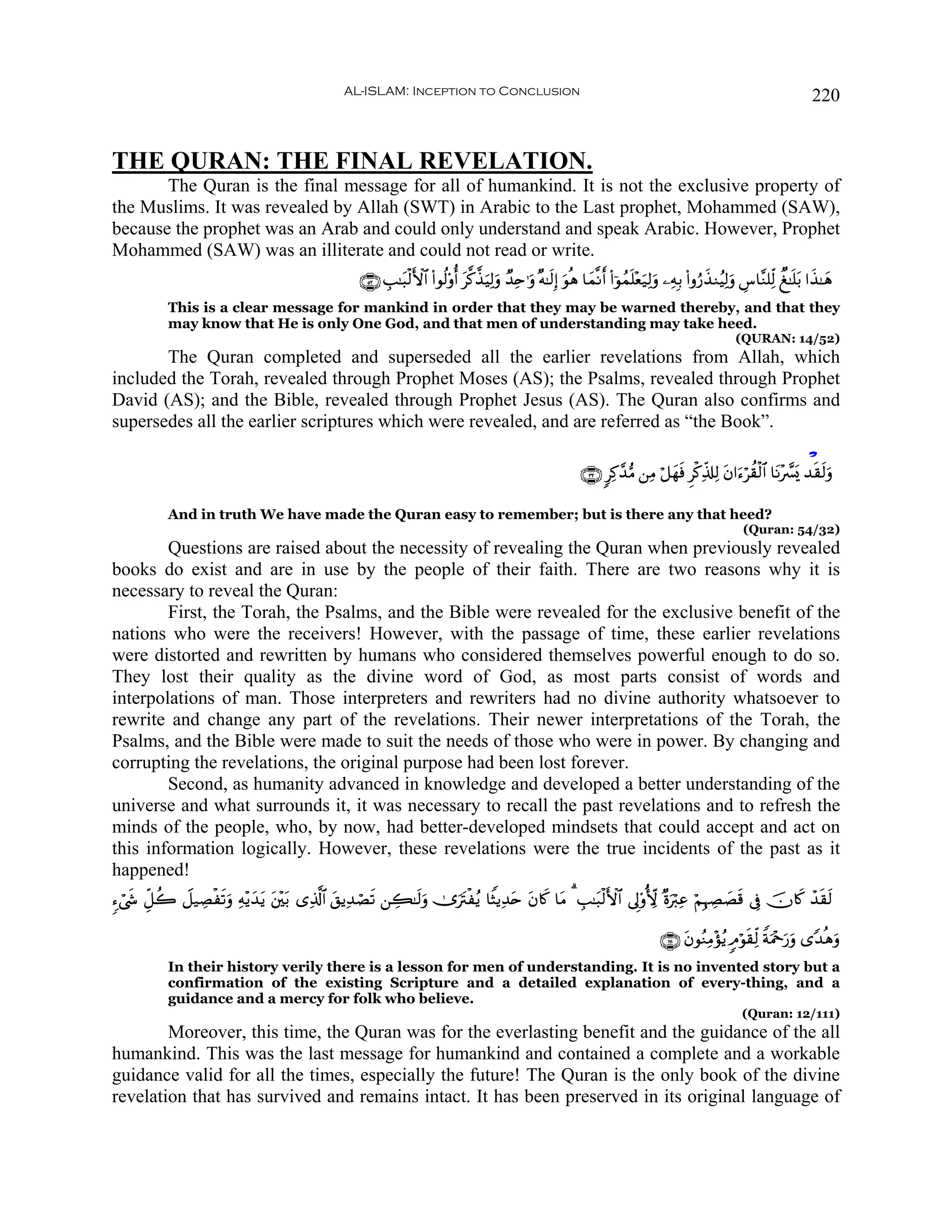 AL-ISLAM: Inception to Conclusion                                                                                                220


THE QURAN: THE FINAL REVELATION.
       The Quran is the final message for all of humankind. It is not the exclusive property of
the Muslims. It was revealed by Allah (SWT) in Arabic to the Last prophet, Mohammed (SAW),
because the prophet was an Arab and could only understand and speak Arabic. However, Prophet
Mohammed (SAW) was an illiterate and could not read or write.
                                                      ∩∈⊄∪ É=≈t6ø9F{$# (#θä9'ρé t©.¤‹ŠÏ9uρ Ó‰Ïn≡uρ ×μ≈s9Î) uθèδ $yϑ¯Ρr (#þθßϑn=÷èu‹Ï9uρ ⎯ÏμÎ/ (#ρâ‘x‹ΖãŠÏ9uρ Ä¨$¨Ζ=Ïj9 Ô≈n=t/ #x‹≈yδ
                                                                                       u
            This is a clear message for mankind in order that they may be warned thereby, and that they
            may know that He is only One God, and that men of understanding may take heed.
                                                                                                                                                             (QURAN: 14/52)
       The Quran completed and superseded all the earlier revelations from Allah, which
included the Torah, revealed through Prophet Moses (AS); the Psalms, revealed through Prophet
David (AS); and the Bible, revealed through Prophet Jesus (AS). The Quran also confirms and
supersedes all the earlier scriptures which were revealed, and are referred as “the Book”.

                                                                                                                                                                               ô
                                                                                                                  ∩⊂⊄∪ 9Ï.£‰•Β ⎯ÏΒ ö≅yγsù Ìø.Ïe%#Ï9 tβ#u™öà)ø9$# $tΡ÷œ£o„ ‰s)s9uρ

            And in truth We have made the Quran easy to remember; but is there any that heed?
                                                                                                                                                               (Quran: 54/32)
        Questions are raised about the necessity of revealing the Quran when previously revealed
books do exist and are in use by the people of their faith. There are two reasons why it is
necessary to reveal the Quran:
        First, the Torah, the Psalms, and the Bible were revealed for the exclusive benefit of the
nations who were the receivers! However, with the passage of time, these earlier revelations
were distorted and rewritten by humans who considered themselves powerful enough to do so.
They lost their quality as the divine word of God, as most parts consist of words and
interpolations of man. Those interpreters and rewriters had no divine authority whatsoever to
rewrite and change any part of the revelations. Their newer interpretations of the Torah, the
Psalms, and the Bible were made to suit the needs of those who were in power. By changing and
corrupting the revelations, the original purpose had been lost forever.
        Second, as humanity advanced in knowledge and developed a better understanding of the
universe and what surrounds it, it was necessary to recall the past revelations and to refresh the
minds of the people, who, by now, had better-developed mindsets that could accept and act on
this information logically. However, these revelations were the true incidents of the past as it
happened!
™ó©x« Èe≅à2 Ÿ≅‹ÅÁøs?uρ Ïμ÷ƒy‰tƒ t⎦÷⎫t/ “Ï%©!$# t,ƒÏ‰óÁs? ⎯Å6≈s9uρ 2”utIøãƒ $ZVƒÏ‰tn tβ%x. $tΒ 3 É=≈t6ø9F{$# ’Í'ρT[{ ×οuö9Ïã öΝÎηÅÁ|Ás% ’Îû šχ%x. ô‰s)s9

                                                                                                                                        ∩⊇⊇ ∪ tβθãΖÏΒ÷σãƒ 5Θöθs)Ïj9 ZπuΗ÷q‘uρ “Y‰èδuρ
                                                                                                                                                                          u
            In their history verily there is a lesson for men of understanding. It is no invented story but a
            confirmation of the existing Scripture and a detailed explanation of every-thing, and a
            guidance and a mercy for folk who believe.
                                                                                                                                                               (Quran: 12/111)
        Moreover, this time, the Quran was for the everlasting benefit and the guidance of the all
humankind. This was the last message for humankind and contained a complete and a workable
guidance valid for all the times, especially the future! The Quran is the only book of the divine
revelation that has survived and remains intact. It has been preserved in its original language of
 