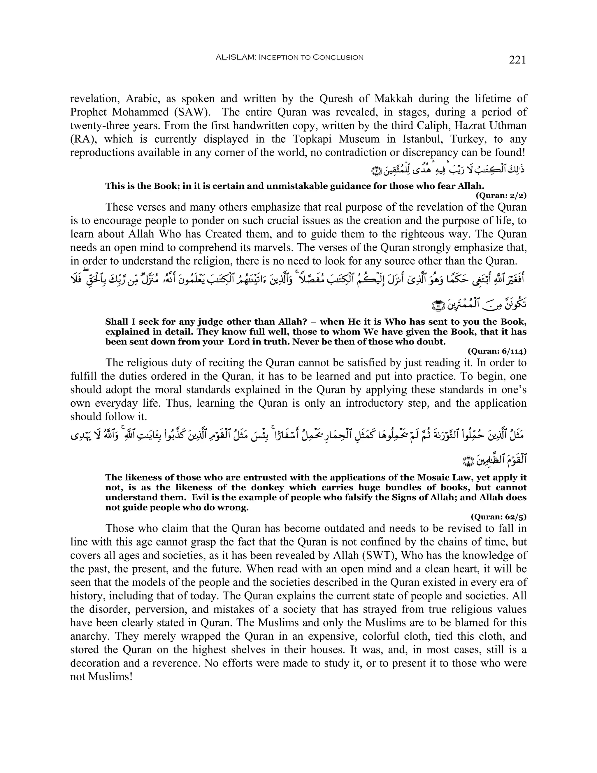 AL-ISLAM: Inception to Conclusion                                                                                          221


revelation, Arabic, as spoken and written by the Quresh of Makkah during the lifetime of
Prophet Mohammed (SAW). The entire Quran was revealed, in stages, during a period of
twenty-three years. From the first handwritten copy, written by the third Caliph, Hazrat Uthman
(RA), which is currently displayed in the Topkapi Museum in Istanbul, Turkey, to any
reproductions available in any corner of the world, no contradiction or discrepancy can be found!
                                                                                                                            ∩⊄∪ z⎯ŠÉ)−Fßϑù=Ïj9 “W‰èδ ¡ Ïμ‹Ïù ¡ |=÷ƒu‘ Ÿω Ü=≈tGÅ6ø9$# y7Ï9≡sŒ
              This is the Book; in it is certain and unmistakable guidance for those who fear Allah.
                                                                                                                                                                       (Quran: 2/2)
        These verses and many others emphasize that real purpose of the revelation of the Quran
is to encourage people to ponder on such crucial issues as the creation and the purpose of life, to
learn about Allah Who has Created them, and to guide them to the righteous way. The Quran
needs an open mind to comprehend its marvels. The verses of the Quran strongly emphasize that,
in order to understand the religion, there is no need to look for any source other than the Quran.
Ÿξsù ( Èd,ptø:$$Î/ y7Îi/¢‘ ⎯ÏiΒ ×Α¨”∴ãΒ …çμ¯Ρr tβθßϑ=ôèƒ |=≈tGÅ3ø9$# ÞΟßγ≈oΨ÷s?#u™ t⎦⎪Ï%©!$#uρ 4 Wξ¢ÁxãΒ |=≈tGÅ3ø9$# ãΝà6øŠs9Î) tΑ“Ρr ü“Ï%©!$# uθèδuρ $Vϑs3ym ©ÈötGö/r «!$# uötósùr
                                    t                n t                                                                             t

                                                                                                                                                     ∩⊇⊇⊆∪ t⎦⎪ÎtIôϑßϑø9$# š∅ÏΒ ¨⎦sðθä3s?
              Shall I seek for any judge other than Allah? – when He it is Who has sent to you the Book,
              explained in detail. They know full well, those to whom We have given the Book, that it has
              been sent down from your Lord in truth. Never be then of those who doubt.
                                                                                                                                                                    (Quran: 6/114)
         The religious duty of reciting the Quran cannot be satisfied by just reading it. In order to
fulfill the duties ordered in the Quran, it has to be learned and put into practice. To begin, one
should adopt the moral standards explained in the Quran by applying these standards in one’s
own everyday life. Thus, learning the Quran is only an introductory step, and the application
should follow it.
“Ï‰öκu‰ Ÿω ª!$#uρ 4 «!$# ÏM≈tƒ$t↔Î/ (#θç/¤‹x. t⎦⎪Ï%©!$# ÏΘöθs)ø9$# ã≅sWtΒ }§ø♥Î/ 4 #I‘$xó™r ã≅Ïϑøts† Í‘$yϑÅsø9$# È≅sVyϑx. $yδθè=Ïϑøts† öΝs9 §ΝèO sπ1u‘öθ−G9$# (#θè=Ïdϑãm ⎦⎪Ï%©!$# ã≅sVtΒ
                                                                                                                                                                           t

                                                                                                                                                                  ∩∈∪ t⎦⎫ÏΗÍ≈©à9$# tΠöθs)ø9$#
              The likeness of those who are entrusted with the applications of the Mosaic Law, yet apply it
              not, is as the likeness of the donkey which carries huge bundles of books, but cannot
              understand them. Evil is the example of people who falsify the Signs of Allah; and Allah does
              not guide people who do wrong.
                                                                                                                                                                     (Quran: 62/5)
        Those who claim that the Quran has become outdated and needs to be revised to fall in
line with this age cannot grasp the fact that the Quran is not confined by the chains of time, but
covers all ages and societies, as it has been revealed by Allah (SWT), Who has the knowledge of
the past, the present, and the future. When read with an open mind and a clean heart, it will be
seen that the models of the people and the societies described in the Quran existed in every era of
history, including that of today. The Quran explains the current state of people and societies. All
the disorder, perversion, and mistakes of a society that has strayed from true religious values
have been clearly stated in Quran. The Muslims and only the Muslims are to be blamed for this
anarchy. They merely wrapped the Quran in an expensive, colorful cloth, tied this cloth, and
stored the Quran on the highest shelves in their houses. It was, and, in most cases, still is a
decoration and a reverence. No efforts were made to study it, or to present it to those who were
not Muslims!
 