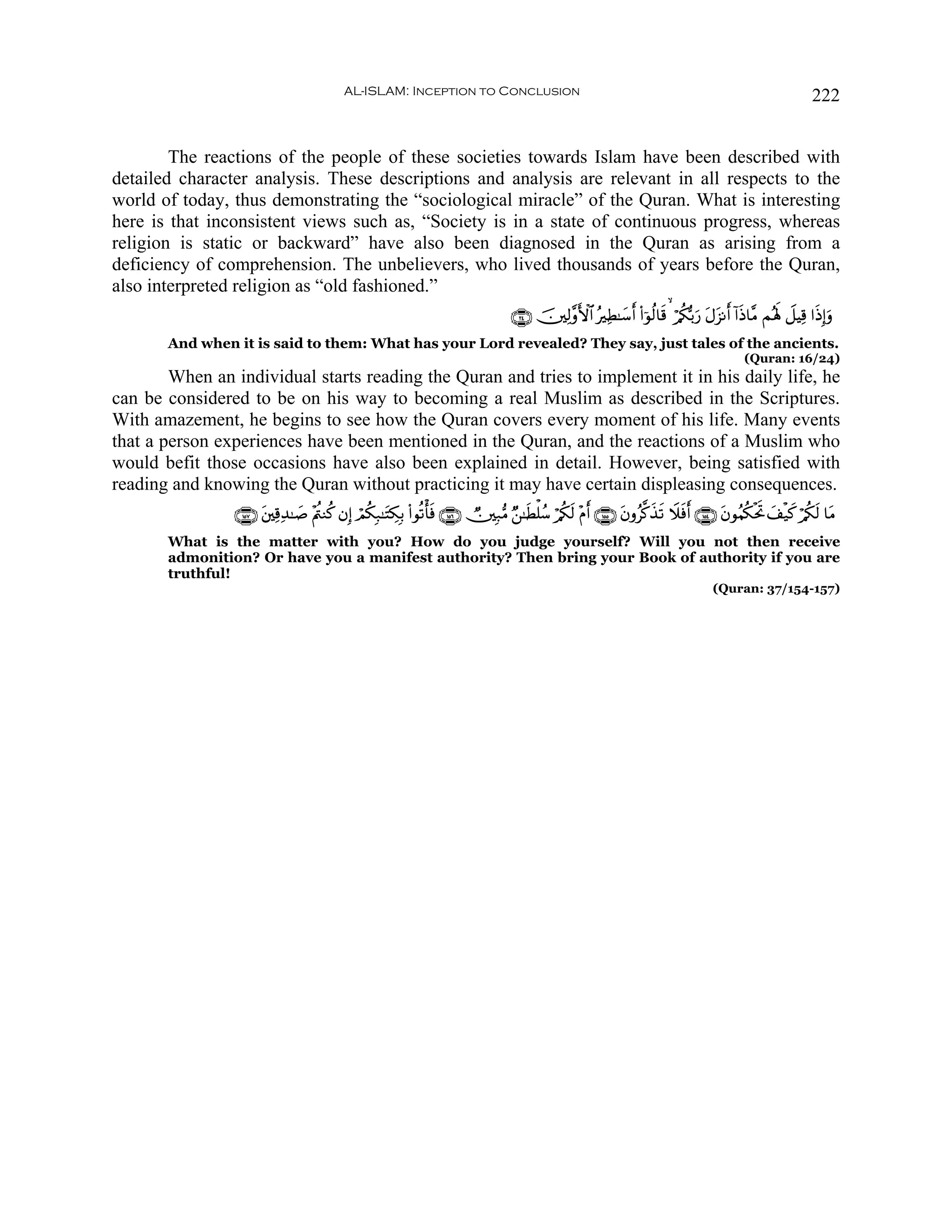 AL-ISLAM: Inception to Conclusion                                                                                      222


        The reactions of the people of these societies towards Islam have been described with
detailed character analysis. These descriptions and analysis are relevant in all respects to the
world of today, thus demonstrating the “sociological miracle” of the Quran. What is interesting
here is that inconsistent views such as, “Society is in a state of continuous progress, whereas
religion is static or backward” have also been diagnosed in the Quran as arising from a
deficiency of comprehension. The unbelievers, who lived thousands of years before the Quran,
also interpreted religion as “old fashioned.”
                                                                                    ∩⊄⊆∪ š⎥⎫Ï9¨ρF{$# çÏÜ≈y™r (#þθä9$s%   ö/ä3š/u‘ tΑt“Ρr !#sŒ$¨Β Μçλm; Ÿ≅ŠÏ% #sŒÎ)uρ
       And when it is said to them: What has your Lord revealed? They say, just tales of the ancients.
                                                                                                                                                (Quran: 16/24)
        When an individual starts reading the Quran and tries to implement it in his daily life, he
can be considered to be on his way to becoming a real Muslim as described in the Scriptures.
With amazement, he begins to see how the Quran covers every moment of his life. Many events
that a person experiences have been mentioned in the Quran, and the reactions of a Muslim who
would befit those occasions have also been explained in detail. However, being satisfied with
reading and knowing the Quran without practicing it may have certain displeasing consequences.
                ∩⊇∈∠∪ t⎦⎫Ï%Ï‰≈|¹ ÷Λä⎢Ζä. βÎ) óΟä3Î7≈tFÅ3Î/ (#θè?ù'sù ∩⊇∈∉∪ Ñ⎥⎫Î7•Β Ö⎯≈sÜù=ß™ ö/ä3s9 ÷Πr ∩⊇∈∈∪ tβρã©.x‹s? Ÿξsùr ∩⊇∈⊆∪ tβθãΚä3øtrB y#ø‹x. ö/ä3s9 $tΒ
       What is the matter with you? How do you judge yourself? Will you not then receive
       admonition? Or have you a manifest authority? Then bring your Book of authority if you are
       truthful!
                                                                                                                                        (Quran: 37/154-157)
 