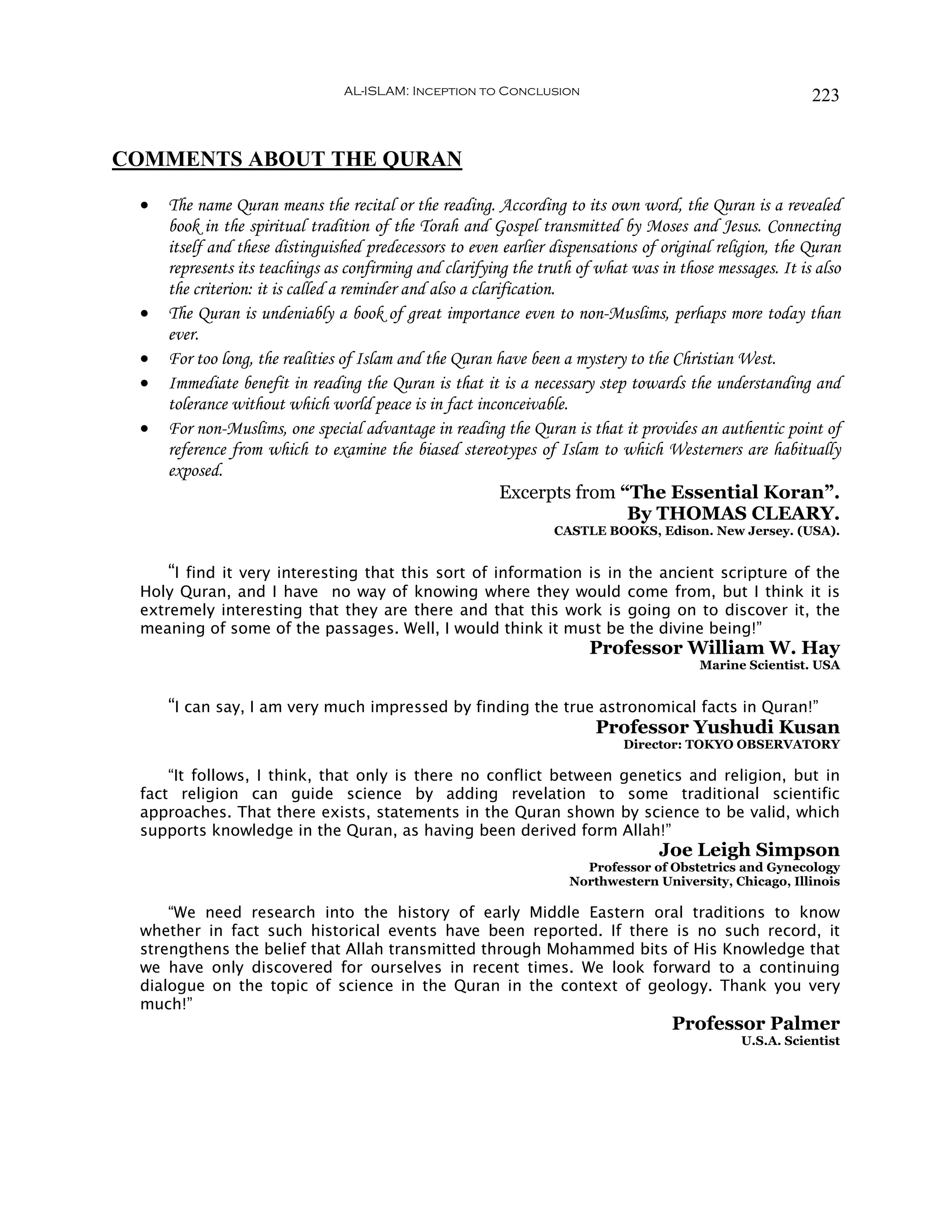 AL-ISLAM: Inception to Conclusion                                        223


COMMENTS ABOUT THE QURAN

 •   The name Quran means the recital or the reading. According to its own word, the Quran is a revealed
     book in the spiritual tradition of the Torah and Gospel transmitted by Moses and Jesus. Connecting
     itself and these distinguished predecessors to even earlier dispensations of original religion, the Quran
     represents its teachings as confirming and clarifying the truth of what was in those messages. It is also
     the criterion: it is called a reminder and also a clarification.
 •   The Quran is undeniably a book of great importance even to non-Muslims, perhaps more today than
     ever.
 •   For too long, the realities of Islam and the Quran have been a mystery to the Christian West.
 •   Immediate benefit in reading the Quran is that it is a necessary step towards the understanding and
     tolerance without which world peace is in fact inconceivable.
 •   For non-Muslims, one special advantage in reading the Quran is that it provides an authentic point of
     reference from which to examine the biased stereotypes of Islam to which Westerners are habitually
     exposed.
                                                            Excerpts from “The Essential Koran”.
                                                                             By THOMAS CLEARY.
                                                                 CASTLE BOOKS, Edison. New Jersey. (USA).


     “I find it very interesting that this sort of information is in the ancient scripture of the
 Holy Quran, and I have no way of knowing where they would come from, but I think it is
 extremely interesting that they are there and that this work is going on to discover it, the
 meaning of some of the passages. Well, I would think it must be the divine being!”
                                                                      Professor William W. Hay
                                                                                        Marine Scientist. USA


     “I can say, I am very much impressed by finding the true astronomical facts in Quran!”
                                                             Professor Yushudi Kusan
                                                                            Director: TOKYO OBSERVATORY

     “It follows, I think, that only is there no conflict between genetics and religion, but in
 fact religion can guide science by adding revelation to some traditional scientific
 approaches. That there exists, statements in the Quran shown by science to be valid, which
 supports knowledge in the Quran, as having been derived form Allah!”
                                                                                 Joe Leigh Simpson
                                                                     Professor of Obstetrics and Gynecology
                                                                   Northwestern University, Chicago, Illinois

     “We need research into the history of early Middle Eastern oral traditions to know
 whether in fact such historical events have been reported. If there is no such record, it
 strengthens the belief that Allah transmitted through Mohammed bits of His Knowledge that
 we have only discovered for ourselves in recent times. We look forward to a continuing
 dialogue on the topic of science in the Quran in the context of geology. Thank you very
 much!”
                                                                                   Professor Palmer
                                                                                              U.S.A. Scientist
 
