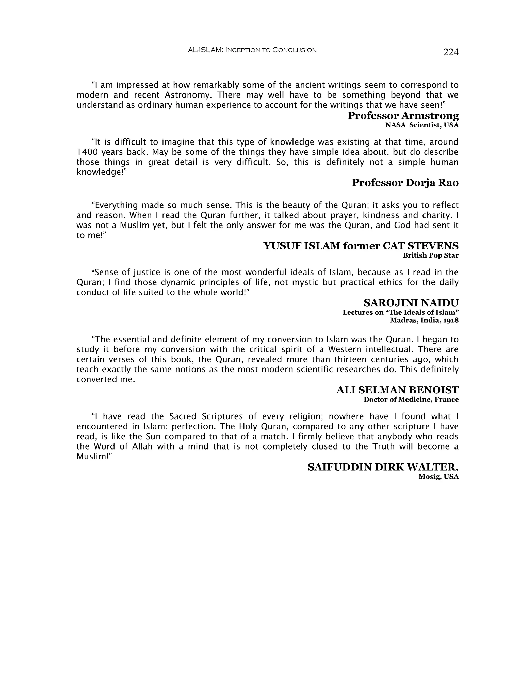 AL-ISLAM: Inception to Conclusion                                224


   “I am impressed at how remarkably some of the ancient writings seem to correspond to
modern and recent Astronomy. There may well have to be something beyond that we
understand as ordinary human experience to account for the writings that we have seen!”
                                                                  Professor Armstrong
                                                                            NASA Scientist, USA

   “It is difficult to imagine that this type of knowledge was existing at that time, around
1400 years back. May be some of the things they have simple idea about, but do describe
those things in great detail is very difficult. So, this is definitely not a simple human
knowledge!”
                                                                   Professor Dorja Rao

    “Everything made so much sense. This is the beauty of the Quran; it asks you to reflect
and reason. When I read the Quran further, it talked about prayer, kindness and charity. I
was not a Muslim yet, but I felt the only answer for me was the Quran, and God had sent it
to me!”
                                              YUSUF ISLAM former CAT STEVENS
                                                                                 British Pop Star

   “Sense of justice is one of the most wonderful ideals of Islam, because as I read in the
Quran; I find those dynamic principles of life, not mystic but practical ethics for the daily
conduct of life suited to the whole world!”
                                                                      SAROJINI NAIDU
                                                                Lectures on “The Ideals of Islam”
                                                                             Madras, India, 1918

    “The essential and definite element of my conversion to Islam was the Quran. I began to
study it before my conversion with the critical spirit of a Western intellectual. There are
certain verses of this book, the Quran, revealed more than thirteen centuries ago, which
teach exactly the same notions as the most modern scientific researches do. This definitely
converted me.
                                                               ALI SELMAN BENOIST
                                                                     Doctor of Medicine, France

   “I have read the Sacred Scriptures of every religion; nowhere have I found what I
encountered in Islam: perfection. The Holy Quran, compared to any other scripture I have
read, is like the Sun compared to that of a match. I firmly believe that anybody who reads
the Word of Allah with a mind that is not completely closed to the Truth will become a
Muslim!”
                                                         SAIFUDDIN DIRK WALTER.
                                                                                     Mosig, USA
 