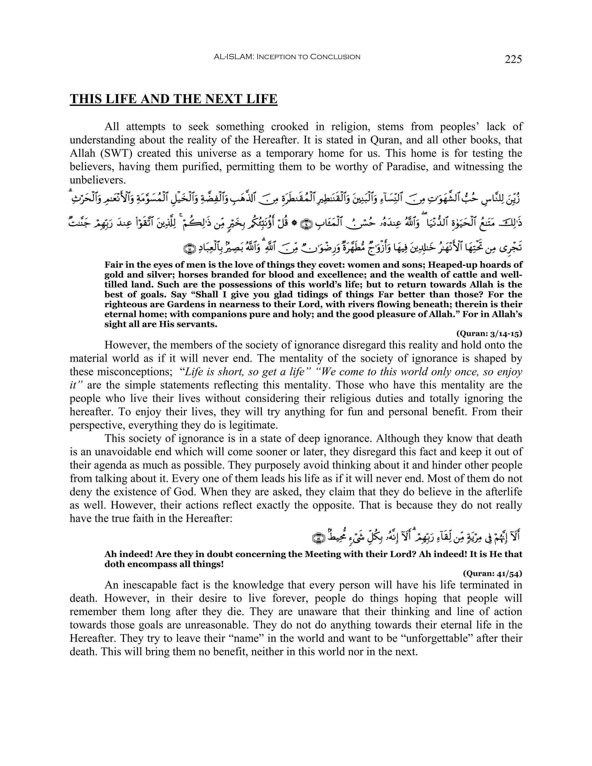 AL-ISLAM: Inception to Conclusion                                                                                              225


THIS LIFE AND THE NEXT LIFE
       All attempts to seek something crooked in religion, stems from peoples’ lack of
understanding about the reality of the Hereafter. It is stated in Quran, and all other books, that
Allah (SWT) created this universe as a temporary home for us. This home is for testing the
believers, having them purified, permitting them to be worthy of Paradise, and witnessing the
unbelievers.
3 Ï^öysø9$#uρ ÉΟ≈yè÷ΡF{$#uρ ÏπtΒ§θ|¡ßϑø9$# È≅ø‹y‚ø9$#uρ ÏπÒÏø9$#uρ É=yδ©%!$# š∅ÏΒ ÍοtsÜΖs)ßϑø9$# ÎÏÜ≈oΨs)ø9$#uρ t⎦⎫ÏΖt6ø9$#uρ Ï™!$|¡ÏiΨ9$# š∅ÏΒ ÏN≡uθγ¤±9$# =ãm Ä¨$¨Ζ=Ï9 z⎯Îiƒã—
                                                                                                                                                           y

×M≈¨Ψy_ óΟÎγÎn/‘ y‰ΖÏã (#öθs)¨?$# t⎦⎪Ï%©#Ï9 4 öΝà6Ï9≡sŒ ⎯ÏiΒ 9öy‚Î/ /ä3ã∞Îm;tΡäτr ö≅è% * ∩⊇⊆∪ É$t↔yϑø9$# Ú∅ó¡ãm …çνy‰ΨÏã ª!$#uρ ( $u‹÷Ρ‘‰9$# Íο4θu‹ysø9$# ßì≈tFtΒ šÏ9≡sŒ
               u

                                              ∩⊇∈∪ ÏŠ$t7Ïèø9$$Î/ 7ÅÁ/ ª!$#ρ 3 «!$# š∅ÏiΒ Òχ≡uθôÊÍ‘uρ ×οt£γsÜ•Β Ól≡uρø—ruρ $yγŠÏù t⎦⎪Ï$Î#≈yz ã≈yγ÷ΡF{$# $yγÏFøtrB ⎯ÏΒ “Ìôfs?
                                                                      t     u
              Fair in the eyes of men is the love of things they covet: women and sons; Heaped-up hoards of
              gold and silver; horses branded for blood and excellence; and the wealth of cattle and well-
              tilled land. Such are the possessions of this world’s life; but to return towards Allah is the
              best of goals. Say “Shall I give you glad tidings of things Far better than those? For the
              righteous are Gardens in nearness to their Lord, with rivers flowing beneath; therein is their
              eternal home; with companions pure and holy; and the good pleasure of Allah.” For in Allah’s
              sight all are His servants.
                                                                                                                                                                   (Quran: 3/14-15)
        However, the members of the society of ignorance disregard this reality and hold onto the
material world as if it will never end. The mentality of the society of ignorance is shaped by
these misconceptions; “Life is short, so get a life” “We come to this world only once, so enjoy
it” are the simple statements reflecting this mentality. Those who have this mentality are the
people who live their lives without considering their religious duties and totally ignoring the
hereafter. To enjoy their lives, they will try anything for fun and personal benefit. From their
perspective, everything they do is legitimate.
        This society of ignorance is in a state of deep ignorance. Although they know that death
is an unavoidable end which will come sooner or later, they disregard this fact and keep it out of
their agenda as much as possible. They purposely avoid thinking about it and hinder other people
from talking about it. Every one of them leads his life as if it will never end. Most of them do not
deny the existence of God. When they are asked, they claim that they do believe in the afterlife
as well. However, their actions reflect exactly the opposite. That is because they do not really
have the true faith in the Hereafter:
                                                                                                  ∩∈⊆∪ 8ÝŠÏt’Χ ™ó©x« Èe≅ä3Î/ …çμ¯ΡÎ) Iωr 3 óΟÎγÎn/u‘ Ï™!$s)Ïj9 ⎯ÏiΒ 7πtƒöÏΒ ’Îû öΝåκ¨ΞÎ) Iωr
              Ah indeed! Are they in doubt concerning the Meeting with their Lord? Ah indeed! It is He that
              doth encompass all things!
                                                                                                                                                                      (Quran: 41/54)
        An inescapable fact is the knowledge that every person will have his life terminated in
death. However, in their desire to live forever, people do things hoping that people will
remember them long after they die. They are unaware that their thinking and line of action
towards those goals are unreasonable. They do not do anything towards their eternal life in the
Hereafter. They try to leave their “name” in the world and want to be “unforgettable” after their
death. This will bring them no benefit, neither in this world nor in the next.
 